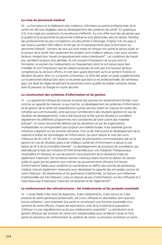 La crise du personnel médical
      40 La formation et la fidélisation des médecins, infirmières et autres professionnels de la
      santé ont été très négligées dans le développement des systèmes de santé82 (cf. graphique
      6.5). Il ne s’agit pas seulement d’une pénurie d’effectifs. Il y a en effet tout lieu de penser que
      la qualité et la productivité du personnel médical se sont détériorées dans le temps. Nombre
      des professionnels les plus compétents ont été attirés à l’étranger. D’après l’UA, les pays à
      bas revenus perdent 500 millions d’USD par an d’investissements dans la formation du
      personnel médical83. Certains de ceux qui sont restés en Afrique ont quitté le service public et
      le secteur de la santé. Non seulement les emplois sont meilleurs ailleurs, mais aussi certains
      facteurs rendent leur travail comparativement moins intéressant84. Les conditions de travail
      leur semblent toujours plus pénibles. Ils ont souvent l’impression de ne pas avoir la
      formation, le soutien, les médicaments ou l’équipement dont ils ont besoin pour bien
      travailler. Ils ont l’impression que les salaires proposés ne sont pas à la hauteur de leurs
      compétences ou de leurs efforts. Il n’est donc guère étonnant qu’ils se sentent frustrés et
      décident de partir. Mais il y a d’autres contraintes. Le SIDA fait peser un poids supplémentaire
      sur le personnel médical tant dans la vie privée que dans la vie professionnelle. De nombreux
      pays ont aboli les règles empêchant le personnel moins qualifié de réaliser certaines tâches
      dont ils peuvent se charger en toute sécurité.

      La construction des systèmes d’information et de gestion
      41 La capacité de l’Afrique de mesurer la santé des pauvres est extrêmement limitée, tout
      comme sa capacité de mesurer ce qui marche. Le développement de systèmes d’information
      et de gestion de la santé est essentiel pour que les services soient en mesure de rendre des
      comptes aux communautés, ainsi que pour l’amélioration des résultats (gestion en vue de
      résultats de développement), mais a été faussé par le fait que les donateurs surveillent
      séparément les différents programmes non coordonnés de lutte contre des maladies
      précises85. En outre, les priorités définies par les donateurs et par les organisations
      multilatérales ne correspondent pas toujours aux réalités locales. Il est essentiel que les
      initiatives s’alignent sur les priorités africaines. Il en va de même pour le développement de la
      capacité d’utiliser les technologies de l’information, qui peut réduire le coût des soins
      médicaux de 30 à 40 %86. En Tanzanie, un projet de participation communautaire axé sur la
      gestion en vue de résultats grâce à de meilleurs systèmes d’information a abouti à une
      baisse de 46 % de la mortalité infantile87. Le développement de processus de surveillance, par
      exemple par le biais de l’initiative ESTHER (Ensemble pour une Solidarité Thérapeutique
      Hospitalière En Réseau), en vue de prévenir l’accroissement de la résistance virale est
      également important. De nombreux services médicaux étant fournis en dehors du secteur
      public et payés par les patients eux-mêmes, les gouvernements africains ont besoin
      d’informations fiables pour améliorer la coordination et définir des normes de partenariat
      médical. Cela est également nécessaire pour développer la capacité des principales sources de
      soins médicaux : les dispensaires et les guérisseurs traditionnels. Le recours aux médecines
      traditionnelles est très fréquent, mais on dispose de peu d’informations sur leur efficacité et il
      reste beaucoup à faire pour mieux les comprendre et les réglementer88.

      Le renforcement des infrastructures : les médicaments et les produits essentiels
      42 L’accès fiable à des tests de diagnostic, à des médicaments, à des vaccins et à des
      produits de santé génésique (préservatifs, etc.) sûrs, efficaces et abordables, ainsi que leur
      bonne utilisation, sont essentiels à la santé et constituent une fonction essentielle d’un
      système de santé efficace. D’après les estimations, près de la moitié de la population
      d’Afrique n’a pas régulièrement accès aux médicaments essentiels89. La distribution et la
      gestion efficaces des produits de santé sont indispensables pour améliorer l’accès et font
      partie du processus de renforcement du système de santé. Le prix peut constituer un autre




224
 