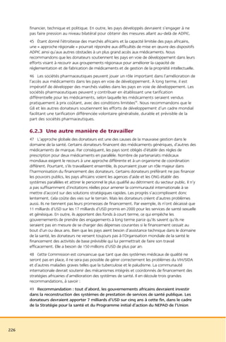 financier, technique et politique. En outre, les pays développés devraient s’engager à ne
      pas faire pression au niveau bilatéral pour obtenir des mesures allant au-delà de ADPIC.
      45 Étant donné l’étroitesse des marchés africains et la capacité limitée des pays africains,
      une « approche régionale » pourrait répondre aux difficultés de mise en œuvre des dispositifs
      ADPIC ainsi qu’aux autres obstacles à un plus grand accès aux médicaments. Nous
      recommandons que les donateurs soutiennent les pays en voie de développement dans leurs
      efforts visant à recourir aux groupements régionaux pour améliorer la capacité de
      réglementation et de fabrication de médicaments et de gestion de la propriété intellectuelle.
      46 Les sociétés pharmaceutiques peuvent jouer un rôle important dans l’amélioration de
      l’accès aux médicaments dans les pays en voie de développement. À long terme, il est
      impératif de développer des marchés viables dans les pays en voie de développement. Les
      sociétés pharmaceutiques peuvent y contribuer en établissant une tarification
      différentielle pour les médicaments, selon laquelle les médicaments seraient vendus
      pratiquement à prix coûtant, avec des conditions limitées98. Nous recommandons que le
      G8 et les autres donateurs soutiennent les efforts de développement d’un cadre mondial
      facilitant une tarification différenciée volontaire généralisée, durable et prévisible de la
      part des sociétés pharmaceutiques.

      6.2.3 Une autre manière de travailler
      47 L’approche globale des donateurs est une des causes de la mauvaise gestion dans le
      domaine de la santé. Certains donateurs financent des médicaments génériques, d’autres des
      médicaments de marque. Par conséquent, les pays sont obligés d’établir des règles de
      prescription pour deux médicaments en parallèle. Nombre de partenariats médicaux
      mondiaux exigent le recours à une approche différente et à un organisme de coordination
      différent. Pourtant, s’ils travaillaient ensemble, ils pourraient jouer un rôle majeur dans
      l’harmonisation du financement des donateurs. Certains donateurs préférant ne pas financer
      les pouvoirs publics, les pays africains voient les agences d’aide et les ONG établir des
      systèmes parallèles et attirer le personnel le plus qualifié au détriment du secteur public. Il n’y
      a pas suffisamment d’incitations réelles pour amener la communauté internationale à se
      mettre d’accord sur des solutions stratégiques rapides. Les progrès s’accomplissent donc
      lentement. Cela coûte des vies sur le terrain. Mais les donateurs créent d’autres problèmes
      aussi. Ils ne tiennent pas leurs promesses de financement. Par exemple, ils n’ont décaissé que
      11 milliards d’USD sur les 17 milliards d’USD promis en 2000 pour les services de santé sexuelle
      et génésique. En outre, ils apportent des fonds à court terme, ce qui empêche les
      gouvernements de prendre des engagements à long terme parce qu’ils savent qu’ils ne
      seraient pas en mesure de se charger des dépenses courantes si le financement cessait au
      bout d’un ou deux ans. Bien que les pays aient besoin d’assistance technique dans le domaine
      de la santé, les donateurs ne versent toujours pas à l’Organisation mondiale de la santé le
      financement des activités de base prévisible qui lui permettrait de faire son travail
      efficacement. Elle a besoin de 150 millions d’USD de plus par an.
      48 Cette Commission est convaincue que tant que des systèmes médicaux de qualité ne
      seront pas en place, il ne sera pas possible de gérer correctement les problèmes du VIH/SIDA
      et d’autres maladies graves telles que la tuberculose et le paludisme. La communauté
      internationale devrait soutenir des mécanismes intégrés et coordonnés de financement des
      stratégies africaines d’amélioration des systèmes de santé. Il en découle trois grandes
      recommandations, à savoir :
      49 Recommandation : tout d’abord, les gouvernements africains devraient investir
      dans la reconstruction des systèmes de prestation de services de santé publique. Les
      donateurs devraient apporter 7 milliards d’USD sur cinq ans à cette fin, dans le cadre
      de la Stratégie pour la santé et du Programme initial d’action du NEPAD de l’Union




226
 
