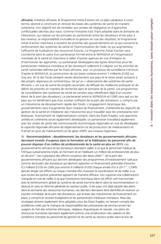 6 – Investir dans les ressources humaines, sans laissés-pour-compte
africaine. Initiative africaine, le Programme initial d’action est un plan catalyseur à court
terme, destiné à construire et rénover les bases des systèmes de santé de manière
cohérente. Son objectif est de remédier aux années de négligence et d’approches
conflictuelles décrites plus haut. Comme l’initiative Fast Track adoptée dans le domaine de
l’éducation, qui repose sur les principes du partenariat entre les donateurs et les pays à
bas revenus, la responsabilité mutuelle et la gestion en vue des résultats, le Programme
initial d’action cherchera à soutenir les priorités des gouvernements en ce qui concerne le
renforcement des systèmes de santé et l’harmonisation de l’aide, ce qui augmentera
l’efficacité de l’utilisation des ressources futures. Le Programme initial d’action sera
coordonné dans le cadre d’un partenariat formel entre le NEPAD/UA et l’Organisation
mondiale de la santé et cherchera à rallier d’autres agences en vue d’intégrer et
d’harmoniser les approches. Le partenariat développera des lignes directrices pour les
partenariats médicaux mondiaux et les donateurs veilleront à s’aligner sur les priorités de
santé nationales définies par les États africains, avec un processus de surveillance commun.
D’après le NEPAD/UA, la construction de ces bases coûtera environ 7 milliards d’USD sur
cinq ans. 85 % des fonds seraient versés directement aux pays et le reste serait consacré à
des projets régionaux et continentaux, tel qu’un « observatoire des systèmes de santé
africains », en vue de suivre les progrès accomplis, de diffuser les meilleures pratiques et de
définir les priorités en matière de recherche dans le domaine de la santé. Les programmes
de consolidation des systèmes de santé de certains pays bénéficient déjà d’un soutien
direct de la part des donateurs. Le partenariat entre le NEPAD/UA et l’OMS sera axé sur les
pays qui ne bénéficient pas d’un soutien suffisant de la part des donateurs, y compris par
un mécanisme de décaissement rapide des fonds. L’engagement réciproque des
gouvernements sera d’augmenter leurs niveaux de financement, d’atteindre les objectifs de
gestion de la santé et d’élaborer des mécanismes pour travailler avec les prestataires non
étatiques, financement et réglementation compris. Dans les États fragiles, une approche
unifiée et cohérente serait également développée. Ce partenariat travaillera également
avec les unités de santé des communautés économiques régionales en vue de développer
la capacité régionale africaine de réglementation et de production de médicaments et
d’achat en gros de médicaments et de gérer ADPIC aux niveaux régionaux.
50 Recommandation : deuxièmement, les donateurs et les gouvernements africains
devraient investir d’urgence dans la formation et la fidélisation du personnel afin de
pouvoir disposer d’un million de professionnels de la santé en plus en 2015. Les
gouvernements africains et les donateurs devraient veiller à ce que le personnel médical de
l’Afrique subsaharienne triple, en formant et en fidélisant un million de professionnels de plus
en dix ans99. Ceci supposera des efforts soutenus des deux côtés100, de la part des
gouvernements africains qui devront développer des programmes d’investissement radicaux
comme de la part des donateurs qui devront apporter un financement prévisible d’environ
0,5 milliard d’USD en 2006 puis environ 6 milliards d’USD chaque année d’ici à 2011101. L’OMS
devrait diriger ces efforts au niveau mondial afin d’assurer la coordination et de veiller à ce
que toutes les parties prenantes agissent de manière efficace. Ceci suppose une collaboration
marquée en vue de veiller à ce que l’assistance technique dans cet effort soit harmonisée
avec le renforcement global du système de santé (comme décrit dans la recommandation ci-
dessus) et avec la réforme générale du secteur public. Si les pays ont déjà adopté des plans
dans le domaine des ressources humaines, ces derniers devraient être identifiés et recevoir un
soutien immédiat de la part des donateurs, par le biais des mécanismes de financement en
place, y compris le soutien budgétaire et les partenariats médicaux mondiaux. Mais des
stratégies doivent également être adoptées pour les États fragiles, en tenant compte des
problèmes créés par le manque de responsabilité des prestataires de services envers les
usagers du fait des schismes ethniques, religieux, linguistiques et sexuels. Les plans de
ressources humaines devraient également prévoir une amélioration des salaires et des
conditions d’emploi du personnel de gestion et de santé du secteur public dans le but de




                                                                                                   227
 