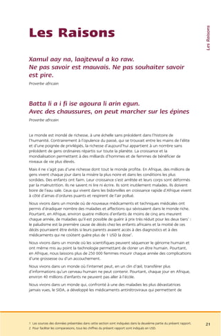 Les Raisons
Les Raisons
Xamul aay na, laajtewul a ko raw.
Ne pas savoir est mauvais. Ne pas souhaiter savoir
est pire.
Proverbe africain



Batta li a i fi ise agoura li arin egun.
Avec des chaussures, on peut marcher sur les épines
Proverbe africain


Le monde est inondé de richesse, à une échelle sans précédent dans l’histoire de
l’humanité. Contrairement à l’opulence du passé, qui se trouvait entre les mains de l’élite
et d’une poignée de privilégiés, la richesse d’aujourd’hui appartient à un nombre sans
précédent de gens ordinaires répartis sur toute la planète. La croissance et la
mondialisation permettent à des milliards d’hommes et de femmes de bénéficier de
niveaux de vie plus élevés.
Mais il ne s’agit pas d’une richesse dont tout le monde profite. En Afrique, des millions de
gens vivent chaque jour dans la misère la plus noire et dans les conditions les plus
sordides. Des enfants ont faim. Leur croissance s’est arrêtée et leurs corps sont déformés
par la malnutrition. Ils ne savent ni lire ni écrire. Ils sont inutilement malades. Ils doivent
boire de l’eau sale. Ceux qui vivent dans les bidonvilles en croissance rapide d’Afrique vivent
à côté d’amas d’ordures puants et respirent de l’air pollué.
Nous vivons dans un monde où de nouveaux médicaments et techniques médicales ont
permis d’éradiquer nombre des maladies et affections qui sévissaient dans le monde riche.
Pourtant, en Afrique, environ quatre millions d’enfants de moins de cinq ans meurent
chaque année, de maladies qu’il est possible de guérir à prix très réduit pour les deux tiers1 :
le paludisme est la première cause de décès chez les enfants africains et la moitié de ces
décès pourraient être évités si leurs parents avaient accès à des diagnostics et à des
médicaments qui ne coûtent guère plus de 1 USD la dose2.
Nous vivons dans un monde où les scientifiques peuvent séquencer le génome humain et
ont même mis au point la technologie permettant de cloner un être humain. Pourtant,
en Afrique, nous laissons plus de 250 000 femmes mourir chaque année des complications
d’une grossesse ou d’un accouchement.
Nous vivons dans un monde où l’internet peut, en un clin d’œil, transférer plus
d’informations qu’un cerveau humain ne peut contenir. Pourtant, chaque jour en Afrique,
environ 40 millions d’enfants ne peuvent pas aller à l’école.
Nous vivons dans un monde qui, confronté à une des maladies les plus dévastatrices
jamais vues, le SIDA, a développé les médicaments antirétroviraux qui permettent de




1 Les sources des données présentées dans cette section sont indiquées dans la deuxième partie du présent rapport.   21
2 Pour faciliter les comparaisons, tous les chiffres du présent rapport sont indiqués en USD.
 