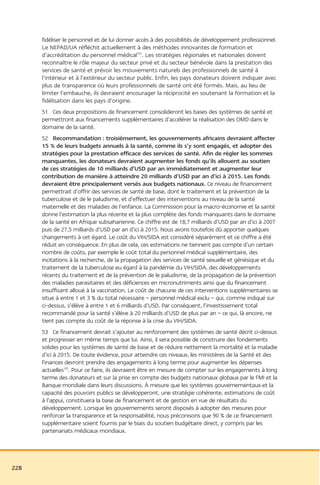 fidéliser le personnel et de lui donner accès à des possibilités de développement professionnel.
      Le NEPAD/UA réfléchit actuellement à des méthodes innovantes de formation et
      d’accréditation du personnel médical102. Les stratégies régionales et nationales doivent
      reconnaître le rôle majeur du secteur privé et du secteur bénévole dans la prestation des
      services de santé et prévoir les mouvements naturels des professionnels de santé à
      l’intérieur et à l’extérieur du secteur public. Enfin, les pays donateurs doivent indiquer avec
      plus de transparence où leurs professionnels de santé ont été formés. Mais, au lieu de
      limiter l’embauche, ils devraient encourager la réciprocité en soutenant la formation et la
      fidélisation dans les pays d’origine.
      51 Ces deux propositions de financement consolideront les bases des systèmes de santé et
      permettront aux financements supplémentaires d’accélérer la réalisation des OMD dans le
      domaine de la santé.
      52 Recommandation : troisièmement, les gouvernements africains devraient affecter
      15 % de leurs budgets annuels à la santé, comme ils s’y sont engagés, et adopter des
      stratégies pour la prestation efficace des services de santé. Afin de régler les sommes
      manquantes, les donateurs devraient augmenter les fonds qu’ils allouent au soutien
      de ces stratégies de 10 milliards d’USD par an immédiatement et augmenter leur
      contribution de manière à atteindre 20 milliards d’USD par an d’ici à 2015. Les fonds
      devraient être principalement versés aux budgets nationaux. Ce niveau de financement
      permettrait d’offrir des services de santé de base, dont le traitement et la prévention de la
      tuberculose et de le paludisme, et d’effectuer des interventions au niveau de la santé
      maternelle et des maladies de l’enfance. La Commission pour la macro-économie et la santé
      donne l’estimation la plus récente et la plus complète des fonds manquants dans le domaine
      de la santé en Afrique subsaharienne. Ce chiffre est de 18,7 milliards d’USD par an d’ici à 2007
      puis de 27,5 milliards d’USD par an d’ici à 2015. Nous avons toutefois dû apporter quelques
      changements à cet égard. Le coût du VIH/SIDA est considéré séparément et ce chiffre a été
      réduit en conséquence. En plus de cela, ces estimations ne tiennent pas compte d’un certain
      nombre de coûts, par exemple le coût total du personnel médical supplémentaire, des
      incitations à la recherche, de la propagation des services de santé sexuelle et génésique et du
      traitement de la tuberculose eu égard à la pandémie du VIH/SIDA, des développements
      récents du traitement et de la prévention de le paludisme, de la propagation de la prévention
      des maladies parasitaires et des déficiences en micronutriments ainsi que du financement
      insuffisant alloué à la vaccination. Le coût de chacune de ces interventions supplémentaires se
      situe à entre 1 et 3 % du total nécessaire – personnel médical exclu – qui, comme indiqué sur
      ci-dessus, s’élève à entre 1 et 6 milliards d’USD. Par conséquent, l’investissement total
      recommandé pour la santé s’élève à 20 milliards d’USD de plus par an – ce qui, là encore, ne
      tient pas compte du coût de la réponse à la crise du VIH/SIDA.
      53 Ce financement devrait s’ajouter au renforcement des systèmes de santé décrit ci-dessus
      et progresser en même temps que lui. Ainsi, il sera possible de construire des fondements
      solides pour les systèmes de santé de base et de réduire nettement la mortalité et la maladie
      d’ici à 2015. De toute évidence, pour atteindre ces niveaux, les ministères de la Santé et des
      Finances devront prendre des engagements à long terme pour augmenter les dépenses
      actuelles103. Pour ce faire, ils devraient être en mesure de compter sur les engagements à long
      terme des donateurs et sur la prise en compte des budgets nationaux globaux par le FMI et la
      Banque mondiale dans leurs discussions. À mesure que les systèmes gouvernementaux et la
      capacité des pouvoirs publics se développeront, une stratégie cohérente, estimations de coût
      à l’appui, constituera la base de financement et de gestion en vue de résultats du
      développement. Lorsque les gouvernements seront disposés à adopter des mesures pour
      renforcer la transparence et la responsabilité, nous préconisons que 90 % de ce financement
      supplémentaire soient fournis par le biais du soutien budgétaire direct, y compris par les
      partenariats médicaux mondiaux.




228
 