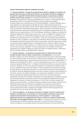 6 – Investir dans les ressources humaines, sans laissés-pour-compte
Autres interventions dans les systèmes de santé
54 Recommandation : lorsque les gouvernements africains adoptent un système de
gratuité des soins dans le cadre de la réforme, les donateurs devraient s’engager à
long terme à apporter le financement manquant jusqu’à ce que les pays puissent
prendre ces frais à leur charge. De nombreux gouvernements d’Afrique ont essayé de
développer des programmes d’assurance collective pour la santé, en vue de réduire le poids
financier pour l’État. Il s’est avéré très difficile de mettre en place les modalités
institutionnelles de ces programmes pour les rendre équitables. Le ticket modérateur est un
autre système qui a été essayé pour partager les coûts. Dispenser les plus pauvres du
règlement des frais s’est avéré un échec. Afin de réduire le poids de la maladie à long terme, il
importe de toucher l’ensemble de la population. Cette Commission recommande donc que
les gouvernements optent pour la gratuité des soins. En Ouganda, la gratuité des soins s’est
traduite par une augmentation de 120 % de l’utilisation des services médicaux et a permis de
réduire les dépenses de santé des plus pauvres de 13 %, qui ont également récupéré 50 % du
bénéfice104. En outre, un nombre élevé d’usagers recourant aux services, une dynamique de
changement et de réforme est en train de naître105. Mais, afin de rendre les gouvernements
africains en mesure d’adopter un tel système, les donateurs devront garantir un financement
compensatoire prévisible à long terme jusqu’à ce que les pays soient en mesure de se charger
eux-mêmes des frais supplémentaires. La gratuité des soins a coûté 8,9 millions d’USD en
Zambie, 32,8 millions d’USD au Kenya et 31,3 millions d’USD en Tanzanie. Cela permettrait de
couvrir le service actuel. Cependant, une fois la gratuité des soins adoptée, la demande
augmentera et le système médical aura besoin de ressources supplémentaires, notamment
pour les transferts directs aux établissements médicaux.
55 Recommandation : les donateurs devraient financer entièrement le Fonds
mondial de lutte contre le SIDA, la tuberculose et le paludisme. Les donateurs
devraient canaliser une partie suffisante du nouveau financement pour la santé par le biais
du Fonds mondial de lutte contre le SIDA, la tuberculose et le paludisme, en vue d’apporter
les ressources manquantes au cycle de financement de 2005 et de verser l’intégralité des 3,2
milliards d’USD nécessaires en 2007106. Le Fonds mondial estime que, d’ici à 2010, il sera en
mesure de canaliser efficacement 7-8 milliards d’USD de financement pour la santé, dont 60
% iraient à l’Afrique. En outre, il est essentiel d’apporter un financement suffisant à l’OMS
pour ses activités de base, afin de la rendre en mesure d’apporter une assistance technique
aux pays africains. Les donateurs devraient, au cours des trois années qui viennent, passer
du système actuel de réapprovisionnement du Fonds mondial, qui permet aux donateurs de
verser des sommes de manière irrégulière, à un système plus prévisible. Le Fonds mondial
devrait augmenter la représentation africaine au sein de son comité d’examen des
propositions de projet et faire appel à des experts en santé publique pour améliorer le travail
qu’il a entrepris dans le domaine de la santé. Il devrait également décaisser les fonds plus
rapidement et amener son cycle de subventions à 10 ans. Enfin, le Fonds mondial et les
autres principaux donateurs, y compris la Banque mondiale, doivent indiquer clairement aux
bénéficiaires potentiels qu’ils financeront les dépenses courantes afin de soutenir le
renforcement des systèmes de santé, les salaires du personnel médical par exemple. Le
Fonds mondial devrait veiller à adopter des modalités de financement appropriées afin
d’améliorer les soins de santé dans les États fragiles.
56 Recommandation : les donateurs devraient s’engager à financer entièrement
l’Alliance mondiale pour la vaccination et l’immunisation (GAVI) par le biais de la
Facilité de financement internationale pour l’immunisation107. Ils devraient
également honorer les engagements pris dans le cadre de l’initiative d’éradication
de la polio afin d’éradiquer la polio d’ici à 2005. Un investissement important en faveur
de l’Afrique de 500 millions d’USD par an pendant 10 ans par le biais de GAVI aura un
impact immédiat sur la mortalité infantile, stimulera le processus de renforcement des




                                                                                                    229
 