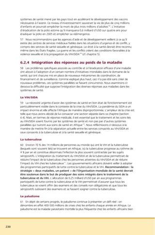 systèmes de santé mené par les pays tout en accélérant le développement des vaccins
      nécessaires à l’avenir. Ce niveau d’investissement sauverait la vie de plus de cinq millions
      d’enfants et pourrait empêcher la mort de plus trois millions d’adultes108. L’Initiative
      d’éradication de la polio estime qu’il manquera 0,6 milliard d’USD sur quatre ans pour
      éradiquer la polio en 2005 et empêcher sa réémergence.
      57 Nous recommandons que les agences d’aide et de développement veillent à ce qu’il
      existe des centres de services médicaux fiables dans les situations d’urgence et de conflit, y
      compris des services de santé sexuelle et génésique. Le droit à la santé devrait être reconnu
      même dans les États fragiles. La guerre et les conflits créent des conditions favorables à la
      violence sexuelle et à la propagation du VIH/SIDA109 (cf. chapitre 5).

      6.2.4 Intégration des réponses au poids de la maladie
      58 Les problèmes spécifiques associés au contrôle et à l’éradication efficace d’une maladie
      ont abouti à l’adoption d’un certain nombre d’initiatives mondiales dans le domaine de la
      santé, qui ont chacune mis en place de nouveaux mécanismes de coordination, de
      financement et de surveillance. Comme expliqué plus haut, ceci n’a pas été sans créer de
      nouveaux problèmes, ces systèmes parallèles se faisant concurrence. Nous examinons ci-
      dessous la difficulté que suppose l’intégration des diverses réponses aux maladies dans les
      systèmes de santé.

      Le VIH/SIDA
      59 La nécessité urgente d’avoir des systèmes de santé en bon état de fonctionnement est
      particulièrement visible dans le contexte de la crise du VIH/SIDA. La pandémie du SIDA a un
      impact énorme et elle affecte l’Afrique de manière disproportionnée. L’ampleur de la crise est
      telle que nous avons décidé de lui consacrer une section séparée dans ce chapitre (section
      6.4). Mais, en termes de réponse médicale, il est essentiel que le traitement et les soins liés
      au VIH/SIDA soient fournis par les systèmes de santé et non pas par d’autres systèmes
      parallèles qui nuiront aux soins de santé en Afrique110. Nous réfléchissons ci-dessous à la
      manière de mettre fin à la séparation actuelle entre les services consacrés au VIH/SIDA et
      ceux consacrés à la tuberculose et à la santé sexuelle et génésique.

      La tuberculose
      60 Environ 70 % des 14 millions de personnes au monde qui ont le VIH et la tuberculose
      (lesquels sont souvent liés) se trouvent en Afrique, où la tuberculose progresse au rythme de
      4 % par an et constitue désormais l’infection la plus souvent contractée par les sujets
      séropositifs. L’intégration du traitement du VIH/SIDA et de la tuberculose permettrait de
      réduire l’impact de la tuberculose chez les personnes atteintes du VIH/SIDA et de réduire
      l’impact du VIH chez les tuberculeux111. Les gouvernements africains doivent veiller à adopter
      des programmes participatifs de lutte contre la tuberculose et le VIH. Recommandation : la
      stratégie « deux maladies, un patient » de l’Organisation mondiale de la santé devrait
      être soutenue dans le but de prodiguer des soins intégrés dans le traitement de la
      tuberculose et du VIH. L’allocation de 0,25 milliard d’USD par an aux programmes
      participatifs de lutte contre la tuberculose et le VIH permettrait d’assurer que tous les
      tuberculeux se voient offrir des examens et des conseils non obligatoires et que tous les
      séropositifs subissent des examens et se fassent soigner contre la tuberculose.

      Le paludisme
      61 En dépit de certains progrès, le paludisme continue à présenter un défi réel : on
      dénombre en effet 400-500 millions de crises chez les enfants chaque année en Afrique. Le
      paludisme est la maladie parasitaire mortelle la plus fréquente chez les enfants africains bien




230
 