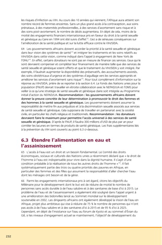 les risques d’infection au VIH. Au cours des 10 années qui viennent, l’Afrique aura atteint son
      nombre record de femmes enceintes. Sans un plus grand accès à la contraception, aux soins
      prénataux, à des maternités professionnelles, à des services d’avortement sans risque et à
      des soins post-avortement, le nombre de décès augmentera. En dépit de cela, moins de la
      moitié des engagements financiers internationaux pris en faveur du droit à la santé sexuelle
      et génésique au Caire en 1994 ont été suivis d’effet122. Ceci a de sérieuses conséquences sur
      l’amélioration de la santé publique et sur la lutte efficace contre le VIH/SIDA.
      64 Les gouvernements africains doivent accorder la priorité à la santé sexuelle et génésique
      dans leur vision des systèmes de santé123 et intégrer les traitements et les soins relatifs au
      VIH/SIDA dans cette vision, comme indiqué dans l’appel à engagement de New York de
      l’ONU124. En effet, certains donateurs ne sont pas en mesure de financer ces services. Ceux qui le
      sont devraient compenser et compléter leur financement de manière telle que des services de
      santé sexuelle et génésique soient offerts et que le traitement du VIH/SIDA y soit intégré. Par
      exemple, il faudrait augmenter la disponibilité des préservatifs, des accouchements assistés,
      des soins obstétricaux d’urgence et des systèmes d’aiguillage vers les services appropriés et
      améliorer les services d’avortement sans risque125. Pour tout complément d’information sur la
      réponse au VIH/SIDA, prière de se reporter à la section 6.4. Le Fonds des Nations unies pour la
      population (FNUP) devrait travailler en étroite collaboration avec le NEPAD/UA et l’OMS pour
      veiller à ce qu’une stratégie de santé sexuelle et génésique claire soit intégrée au Programme
      initial d’action du NEPAD/UA. Recommandation : les gouvernements africains doivent
      donner la preuve concrète de leur détermination à promouvoir le droit des femmes et
      des hommes à la santé sexuelle et génésique. Les gouvernements doivent assumer la
      responsabilité de mettre fin aux préjudices et à la discrimination sexuelle associés aux services
      de santé sexuelle et génésique. Cela supposera de travailler en partenariat avec la société
      civile, en particulier les chefs religieux et traditionnels. Recommandation : les donateurs
      devraient faire le maximum pour permettre l’accès universel à des services de santé
      sexuelle et génésique. D’après le FNUP, il faudra 300 millions d’USD de plus par an pour
      combler les lacunes en termes de produits de santé génésique. Les frais supplémentaires liés
      à la prévention du VIH sont couverts au point 6.3 ci-dessous.


      6.3 Étendre l’alimentation en eau et
      l’assainissement
      65 L’accès à l’eau est un droit et un besoin fondamental. Le Comité des droits
      économiques, sociaux et culturels des Nations unies a récemment déclaré que « le droit de
      l’homme à l’eau est indispensable pour vivre dans la dignité humaine. Il s’agit d’une
      condition préalable à la réalisation de tous les autres droits de l’homme »126. Il fait
      systématiquement partie des trois ou quatre priorités des pauvres en Afrique, en
      particulier des femmes et des filles qui assument la responsabilité d’aller chercher l’eau
      dont les ménages ont besoin et de la gérer.
      66 Parmi les engagements internationaux pris à cet égard, citons les objectifs du
      Millénaire pour le développement dont le but est de réduire de moitié le nombre de
      personnes sans accès durable à de l’eau salubre et à des sanitaires de base d’ici à 2015. Le
      problème de l’eau et de l’assainissement a également été souligné dans l’appel urgent à
      une amélioration des bidonvilles lancé au Sommet mondial sur le développement
      soutenable en 2002. Les dirigeants africains ont également développé la Vision de l’eau en
      Afrique, projet plus ambitieux qui vise à réduire de 75 % le nombre de personnes qui n’ont
      pas accès à de l’eau salubre et à des sanitaires d’ici à 2015 et de 95 % d’ici à 2025.
      Cependant, en dépit de l’insistance sur l’eau au forum de Kyoto et au sommet d’Évian du
      G8, si les niveaux d’engagement actuel se maintiennent, l’objectif de développement du




232
 