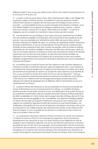 6 – Investir dans les ressources humaines, sans laissés-pour-compte
Millénaire relatif à l’eau ne sera pas atteint avant 2050 et celui relatif à l’assainissement ne
le sera qu’en 2100 au plus tôt.
67 La raison à cela est que le secteur d’eau, dont l’assainissement relève, a été négligé dans
le passé par rapport à d’autres secteurs. Le problème n’a pas été abordé de manière
suffisamment sérieuse ou régulière dans les documents de stratégie de lutte contre la
pauvreté127. La responsabilité de l’eau est souvent partagée entre plusieurs ministères, ce qui
rend difficile l’adoption d’une approche stratégique cohérente dans ce secteur. L’aide en
faveur de ce secteur a baissé de 25 % depuis 1996 et elle est mal ciblée128. Le coût de la
négligence, qui est cumulatif, est maintenant mieux compris que dans le passé.
68 Une alimentation en eau pratique et sans risque, ainsi qu’un assainissement amélioré,
sont des conditions préalables à l’amélioration de la productivité et de la qualité de vie des
pauvres. L’eau est essentielle pour atteindre les autres OMD, tels que la lutte contre la
pauvreté, l’éducation et l’égalité des sexes. Le consensus de Copenhague (2004) a indiqué que
les projets d’alimentation en eau et d’assainissement font partie des dix manières les plus
rentables de faire progresser le bien-être mondial. Par exemple, doter les écoles de toilettes
appropriées est une condition préalable à l’éducation des filles dans certains pays ; porter de
l’eau sur de longues distances et attendre au point d’eau fait perdre du temps et de l’énergie,
notamment pour les femmes et les enfants, au détriment des activités familiales, de
l’éducation et du travail productif, et l’irrigation est et sera de plus en plus une condition
préalable à l’augmentation de la production alimentaire nécessaire pour nourrir la population
croissante de l’Afrique129.
69 Les bienfaits pour la santé de l’accès à de l’eau salubre et à des sanitaires adéquats et
l’attention accordée au traitement des eaux usées sont également clairs. L’eau insalubre et
les sanitaires de mauvaise qualité sont à l’origine de vers intestinaux, du choléra, de la cécité
par trachome et de diarrhées (cf. section 6.3). Se laver les mains réduit les cas de diarrhée de
40 %, ce qui est positif sur le plan de la santé comme sur celui de l’éducation130. Sans eau
propre, le traitement antirétroviral des personnes atteintes du VIH/SIDA est moins efficace.
L’ONU estime à 22 milliards d’USD les avantages économiques annuels totaux de la
réalisation de l’objectif de développement du Millénaire relatif à l’alimentation en eau et à
l’assainissement en Afrique131.
70 La gestion efficace des ressources en eau est essentielle à la fourniture soutenable des
services d’alimentation en eau et d’assainissement en Afrique. La variabilité climatique
extrême associée à la demande croissante en eau, à la détérioration de la qualité de l’eau et
aux problèmes transfrontaliers créés par la plupart des bassins fluviaux d’Afrique présentent
des défis considérables. En même temps, dans la plupart des villes d’Afrique, plus de 50 % de
l’alimentation en eau est gaspillée ou non comptabilisée. Une approche stratégique globale
du secteur de l’eau axée sur la gestion intégrée des ressources en eau s’impose donc. Cela
suppose une coopération régionale à propos des ressources en eau transfrontalières, une
amélioration de la gestion de l’eau en vue de répondre à des besoins concurrents, ainsi qu’un
accroissement et une meilleure gestion des investissements portant sur les infrastructures
d’eau (cf. chapitre 7). Tous ces problèmes ont été pris en compte dans le Plan d’action sur
l’eau du G8 arrêté à Évian en 2003.
71 Les organisations des bassins fluviaux d’Afrique ont besoin du soutien des donateurs.
L’Initiative du bassin du Nil est un bon exemple de coopération dans le domaine du
développement des ressources en eau d’un bassin fluvial qui joue également le rôle de
catalyseur dans l’intégration régionale. Son but est de réduire la pauvreté par l’utilisation
équitable des eaux du Nil. Parmi ses avantages, citons la préservation de l’environnement,
la prévention des inondations, l’accroissement de la production alimentaire, la disponibilité
énergétique et la réduction des tensions politiques. Nous demandons aux donateurs de
soutenir davantage les organisations des bassins fluviaux en Afrique. Nous recommandons




                                                                                                    233
 