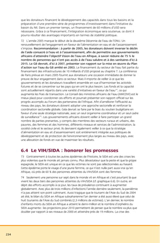 que les donateurs financent le développement des capacités dans tous les bassins et la
      préparation d’une première série de programmes d’investissement dans l’initiative du
      bassin du Nil. Dans un premier temps, un financement de 60 millions d’USD sera
      nécessaire. Grâce à ce financement, l’intégration économique sera soutenue, ce dont il
      pourra résulter des avantages importants en termes de stabilité politique.
      72 L’année 2005 marque le début de la deuxième Décennie de l’eau de l’ONU. Un
      renouvellement de l’engagement en faveur de l’alimentation en eau et de l’assainissement
      s’impose. Recommandation : à partir de 2005, les donateurs doivent inverser le déclin
      de l’aide consacré à l’eau et à l’assainissement, afin de permettre aux gouvernements
      africains d’atteindre l’objectif Vision de l’eau en Afrique, à savoir réduire de 75 % le
      nombre de personnes qui n’ont pas accès à de l’eau salubre et à des sanitaires d’ici à
      2015. Le G8 devrait, d’ici à 2007, présenter son rapport sur la mise en œuvre du Plan
      d’action sur l’eau du G8 arrêté en 2003. Le financement du secteur de l’eau fait partie du
      financement des infrastructures de 10 milliards d’USD proposé au chapitre 7. La conférence
      de Paris prévue en mars 2005 fournit aux donateurs une occasion immédiate de donner la
      preuve de leur engagement dans ce secteur. Mais il importe de veiller à ce que les
      gouvernements et les donateurs travaillent ensemble en vue d’harmoniser les activités
      futures et de se concentrer sur les pays qui en ont le plus besoin. Les fonds et la capacité
      sont actuellement répartis dans une variété d’initiatives en faveur de l’eau132, ce qui
      augmente les frais de transaction. Le Conseil des ministres africains de l’eau (AMCOW) est le
      mieux placé pour coordonner ces efforts et pourrait présenter son rapport officiel sur les
      progrès accomplis au Forum des partenaires de l’Afrique. Afin d’améliorer l’efficacité au
      niveau des pays, les donateurs doivent adopter une approche sectorielle et renforcer la
      coordination sectorielle globale. Cela devrait se faire par le biais du soutien budgétaire en
      faveur d’une seule stratégie nationale, avec un seul organisme coordinateur et un seul cadre
      de surveillance133. Les gouvernements africains doivent veiller à faire participer un grand
      nombre de parties prenantes, y compris des membres des secteurs ruraux et urbains, des
      pauvres, des femmes et des hommes, différents niveaux et services de l’administration, la
      société civile et le secteur privé. Ils devraient également veiller à ce que la stratégie
      d’alimentation en eau et d’assainissement soit entièrement intégrée aux politiques de
      développement et de protection de l’environnement plus larges au niveau des pays, avec
      une allocation de fonds en vue de maximiser les résultats.


      6.4 Le VIH/SIDA : honorer les promesses
      73 Contrairement à toutes les autres épidémies de l’histoire, le SIDA est une des crises les
      plus violentes que le monde ait jamais connu. Plus dévastateur que la peste et que la grippe
      espagnole, le SIDA est unique en ce que les victimes ne sont pas sélectionnées au hasard.
      Cette épidémie porte le visage d’une jeune femme, ce qui n’est nulle part aussi vrai qu’en
      Afrique, où près de 60 % des personnes atteintes du VIH/SIDA sont des femmes.
      74 Seulement une personne sur sept dans le monde vit en Afrique et c’est pourtant là que
      vivent les deux tiers des personnes atteintes du VIH/SIDA (cf. graphique 6.6). En outre, en
      dépit des efforts accomplis à ce jour, les taux de prévalence continuent à augmenter
      globalement. Avec plus de trois millions d’infections l’année dernière seulement, la pandémie
      n’a pas atteint son point culminant. Aussi tragique que le tsunami de l’Asie du Sud de 2004
      ait été, le bilan du SIDA en Afrique subsaharienne l’an dernier a été aussi élevé que celui de
      huit tsunamis de l’Asie du Sud combinés (2,3 millions de victimes). L’an dernier, le nombre
      d’enfants morts du SIDA en Afrique a atteint le demi-million et le nombre d’orphelins du
      SIDA augmente : les projections pour 2010 permettent de penser que le nombre va plus que
      doubler par rapport à ses niveaux de 2000 et atteindre près de 19 millions. La crise des




234
 