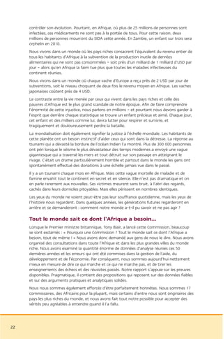 contrôler son évolution. Pourtant, en Afrique, où plus de 25 millions de personnes sont
     infectées, ces médicaments ne sont pas à la portée de tous. Pour cette raison, deux
     millions de personnes mourront du SIDA cette année. En Zambie, un enfant sur trois sera
     orphelin en 2010.
     Nous vivons dans un monde où les pays riches consacrent l’équivalent du revenu entier de
     tous les habitants d’Afrique à la subvention de la production inutile de denrées
     alimentaires qui ne sont pas consommées – soit près d’un milliard de 1 milliard d’USD par
     jour – alors qu’en Afrique la faim tue plus que toutes les maladies infectieuses du
     continent réunies.
     Nous vivons dans un monde où chaque vache d’Europe a reçu près de 2 USD par jour de
     subventions, soit le niveau choquant de deux fois le revenu moyen en Afrique. Les vaches
     japonaises coûtent près de 4 USD.
     Le contraste entre la vie menée par ceux qui vivent dans les pays riches et celle des
     pauvres d’Afrique est le plus grand scandale de notre époque. Afin de faire comprendre
     l’énormité de cette injustice, nous parlons en millions – et pourtant nous devons garder à
     l’esprit que derrière chaque statistique se trouve un enfant précieux et aimé. Chaque jour,
     cet enfant et des milliers comme lui, devra lutter pour respirer et survivre, et
     tragiquement et douloureusement perdre la bataille.
     La mondialisation doit également signifier la justice à l’échelle mondiale. Les habitants de
     cette planète ont un besoin instinctif d’aider ceux qui sont dans la détresse. La réponse au
     tsunami qui a dévasté la bordure de l’océan Indien l’a montré. Plus de 300 000 personnes
     ont péri lorsque le séisme le plus dévastateur des temps modernes a envoyé une vague
     gigantesque qui a traversé les mers et tout détruit sur son passage en atteignant le
     rivage. C’était un drame particulièrement horrible et partout dans le monde les gens ont
     spontanément effectué des donations à une échelle jamais vue dans le passé.
     Il y a un tsunami chaque mois en Afrique. Mais cette vague mortelle de maladie et de
     famine envahit tout le continent en secret et en silence. Elle n’est pas dramatique et on
     en parle rarement aux nouvelles. Ses victimes meurent sans bruit, à l’abri des regards,
     cachés dans leurs domiciles pitoyables. Mais elles périssent en nombres identiques.
     Les yeux du monde ne voient peut-être pas leur souffrance quotidienne, mais les yeux de
     l’histoire nous regardent. Dans quelques années, les générations futures regarderont en
     arrière et se demanderont : comment notre monde a-t-il pu savoir et ne pas agir ?

     Tout le monde sait ce dont l’Afrique a besoin...
     Lorsque le Premier ministre britannique, Tony Blair, a lancé cette Commission, beaucoup
     se sont exclamés : « Pourquoi une Commission ? Tout le monde sait ce dont l’Afrique a
     besoin, tout de même ! » Nous avons donc demandé aux gens de nous le dire. Nous avons
     organisé des consultations dans toute l’Afrique et dans les plus grandes villes du monde
     riche. Nous avons examiné la quantité énorme de données d’analyse réunies ces 50
     dernières années et les erreurs qui ont été commises dans la gestion de l’aide, du
     développement et de l’économie. Par conséquent, nous sommes aujourd’hui nettement
     mieux en mesure de dire ce qui marche et ce qui ne marche pas, et de tirer les
     enseignements des échecs et des réussites passés. Notre rapport s’appuie sur les preuves
     disponibles. Pragmatique, il contient des propositions qui reposent sur des données fiables
     et sur des arguments pratiques et analytiques solides.
     Nous nous sommes également efforcés d’être parfaitement honnêtes. Nous sommes 17
     commissaires, des Africains pour la plupart, mais certains d’entre nous sont originaires des
     pays les plus riches du monde, et nous avons fait tout notre possible pour accepter des
     vérités peu agréables à entendre quand il l’a fallu.




22
 