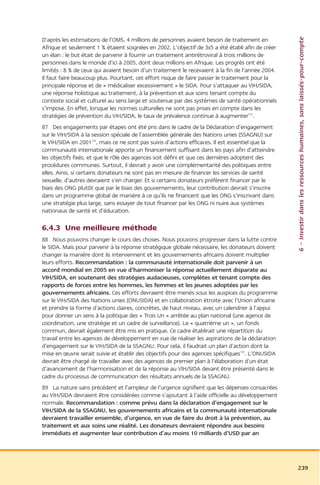 6 – Investir dans les ressources humaines, sans laissés-pour-compte
D’après les estimations de l’OMS, 4 millions de personnes avaient besoin de traitement en
Afrique et seulement 1 % étaient soignées en 2002. L’objectif de 3x5 a été établi afin de créer
un élan : le but était de parvenir à fournir un traitement antirétroviral à trois millions de
personnes dans le monde d’ici à 2005, dont deux millions en Afrique. Les progrès ont été
limités : 8 % de ceux qui avaient besoin d’un traitement le recevaient à la fin de l’année 2004.
Il faut faire beaucoup plus. Pourtant, cet effort risque de faire passer le traitement pour la
principale réponse et de « médicaliser excessivement » le SIDA. Pour s’attaquer au VIH/SIDA,
une réponse holistique au traitement, à la prévention et aux soins tenant compte du
contexte social et culturel au sens large et soutenue par des systèmes de santé opérationnels
s’impose. En effet, lorsque les normes culturelles ne sont pas prises en compte dans les
stratégies de prévention du VIH/SIDA, le taux de prévalence continue à augmenter151.
87 Des engagements par étapes ont été pris dans le cadre de la Déclaration d’engagement
sur le VIH/SIDA à la session spéciale de l’assemblée générale des Nations unies (SSAGNU) sur
le VIH/SIDA en 2001152, mais ce ne sont pas suivis d’actions efficaces. Il est essentiel que la
communauté internationale apporte un financement suffisant dans les pays afin d’atteindre
les objectifs fixés, et que le rôle des agences soit défini et que ces dernières adoptent des
procédures communes. Surtout, il devrait y avoir une complémentarité des politiques entre
elles. Ainsi, si certains donateurs ne sont pas en mesure de financer les services de santé
sexuelle, d’autres devraient s’en charger. Et si certains donateurs préfèrent financer par le
biais des ONG plutôt que par le biais des gouvernements, leur contribution devrait s’inscrire
dans un programme global de manière à ce qu’ils ne financent que les ONG s’inscrivant dans
une stratégie plus large, sans essayer de tout financer par les ONG ni nuire aux systèmes
nationaux de santé et d’éducation.

6.4.3 Une meilleure méthode
88 Nous pouvons changer le cours des choses. Nous pouvons progresser dans la lutte contre
le SIDA. Mais pour parvenir à la réponse stratégique globale nécessaire, les donateurs doivent
changer la manière dont ils interviennent et les gouvernements africains doivent multiplier
leurs efforts. Recommandation : la communauté internationale doit parvenir à un
accord mondial en 2005 en vue d’harmoniser la réponse actuellement disparate au
VIH/SIDA, en soutenant des stratégies audacieuses, complètes et tenant compte des
rapports de forces entre les hommes, les femmes et les jeunes adoptées par les
gouvernements africains. Ces efforts devraient être menés sous les auspices du programme
sur le VIH/SIDA des Nations unies (ONUSIDA) et en collaboration étroite avec l’Union africaine
et prendre la forme d’actions claires, concrètes, de haut niveau, avec un calendrier à l’appui
pour donner un sens à la politique des « Trois Un » arrêtée au plan national (une agence de
coordination, une stratégie et un cadre de surveillance). Le « quatrième un », un fonds
commun, devrait également être mis en pratique. Ce cadre établirait une répartition du
travail entre les agences de développement en vue de réaliser les aspirations de la déclaration
d’engagement sur le VIH/SIDA de la SSAGNU. Pour cela, il faudrait un plan d’action dont la
mise en œuvre serait suivie et établir des objectifs pour des agences spécifiques153. L’ONUSIDA
devrait être chargé de travailler avec des agences de premier plan à l’élaboration d’un état
d’avancement de l’harmonisation et de la réponse au VIH/SIDA devant être présenté dans le
cadre du processus de communication des résultats annuels de la SSAGNU.
89 La nature sans précédent et l’ampleur de l’urgence signifient que les dépenses consacrées
au VIH/SIDA devraient être considérées comme s’ajoutant à l’aide officielle au développement
normale. Recommandation : comme prévu dans la déclaration d’engagement sur le
VIH/SIDA de la SSAGNU, les gouvernements africains et la communauté internationale
devraient travailler ensemble, d’urgence, en vue de faire du droit à la prévention, au
traitement et aux soins une réalité. Les donateurs devraient répondre aux besoins
immédiats et augmenter leur contribution d’au moins 10 milliards d’USD par an




                                                                                                   239
 