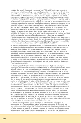 pendant cinq ans. À l’heure de la mise sous presse154, l’ONUSIDA estime que les besoins
      financiers non satisfaits pour les programmes de prévention, de traitement et de soin dans
      toute l’Afrique subsaharienne entre 2005 et 2007 se situent entre 5,2 milliards d’USD et 11,3
      milliards d’USD. Ce chiffre ne couvre pas le soutien plus large aux orphelins et aux enfants
      vulnérables, qui est indiqué ci-dessous155. Le coût actuel de l’offre d’un ensemble de services
      de prévention, de traitement et de soins appropriés s’élèverait à environ 10 milliards d’USD en
      2007. Ce chiffre augmentera en même temps que la demande en traitement antirétroviral156.
      Surmonter le problème de la capacité d’absorption afin d’offrir des services appropriés pour le
      traitement du VIH/SIDA doit être la première priorité des gouvernements et des donateurs.
      Pour cela, les gouvernements devront investir dans les systèmes de santé et d’éducation,
      rendre davantage compte de leurs actes et développer leur capacité de jouer leur rôle. Pour
      leur part, les donateurs devront accroître l’harmonisation, la complémentarité et la
      prévisibilité du financement. Cette Commission prend note du rôle de meneur joué par l’OMS
      et d’autres pour aider les pays d’Afrique les plus pauvres à développer leurs capacités
      d’absorption. Les coûts indiqués ne comprennent pas les frais nécessaires pour augmenter les
      incitations en faveur de la recherche dans le domaine des vaccins et des microbiocides et de la
      production d’antirétroviraux pédiatriques (cf. section 6.2), lesquelles devraient être accélérées
      – comme convenu par les ministres des Finances du G7 en février 2005157.
      90 Grâce à ce financement supplémentaire, les gouvernements africains, la société civile et
      les agences de développement seront mieux en mesure de faire du droit des Africains à la
      prévention, au traitement et aux soins une réalité158. Les efforts déployés dans ces trois
      domaines doivent être correctement équilibrés. En outre, la priorité doit être accordée à
      l’intégration des personnes les plus touchées : les enfants, les jeunes et les femmes159. Grâce à
      ce financement, des programmes pourraient être lancés à une échelle suffisante pour
      stabiliser l’épidémie et freiner l’augmentation du nombre d’orphelins. Cependant, même si
      les niveaux d’infection de la population croissante de l’Afrique stagnent, le nombre réel de
      séropositifs/sidéens augmentera. Par conséquent, une intervention urgente et durable est
      d’une importance capitale.
      91 Cela suppose de développer les services de santé sexuelle et génésique chargés du
      dépistage et du traitement antirétroviral, de lutter contre les infections opportunistes, d’offrir
      des soins palliatifs, de lutter contre les infections sexuellement transmissibles et contre la
      malnutrition160. Cela suppose de proposer régulièrement des dépistages du SIDA au lieu de
      seulement répondre à la demande161. Cela suppose d’atteindre l’objectif 3x5 puis d’étendre le
      traitement à tous ceux qui en ont besoin d’ici à 2010 (grâce à l’augmentation du
      financement162) afin de freiner l’augmentation du nombre d’orphelins et de donner aux gens
      plus de raisons de connaître leur statut. Cela suppose de s’attaquer rapidement aux
      problèmes de l’utilisation et de la disponibilité de préservatifs pour hommes et pour femmes.
      À l’heure actuelle en Afrique, moins de 10 préservatifs sont disponibles pour chaque homme
      sexuellement actif par an. Ce chiffre doit être amené à 250163. Cela suppose de diffusées les
      interventions dont l’efficacité est prouvée afin d’amener le risque de transmission du VIH de
      la mère à l’enfant à 2 % seulement164. Cela suppose de répondre aux besoins uniques des 3
      millions d’enfants séropositifs, tant en leur dispensant des soins médicaux et des conseils
      qu’en développant d’urgence des traitements antibiotiques et antirétroviraux pédiatriques.
      Cela suppose également d’investir dans de meilleures manières de prévenir la transmission –
      en accordant la priorité au développement de gels et de crèmes microbiocides pour les
      femmes, en accélérant la recherche d’un vaccin contre le VIH et en mettant à disposition des
      préservatifs pour femmes de meilleure qualité et moins chers.
      92 Cela suppose également que les messages de prévention des campagnes de
      sensibilisation au SIDA abordent les questions essentielles de l’identité, du pouvoir et des
      préjugés et touchent les groupes exclus165. La réponse doit être axée sur les personnes les plus
      touchées, à savoir les jeunes et les femmes. Il convient de saisir chaque occasion d’atteindre
      et de surpasser l’objectif de la SSAGNU de réduire de 25 % le nombre d’infections chez les




240
 