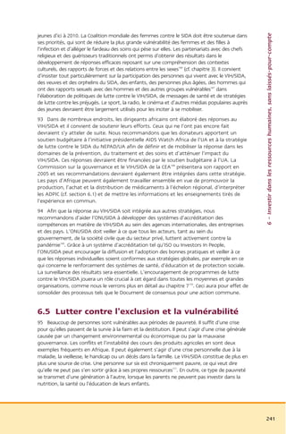 6 – Investir dans les ressources humaines, sans laissés-pour-compte
jeunes d’ici à 2010. La Coalition mondiale des femmes contre le SIDA doit être soutenue dans
ses priorités, qui sont de réduire la plus grande vulnérabilité des femmes et des filles à
l’infection et d’alléger le fardeau des soins qui pèse sur elles. Les partenariats avec des chefs
religieux et des guérisseurs traditionnels ont permis d’obtenir des résultats dans le
développement de réponses efficaces reposant sur une compréhension des contextes
culturels, des rapports de forces et des relations entre les sexes166 (cf. chapitre 3). Il convient
d’insister tout particulièrement sur la participation des personnes qui vivent avec le VIH/SIDA,
des veuves et des orphelins du SIDA, des enfants, des personnes plus âgées, des hommes qui
ont des rapports sexuels avec des hommes et des autres groupes vulnérables167 dans
l’élaboration de politiques de lutte contre le VIH/SIDA, de messages de santé et de stratégies
de lutte contre les préjugés. Le sport, la radio, le cinéma et d’autres médias populaires auprès
des jeunes devraient être largement utilisés pour les inciter à se mobiliser.
93 Dans de nombreux endroits, les dirigeants africains ont élaboré des réponses au
VIH/SIDA et il convient de soutenir leurs efforts. Ceux qui ne l’ont pas encore fait
devraient s’y atteler de suite. Nous recommandons que les donateurs apportent un
soutien budgétaire à l’initiative présidentielle AIDS Watch Africa de l’UA et à la stratégie
de lutte contre le SIDA du NEPAD/UA afin de définir et de mobiliser la réponse dans les
domaines de la prévention, du traitement et des soins et d’atténuer l’impact du
VIH/SIDA. Ces réponses devraient être financées par le soutien budgétaire à l’UA. La
Commission sur la gouvernance et le VIH/SIDA de la CEA168 présentera son rapport en
2005 et ses recommandations devraient également être intégrées dans cette stratégie.
Les pays d’Afrique peuvent également travailler ensemble en vue de promouvoir la
production, l’achat et la distribution de médicaments à l’échelon régional, d’interpréter
les ADPIC (cf. section 6.1) et de mettre les informations et les enseignements tirés de
l’expérience en commun.
94 Afin que la réponse au VIH/SIDA soit intégrée aux autres stratégies, nous
recommandons d’aider l’ONUSIDA à développer des systèmes d’accréditation des
compétences en matière de VIH/SIDA au sein des agences internationales, des entreprises
et des pays. L’ONUSIDA doit veiller à ce que tous les acteurs, tant au sein du
gouvernement, de la société civile que du secteur privé, luttent activement contre la
pandémie169. Grâce à un système d’accréditation tel qu’ISO ou Investors In People,
l’ONUSIDA peut encourager la diffusion et l’adoption des bonnes pratiques et veiller à ce
que les réponses individuelles soient conformes aux stratégies globales, par exemple en ce
qui concerne le renforcement des systèmes de santé, d’éducation et de protection sociale.
La surveillance des résultats sera essentielle. L’encouragement de programmes de lutte
contre le VIH/SIDA jouera un rôle crucial à cet égard dans toutes les moyennes et grandes
organisations, comme nous le verrons plus en détail au chapitre 7170. Ceci aura pour effet de
consolider des processus tels que le Document de consensus pour une action commune.


6.5 Lutter contre l’exclusion et la vulnérabilité
95 Beaucoup de personnes sont vulnérables aux périodes de pauvreté. Il suffit d’une crise
pour qu’elles passent de la survie à la faim et la destitution. Il peut s’agir d’une crise générale
causée par un changement environnemental ou économique ou par la mauvaise
gouvernance. Les conflits et l’instabilité des cours des produits agricoles en sont deux
exemples fréquents en Afrique. Il peut également s’agir d’une crise personnelle due à la
maladie, la vieillesse, le handicap ou un décès dans la famille. Le VIH/SIDA constitue de plus en
plus une source de crise. Une personne sur six est chroniquement pauvre, ce qui veut dire
qu’elle ne peut pas s’en sortir grâce à ses propres ressources171. En outre, ce type de pauvreté
se transmet d’une génération à l’autre, lorsque les parents ne peuvent pas investir dans la
nutrition, la santé ou l’éducation de leurs enfants.




                                                                                                      241
 