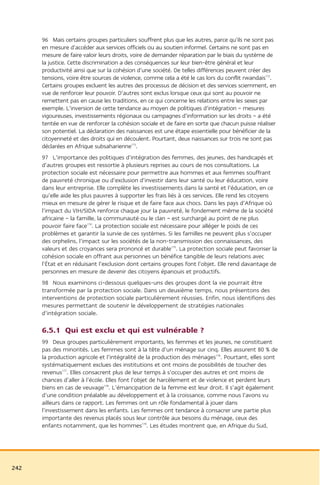 96 Mais certains groupes particuliers souffrent plus que les autres, parce qu’ils ne sont pas
      en mesure d’accéder aux services officiels ou au soutien informel. Certains ne sont pas en
      mesure de faire valoir leurs droits, voire de demander réparation par le biais du système de
      la justice. Cette discrimination a des conséquences sur leur bien-être général et leur
      productivité ainsi que sur la cohésion d’une société. De telles différences peuvent créer des
      tensions, voire être sources de violence, comme cela a été le cas lors du conflit rwandais172.
      Certains groupes excluent les autres des processus de décision et des services sciemment, en
      vue de renforcer leur pouvoir. D’autres sont exclus lorsque ceux qui sont au pouvoir ne
      remettent pas en cause les traditions, en ce qui concerne les relations entre les sexes par
      exemple. L’inversion de cette tendance au moyen de politiques d’intégration – mesures
      vigoureuses, investissements régionaux ou campagnes d’information sur les droits – a été
      tentée en vue de renforcer la cohésion sociale et de faire en sorte que chacun puisse réaliser
      son potentiel. La déclaration des naissances est une étape essentielle pour bénéficier de la
      citoyenneté et des droits qui en découlent. Pourtant, deux naissances sur trois ne sont pas
      déclarées en Afrique subsaharienne173.
      97 L’importance des politiques d’intégration des femmes, des jeunes, des handicapés et
      d’autres groupes est ressortie à plusieurs reprises au cours de nos consultations. La
      protection sociale est nécessaire pour permettre aux hommes et aux femmes souffrant
      de pauvreté chronique ou d’exclusion d’investir dans leur santé ou leur éducation, voire
      dans leur entreprise. Elle complète les investissements dans la santé et l’éducation, en ce
      qu’elle aide les plus pauvres à supporter les frais liés à ces services. Elle rend les citoyens
      mieux en mesure de gérer le risque et de faire face aux chocs. Dans les pays d’Afrique où
      l’impact du VIH/SIDA renforce chaque jour la pauvreté, le fondement même de la société
      africaine – la famille, la communauté ou le clan – est surchargé au point de ne plus
      pouvoir faire face174. La protection sociale est nécessaire pour alléger le poids de ces
      problèmes et garantir la survie de ces systèmes. Si les familles ne peuvent plus s’occuper
      des orphelins, l’impact sur les sociétés de la non-transmission des connaissances, des
      valeurs et des croyances sera prononcé et durable175. La protection sociale peut favoriser la
      cohésion sociale en offrant aux personnes un bénéfice tangible de leurs relations avec
      l’État et en réduisant l’exclusion dont certains groupes font l’objet. Elle rend davantage de
      personnes en mesure de devenir des citoyens épanouis et productifs.
      98 Nous examinons ci-dessous quelques-uns des groupes dont la vie pourrait être
      transformée par la protection sociale. Dans un deuxième temps, nous présentons des
      interventions de protection sociale particulièrement réussies. Enfin, nous identifions des
      mesures permettant de soutenir le développement de stratégies nationales
      d’intégration sociale.

      6.5.1 Qui est exclu et qui est vulnérable ?
      99 Deux groupes particulièrement importants, les femmes et les jeunes, ne constituent
      pas des minorités. Les femmes sont à la tête d’un ménage sur cinq. Elles assurent 80 % de
      la production agricole et l’intégralité de la production des ménages176. Pourtant, elles sont
      systématiquement exclues des institutions et ont moins de possibilités de toucher des
      revenus177. Elles consacrent plus de leur temps à s’occuper des autres et ont moins de
      chances d’aller à l’école. Elles font l’objet de harcèlement et de violence et perdent leurs
      biens en cas de veuvage178. L’émancipation de la femme est leur droit. Il s’agit également
      d’une condition préalable au développement et à la croissance, comme nous l’avons vu
      ailleurs dans ce rapport. Les femmes ont un rôle fondamental à jouer dans
      l’investissement dans les enfants. Les femmes ont tendance à consacrer une partie plus
      importante des revenus placés sous leur contrôle aux besoins du ménage, ceux des
      enfants notamment, que les hommes179. Les études montrent que, en Afrique du Sud,




242
 