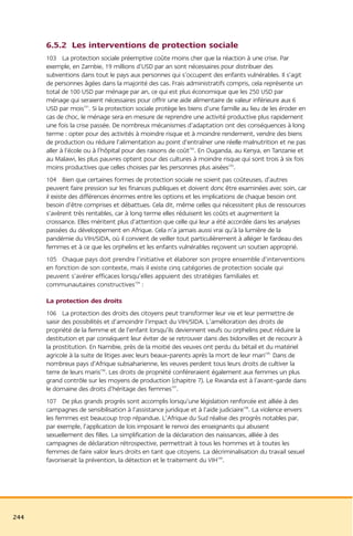 6.5.2 Les interventions de protection sociale
      103 La protection sociale préemptive coûte moins cher que la réaction à une crise. Par
      exemple, en Zambie, 19 millions d’USD par an sont nécessaires pour distribuer des
      subventions dans tout le pays aux personnes qui s’occupent des enfants vulnérables. Il s’agit
      de personnes âgées dans la majorité des cas. Frais administratifs compris, cela représente un
      total de 100 USD par ménage par an, ce qui est plus économique que les 250 USD par
      ménage qui seraient nécessaires pour offrir une aide alimentaire de valeur inférieure aux 6
      USD par mois191. Si la protection sociale protège les biens d’une famille au lieu de les éroder en
      cas de choc, le ménage sera en mesure de reprendre une activité productive plus rapidement
      une fois la crise passée. De nombreux mécanismes d’adaptation ont des conséquences à long
      terme : opter pour des activités à moindre risque et à moindre rendement, vendre des biens
      de production ou réduire l’alimentation au point d’entraîner une réelle malnutrition et ne pas
      aller à l’école ou à l’hôpital pour des raisons de coût192. En Ouganda, au Kenya, en Tanzanie et
      au Malawi, les plus pauvres optent pour des cultures à moindre risque qui sont trois à six fois
      moins productives que celles choisies par les personnes plus aisées193.
      104 Bien que certaines formes de protection sociale ne soient pas coûteuses, d’autres
      peuvent faire pression sur les finances publiques et doivent donc être examinées avec soin, car
      il existe des différences énormes entre les options et les implications de chaque besoin ont
      besoin d’être comprises et débattues. Cela dit, même celles qui nécessitent plus de ressources
      s’avèrent très rentables, car à long terme elles réduisent les coûts et augmentent la
      croissance. Elles méritent plus d’attention que celle qui leur a été accordée dans les analyses
      passées du développement en Afrique. Cela n’a jamais aussi vrai qu’à la lumière de la
      pandémie du VIH/SIDA, où il convient de veiller tout particulièrement à alléger le fardeau des
      femmes et à ce que les orphelins et les enfants vulnérables reçoivent un soutien approprié.
      105 Chaque pays doit prendre l’initiative et élaborer son propre ensemble d’interventions
      en fonction de son contexte, mais il existe cinq catégories de protection sociale qui
      peuvent s’avérer efficaces lorsqu’elles appuient des stratégies familiales et
      communautaires constructives194 :

      La protection des droits
      106 La protection des droits des citoyens peut transformer leur vie et leur permettre de
      saisir des possibilités et d’amoindrir l’impact du VIH/SIDA. L’amélioration des droits de
      propriété de la femme et de l’enfant lorsqu’ils deviennent veufs ou orphelins peut réduire la
      destitution et par conséquent leur éviter de se retrouver dans des bidonvilles et de recourir à
      la prostitution. En Namibie, près de la moitié des veuves ont perdu du bétail et du matériel
      agricole à la suite de litiges avec leurs beaux-parents après la mort de leur mari195. Dans de
      nombreux pays d’Afrique subsaharienne, les veuves perdent tous leurs droits de cultiver la
      terre de leurs maris196. Les droits de propriété conféreraient également aux femmes un plus
      grand contrôle sur les moyens de production (chapitre 7). Le Rwanda est à l’avant-garde dans
      le domaine des droits d’héritage des femmes197.
      107 De plus grands progrès sont accomplis lorsqu’une législation renforcée est alliée à des
      campagnes de sensibilisation à l’assistance juridique et à l’aide judiciaire198. La violence envers
      les femmes est beaucoup trop répandue. L’Afrique du Sud réalise des progrès notables par,
      par exemple, l’application de lois imposant le renvoi des enseignants qui abusent
      sexuellement des filles. La simplification de la déclaration des naissances, alliée à des
      campagnes de déclaration rétrospective, permettrait à tous les hommes et à toutes les
      femmes de faire valoir leurs droits en tant que citoyens. La décriminalisation du travail sexuel
      favoriserait la prévention, la détection et le traitement du VIH199.




244
 