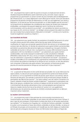 6 – Investir dans les ressources humaines, sans laissés-pour-compte
Les tremplins
108 Les programmes visant à aider les pauvres à trouver un emploi donnent de bons
résultats lorsque les bénéficiaires savent clairement qu’ils y ont droit. Il peut s’agir de
programmes qui garantissent un certain nombre de jours d’emplois dans le développement
des infrastructures, à un niveau légèrement moins élevé que le marché. Citons par exemple le
programme de garantie d’emploi de Maharashtra, en Inde, qui met également une crèche à
disposition, ce qui permet aux femmes de participer sur un pied d’égalité avec les hommes200.
Les programmes qui développent les compétences des citoyens les rendent plus facilement
employables. Les programmes peuvent également servir à renforcer les institutions
communautaires, comme cela est le cas au Mali201, et à sensibiliser les nations aux droits ou
aux risques du VIH, comme en Zambie202. Au Sénégal, certains programmes aident les enfants
des rues à évaluer leurs propres besoins d’éducation et d’emploi203. L’entrée sur le marché du
travail est également couverte au chapitre 7.

Les transferts de fonds
109 Les subventions pour garde d’enfant, les prestations d’invalidité, les pensions et autres
transferts directs peuvent être utilisés même dans les pays dotés d’infrastructures
insuffisantes et n’ayant pas une grande capacité de fournir des services ou ne souhaitant pas
se lancer dans des réformes. En Zambie, les subventions pour garde d’enfant susmentionnées
permettent aux personnes (des personnes âgées pour la plupart) qui s’occupent d’enfants
vulnérables de toucher 6 USD par mois. Ce programme a eu pour effet d’amener le taux de
scolarisation à 90 % et d’améliorer la nutrition204. Les subventions pour garde d’enfant
conditionnelles, c’est-à-dire imposant la scolarisation ou des consultations médicales
(PROGRESA, Bolsa Escola, PETI, etc.), ont eu un impact considérable en Amérique latine : le
taux de scolarisation a augmenté, la maladie et la malnutrition ont reculé205. Les pensions
sociales (universelles et non contributives) ont augmenté les investissements dans l’éducation
et la nutrition des enfants en Namibie et en Afrique du Sud, où environ un tiers des pensions
sont consacrées à l’éducation des petits-enfants. Sans pensions, le fossé entre les plus
pauvres et le seuil de pauvreté en Afrique du Sud serait de 81 % plus important206.

Les transferts en nature
110 La gratuité de l’éducation et de la santé de base est possible. Il en va de même pour les
repas scolaires. Il a été prouvé que le passage à la gratuité de la santé et de l’école primaire
(cf. sections 6.1 et 6.2) augmente le nombre de pauvres ayant recours à ces services. Dans le
domaine de l’éducation, par exemple, la gratuité de l’école primaire peut presque doubler la
participation des filles les plus pauvres207. Les repas scolaires, avec des rations à emporter à la
maison, préparés à l’aide de produits achetés localement208, augmentent la participation des
filles et des garçons, améliorent leur nutrition et réalisent le droit de l’enfant à la nourriture.
L’enrichissement des denrées alimentaires et leur commercialisation permettraient de
réduire la maladie chez les femmes et les enfants (cf. section 6.2). Les suppléments
alimentaires pour les personnes atteintes du VIH/SIDA constituent également un élément
important de leur traitement.

Le soutien communautaire
111 Les programmes visant à faire participer les communautés à la protection et à
l’autonomisation des familles vulnérables se sont avérés très efficaces dans toute l’Afrique. Il
peut s’agir de soins pratiques, d’informations à propos des droits ou de soutien psychosocial
aux orphelins209. En Tanzanie et en Ouganda, les « comités de l’enfance vulnérable » stimulent
le soutien communautaire en faveur des enfants vulnérables et de leurs familles. Au Kenya et
en Éthiopie, les groupes communautaires ont travaillé avec les chefs religieux et traditionnels
dans le cadre de campagnes réussies en faveur de l’élimination de la violence à l’égard des




                                                                                                      245
 