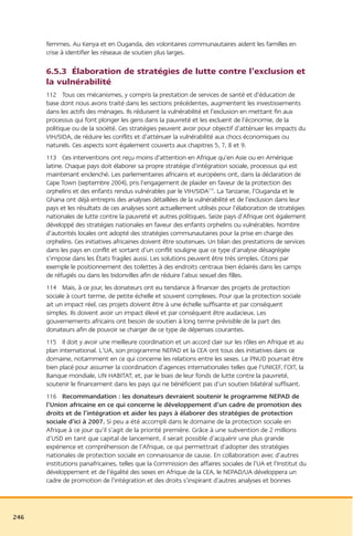 femmes. Au Kenya et en Ouganda, des volontaires communautaires aident les familles en
      crise à identifier les réseaux de soutien plus larges.

      6.5.3 Élaboration de stratégies de lutte contre l’exclusion et
      la vulnérabilité
      112 Tous ces mécanismes, y compris la prestation de services de santé et d’éducation de
      base dont nous avons traité dans les sections précédentes, augmentent les investissements
      dans les actifs des ménages. Ils réduisent la vulnérabilité et l’exclusion en mettant fin aux
      processus qui font plonger les gens dans la pauvreté et les excluent de l’économie, de la
      politique ou de la société. Ces stratégies peuvent avoir pour objectif d’atténuer les impacts du
      VIH/SIDA, de réduire les conflits et d’atténuer la vulnérabilité aux chocs économiques ou
      naturels. Ces aspects sont également couverts aux chapitres 5, 7, 8 et 9.
      113 Ces interventions ont reçu moins d’attention en Afrique qu’en Asie ou en Amérique
      latine. Chaque pays doit élaborer sa propre stratégie d’intégration sociale, processus qui est
      maintenant enclenché. Les parlementaires africains et européens ont, dans la déclaration de
      Cape Town (septembre 2004), pris l’engagement de plaider en faveur de la protection des
      orphelins et des enfants rendus vulnérables par le VIH/SIDA210. La Tanzanie, l’Ouganda et le
      Ghana ont déjà entrepris des analyses détaillées de la vulnérabilité et de l’exclusion dans leur
      pays et les résultats de ces analyses sont actuellement utilisés pour l’élaboration de stratégies
      nationales de lutte contre la pauvreté et autres politiques. Seize pays d’Afrique ont également
      développé des stratégies nationales en faveur des enfants orphelins ou vulnérables. Nombre
      d’autorités locales ont adopté des stratégies communautaires pour la prise en charge des
      orphelins. Ces initiatives africaines doivent être soutenues. Un bilan des prestations de services
      dans les pays en conflit et sortant d’un conflit souligne que ce type d’analyse désagrégée
      s’impose dans les États fragiles aussi. Les solutions peuvent être très simples. Citons par
      exemple le positionnement des toilettes à des endroits centraux bien éclairés dans les camps
      de réfugiés ou dans les bidonvilles afin de réduire l’abus sexuel des filles.
      114 Mais, à ce jour, les donateurs ont eu tendance à financer des projets de protection
      sociale à court terme, de petite échelle et souvent complexes. Pour que la protection sociale
      ait un impact réel, ces projets doivent être à une échelle suffisante et par conséquent
      simples. Ils doivent avoir un impact élevé et par conséquent être audacieux. Les
      gouvernements africains ont besoin de soutien à long terme prévisible de la part des
      donateurs afin de pouvoir se charger de ce type de dépenses courantes.
      115 Il doit y avoir une meilleure coordination et un accord clair sur les rôles en Afrique et au
      plan international. L’UA, son programme NEPAD et la CEA ont tous des initiatives dans ce
      domaine, notamment en ce qui concerne les relations entre les sexes. Le PNUD pourrait être
      bien placé pour assumer la coordination d’agences internationales telles que l’UNICEF, l’OIT, la
      Banque mondiale, UN HABITAT, et, par le biais de leur fonds de lutte contre la pauvreté,
      soutenir le financement dans les pays qui ne bénéficient pas d’un soutien bilatéral suffisant.
      116 Recommandation : les donateurs devraient soutenir le programme NEPAD de
      l’Union africaine en ce qui concerne le développement d’un cadre de promotion des
      droits et de l’intégration et aider les pays à élaborer des stratégies de protection
      sociale d’ici à 2007. Si peu a été accompli dans le domaine de la protection sociale en
      Afrique à ce jour qu’il s’agit de la priorité première. Grâce à une subvention de 2 millions
      d’USD en tant que capital de lancement, il serait possible d’acquérir une plus grande
      expérience et compréhension de l’Afrique, ce qui permettrait d’adopter des stratégies
      nationales de protection sociale en connaissance de cause. En collaboration avec d’autres
      institutions panafricaines, telles que la Commission des affaires sociales de l’UA et l’Institut du
      développement et de l’égalité des sexes en Afrique de la CEA, le NEPAD/UA développera un
      cadre de promotion de l’intégration et des droits s’inspirant d’autres analyses et bonnes




246
 