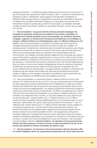 6 – Investir dans les ressources humaines, sans laissés-pour-compte
pratiques pertinentes211. Le NEPAD/UA dirigera l’élaboration d’une position commune sur ce
qui est nécessaire pour atteindre les OMD en Afrique en 2005 – y compris les interventions de
protection sociale. En collaboration avec les agences internationales compétentes, le
NEPAD/UA aidera les pays africains à entreprendre une analyse de vulnérabilité et d’exclusion
et à élaborer des stratégies nationales d’intégration, en les guidant pour parvenir à des
interventions simples et audacieuses qui donnent des résultats. Les stratégies nationales
actuelles en faveur des enfants orphelins et vulnérables devraient s’inscrire dans le cadre
de ce travail.
117 Recommandation : les gouvernements africains devraient développer des
stratégies de protection sociale pour les orphelins et les enfants vulnérables, en
soutenant leurs familles étendues et leurs communautés. Les donateurs devraient
s’engager à apporter un financement à long terme prévisible pour ces stratégies en
versant 2 milliards d’USD par an immédiatement, puis 5-6 milliards d’USD par an d’ici
à 2015. Suite à la recommandation qui précède, les donateurs devraient financer ces
stratégies nationales de protection sociale dans la mesure où elles sont crédibles. Ces
stratégies doivent comporter des mécanismes clairs de transfert des ressources aux ménages
et aux communautés afin de soutenir la protection de l’enfant, avec des droits clairement
définis et des processus garantissant la transparence et la responsabilité envers les
communautés. Les stratégies nationales devraient également être structurées de manière à
ce que le financement augmente progressivement à mesure que leur mise en œuvre et leur
efficacité deviendront manifestes, afin de renforcer la confiance des gouvernements comme
des donateurs. Le financement des donateurs devrait être fourni de manière bilatérale par le
biais d’un fonds commun et de manière multilatérale par le biais du fonds pour la pauvreté
du PNUD afin de soutenir les États fragiles et d’autres pays qui ne bénéficient pas d’un
soutien suffisant de la part des donateurs. Les agences doivent travailler en coordination afin
de garantir que des mesures harmonisées sont prises dans le domaine de la protection
sociale en s’alignant sur les stratégies nationales et en utilisant le cadre de promotion des
droits et de l’intégration du NEPAD/UA pour la surveillance commune.
118 Nous recommandons un versement initial de 2 milliards d’USD par an d’ici à 2007,
passant à 5-6 milliards d’USD par an d’ici à 2015, car nous ne pensons pas qu’un financement
de cette importance puisse être utilisé efficacement immédiatement. Il s’agit de montants
indicatifs et le financement devrait augmenter avec les preuves des résultats obtenus et de
l’impact des ressources supplémentaires. Les résultats potentiels des interventions simples et
audacieuses mentionnées ci-dessus comprendraient 40 millions de subventions de 6 USD par
mois par enfant et par personne handicapée, ce qui coûterait 3 milliards d’USD par an. Il en
résulterait une amélioration de la nutrition, un recul de la maladie et un plus grand recours
aux services éducatifs212. D’après l’UNICEF, avec 1,7 milliard d’USD par an, les 5 millions
d’enfants les plus vulnérables d’Afrique bénéficieraient de tous les services de base : la santé,
l’éducation, l’alimentation ainsi que le soutien psychosocial et communautaire213. Avec 4,4
milliards d’USD, l’UNICEF estime que les 15 millions d’enfants identifiés comme orphelins ou
sur le point de le devenir et se trouvant dans le besoin pourraient être soutenus. Les
premiers 500 millions d’USD supplémentaires destinés à l’accroissement progressif de ces
services constituent une priorité essentielle en 2005214. Des engagements à long terme
s’imposent également immédiatement pour les 16 plans nationaux en faveur des enfants
orphelins et vulnérables déjà élaborés, qui coûteraient en moyenne 30 à 40 millions d’USD par
an chacun. Ces plans sous-estiment probablement ce qui sera nécessaire, mais constituent
un point de départ important. Recommandation : les donateurs et les gouvernements
africains devraient appuyer et mettre en œuvre le cadre de protection, de soin et de
soutien des orphelins et enfants vulnérables des Nations unies.
119 Recommandation : les donateurs et les gouvernements africains devraient offrir
un soutien budgétaire direct aux organisations panafricaines afin de les aider dans leur




                                                                                                    247
 