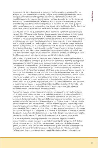 Les Raisons
Nous avons été francs à propos de la corruption, de l’incompétence et des conflits en
Afrique. Nous avons été directs dans nos critiques à l’égard des pays développés. Leurs
politiques commerciales sont façonnées de manière à bénéficier aux riches sans
considération pour les pauvres. Ils ont toujours rechigné à annuler les lourdes dettes qui
ajoutent au fardeau quotidien de l’Afrique. Et leurs politiques d’aide semblent souvent
avoir été conçues autant dans l’intérêt politique et industriel des pays riches que pour
lutter contre la pauvreté en Afrique. Une trop grande partie de l’histoire du rôle du monde
industrialisé en Afrique est une histoire lamentable de promesses non tenues.
Mais nous ne faisons pas que condamner. Nous examinons également les désavantages
naturels dont l’Afrique a hérité du point de vue géographique, climatique et historique et
nous réfléchissons à ce que l’Afrique et le monde industrialisé peuvent faire pour y
remédier. Et nous avons également tenu compte des énormes changements économiques
et politiques qui sont se sont produits dans le monde au cours des vingt années qui ont
suivi la famine de 1984/1985 en Éthiopie, lorsque Live Aid a diffusé des images de famine,
de mort et de pauvreté sur le taux stupéfiant de 98 % des postes de télévision du monde.
Ces images ont fixé dans l’esprit du public mondial l’image d’un continent de désespoir et
de dépendance. Mais, bien que de telles images correspondent toujours à la réalité, elles
sont dans l’ensemble de plus en plus dépassées. Les choses ont beaucoup changé au cours
des 20 années qui ont suivi, tant en Afrique que dans le reste du monde.
Tout d’abord, la guerre froide est terminée, ainsi que la tendance des superpuissances à
soutenir des dictateurs corrompus qui manipulaient les richesses de l’Afrique sans penser
au développement économique ni aux plus pauvres de l’Afrique – et qui ont renforcé
l’opinion selon laquelle l’aide est généralement gaspillée ou ne sert à rien. En Afrique du
Sud, l’apartheid s’est effondré, transformation qui a redonné confiance à l’ensemble du
continent. La fin de l’apartheid a rappelé à l’Afrique, et au monde, qu’aucune injustice ne
peut durer éternellement. Sur une note plus sinistre, les événements de New York et de
Washington du 11 septembre 2001 ont amené beaucoup de personnes du monde riche à
réfléchir sur le rapport entre la pauvreté dans le monde et la sécurité dans leur propre
pays. Ce qui arrive aux citoyens les plus pauvres du pays le plus pauvre peut avoir un
impact direct sur le plus riche du pays le plus riche. « Si une société libre ne peut pas aider
la majorité qui est pauvre », a déclaré le président des États-Unis John F. Kennedy, « elle
ne pourra pas sauver la minorité qui est riche ». Tenons compte de tout cela et ce
document devient une déclaration d’intérêt commun.
Aujourd’hui plus que jamais, nous avons besoin les uns des autres non seulement pour
notre subsistance, mais aussi pour notre sûreté et notre sécurité. Comme le président
George W. Bush l’a dit : « La pauvreté et l’oppression persistantes peuvent aboutir au
sentiment d’impuissance et au désespoir. Et lorsque les gouvernements ne répondent pas
aux besoins les plus élémentaires de leurs citoyens, ces États en situation d’échec peuvent
devenir des refuges pour les terroristes... Dans de nombreux pays du monde, la pauvreté
empêche les gouvernements de contrôler leurs frontières, de faire régner l’ordre sur leurs
territoires et de faire respecter la loi. Le développement apporte les ressources nécessaires
pour construire l’espoir et la prospérité, et la sécurité. » Aujourd’hui, le sort des plus riches
des pays les plus riches est irrévocablement lié au destin des plus pauvres des pays les plus
pauvres du monde, même s’ils sont des étrangers qui ne se rencontreront jamais.
Mais les changements ne sont pas terminés. Les habitudes de production et de
consommation de pétrole changent et les États-Unis sont prêts à importer 25 % de leur
pétrole d’Afrique au cours des 10 prochaines années. L’Asie – en particulier ses deux
géants, la Chine et l’Inde – est en train de devenir une grande puissance économique. Par
exemple, les Chinois ont maintenant des investissements et des intérêts dans toute
l’Afrique. Dans de nombreuses parties du monde, l’ère industrielle est, à de nombreux




                                                                                                    23
 
