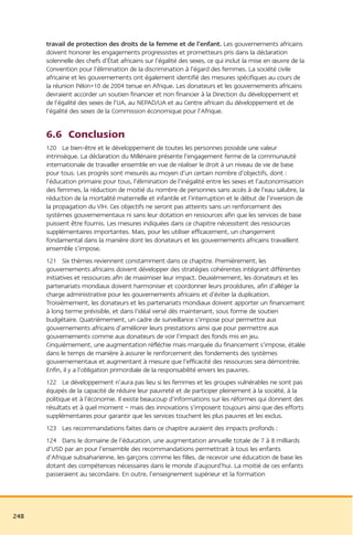 travail de protection des droits de la femme et de l’enfant. Les gouvernements africains
      doivent honorer les engagements progressistes et prometteurs pris dans la déclaration
      solennelle des chefs d’État africains sur l’égalité des sexes, ce qui inclut la mise en œuvre de la
      Convention pour l’élimination de la discrimination à l’égard des femmes. La société civile
      africaine et les gouvernements ont également identifié des mesures spécifiques au cours de
      la réunion Pékin+10 de 2004 tenue en Afrique. Les donateurs et les gouvernements africains
      devraient accorder un soutien financier et non financier à la Direction du développement et
      de l’égalité des sexes de l’UA, au NEPAD/UA et au Centre africain du développement et de
      l’égalité des sexes de la Commission économique pour l’Afrique.


      6.6 Conclusion
      120 Le bien-être et le développement de toutes les personnes possède une valeur
      intrinsèque. La déclaration du Millénaire présente l’engagement ferme de la communauté
      internationale de travailler ensemble en vue de réaliser le droit à un niveau de vie de base
      pour tous. Les progrès sont mesurés au moyen d’un certain nombre d’objectifs, dont :
      l’éducation primaire pour tous, l’élimination de l’inégalité entre les sexes et l’autonomisation
      des femmes, la réduction de moitié du nombre de personnes sans accès à de l’eau salubre, la
      réduction de la mortalité maternelle et infantile et l’interruption et le début de l’inversion de
      la propagation du VIH. Ces objectifs ne seront pas atteints sans un renforcement des
      systèmes gouvernementaux ni sans leur dotation en ressources afin que les services de base
      puissent être fournis. Les mesures indiquées dans ce chapitre nécessitent des ressources
      supplémentaires importantes. Mais, pour les utiliser efficacement, un changement
      fondamental dans la manière dont les donateurs et les gouvernements africains travaillent
      ensemble s’impose.
      121 Six thèmes reviennent constamment dans ce chapitre. Premièrement, les
      gouvernements africains doivent développer des stratégies cohérentes intégrant différentes
      initiatives et ressources afin de maximiser leur impact. Deuxièmement, les donateurs et les
      partenariats mondiaux doivent harmoniser et coordonner leurs procédures, afin d’alléger la
      charge administrative pour les gouvernements africains et d’éviter la duplication.
      Troisièmement, les donateurs et les partenariats mondiaux doivent apporter un financement
      à long terme prévisible, et dans l’idéal versé dès maintenant, sous forme de soutien
      budgétaire. Quatrièmement, un cadre de surveillance s’impose pour permettre aux
      gouvernements africains d’améliorer leurs prestations ainsi que pour permettre aux
      gouvernements comme aux donateurs de voir l’impact des fonds mis en jeu.
      Cinquièmement, une augmentation réfléchie mais marquée du financement s’impose, étalée
      dans le temps de manière à assurer le renforcement des fondements des systèmes
      gouvernementaux et augmentant à mesure que l’efficacité des ressources sera démontrée.
      Enfin, il y a l’obligation primordiale de la responsabilité envers les pauvres.
      122 Le développement n’aura pas lieu si les femmes et les groupes vulnérables ne sont pas
      équipés de la capacité de réduire leur pauvreté et de participer pleinement à la société, à la
      politique et à l’économie. Il existe beaucoup d’informations sur les réformes qui donnent des
      résultats et à quel moment – mais des innovations s’imposent toujours ainsi que des efforts
      supplémentaires pour garantir que les services touchent les plus pauvres et les exclus.
      123 Les recommandations faites dans ce chapitre auraient des impacts profonds :
      124 Dans le domaine de l’éducation, une augmentation annuelle totale de 7 à 8 milliards
      d’USD par an pour l’ensemble des recommandations permettrait à tous les enfants
      d’Afrique subsaharienne, les garçons comme les filles, de recevoir une éducation de base les
      dotant des compétences nécessaires dans le monde d’aujourd’hui. La moitié de ces enfants
      passeraient au secondaire. En outre, l’enseignement supérieur et la formation




248
 