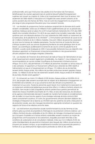 6 – Investir dans les ressources humaines, sans laissés-pour-compte
professionnelle, ainsi que l’instruction des adultes et la formation des formateurs,
bénéficieraient du soutien approprié dans le système éducatif global (l’enseignement
supérieur est couvert au chapitre 4). Grâce à cet investissement dans tout le secteur, non
seulement les OMD relatifs à l’éducation et à l’égalité des sexes seraient atteints et les
autres auraient plus de chances de l’être, mais en outre les engagements du programme
plus large et plus progressiste Éducation pour tous seraient honorés.
125 Les résultats du programme d’action audacieux proposé dans le domaine de la santé
seraient considérables. Grâce aux 20 milliards d’USD supplémentaires par an, la gratuité des
systèmes médicaux serait en place d’ici à 2015 et permettrait d’atteindre 60 à 70 % des OMD
relatifs à la mortalité infantile et 70 à 80 % de ceux relatifs à la mortalité maternelle. De tels
systèmes sont une nécessité absolue si l’on veut atteindre les OMD relatifs au traitement de
la tuberculose, de le paludisme et du VIH/SIDA215. L’immunisation permettrait de sauver la vie
de 5 millions d’enfants et de 3 millions d’adultes. Cinq cent millions de personnes cesseraient
de vivre sous la menace de maladies parasitaires. Tous les hommes et toutes les femmes
d’Afrique auraient accès aux services de planning familial et de santé génésique dont ils ont
besoin. Les scientifiques accéléreraient la recherche de vaccins contre le paludisme et le
VIH/SIDA. La polio serait éradiquée en 2005. Il sera possible d’atteindre tous ces objectifs si les
donateurs apportent un financement à long terme prévisible et si les gouvernements
africains adoptent des stratégies intégrées cohérentes.
126 Les résultats de l’inversion de la diminution de l’aide en faveur de l’alimentation en eau
et de l’assainissement seraient également considérables. Au chapitre 7, nous indiquons nos
recommandations en vue de combler l’insuffisance du financement d’infrastructure en
Afrique. D’ici à 2015, cela permettrait à 75 millions de personnes d’accéder au service d’eau et
à des sanitaires. En apportant un financement suffisant pour atteindre les OMD relatifs à
l’alimentation en eau et à l’assainissement en Afrique, 173 millions de cas de diarrhée
seraient évités chaque année, 456 millions de journées productives seraient gagnées chaque
année, 1,6 milliard d’USD de frais de traitement seraient évités chaque année et 99 milliards
de journées d’écoles serait gagnées216.
127 En consacrant au moins 10 milliards d’USD de plus chaque année au VIH/SIDA d’ici à
2010, des progrès réels seraient accomplis dans le respect de la déclaration d’engagement sur
le VIH/SIDA de la SSAGNU, en ce qui concerne le droit des Africains à la prévention, au
traitement et aux soins. Toutes les personnes ayant besoin d’un traitement le recevraient et
un traitement antirétroviral pédiatrique pourrait être offert à 3 millions d’enfants atteints du
VIH/SIDA. Faire reculer la date à laquelle les enfants perdent leurs parents permettrait de
réduire les niveaux d’orphelins escomptés de 5 %. Mais, en plus des ressources, les donateurs
et les agences internationales devraient travailler de manière harmonisée et complémentaire
afin de veiller à ce que tous les aspects d’une stratégie nationale de lutte contre le SIDA
soient correctement soutenus. En outre, les gouvernements africains devraient élaborer des
stratégies d’intégration de la réponse au VIH/SIDA dans les systèmes de santé, d’éducation et
de protection sociale, avec des messages de prévention appropriés remettant en question les
rapports de forces et les relations entre les sexes.
128 Les interventions de protection sociale transformeraient la vie des femmes et des
enfants grâce aux droits de propriété et d’héritage et à la protection contre la violence. Les 5
millions d’enfants les plus vulnérables et les 40 millions de ménages chroniquement pauvres
qui s’occupent d’orphelins et d’autres enfants vulnérables seraient soutenus au moyen de
programmes communautaires et de subventions, lesquelles pourraient être liées à des
conditions de scolarisation et de consultation médicale. Grâce aux 5 à 6 milliards d’USD, les
cycles interdépendants de pauvreté et d’exclusion dans lesquels des millions de personnes se
trouvent pris seraient rompus, ce qui empêcherait le transfert de la pauvreté des parents à
l’enfant et ce qui atténuerait les répercussions profondes du SIDA et des conflits.




                                                                                                      249
 