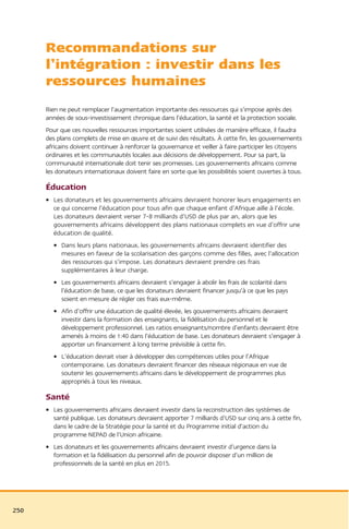 Recommandations sur
      l’intégration : investir dans les
      ressources humaines
      Rien ne peut remplacer l’augmentation importante des ressources qui s’impose après des
      années de sous-investissement chronique dans l’éducation, la santé et la protection sociale.
      Pour que ces nouvelles ressources importantes soient utilisées de manière efficace, il faudra
      des plans complets de mise en œuvre et de suivi des résultats. À cette fin, les gouvernements
      africains doivent continuer à renforcer la gouvernance et veiller à faire participer les citoyens
      ordinaires et les communautés locales aux décisions de développement. Pour sa part, la
      communauté internationale doit tenir ses promesses. Les gouvernements africains comme
      les donateurs internationaux doivent faire en sorte que les possibilités soient ouvertes à tous.

      Éducation
      • Les donateurs et les gouvernements africains devraient honorer leurs engagements en
        ce qui concerne l’éducation pour tous afin que chaque enfant d’Afrique aille à l’école.
        Les donateurs devraient verser 7-8 milliards d’USD de plus par an, alors que les
        gouvernements africains développent des plans nationaux complets en vue d’offrir une
        éducation de qualité.
        • Dans leurs plans nationaux, les gouvernements africains devraient identifier des
          mesures en faveur de la scolarisation des garçons comme des filles, avec l’allocation
          des ressources qui s’impose. Les donateurs devraient prendre ces frais
          supplémentaires à leur charge.
        • Les gouvernements africains devraient s’engager à abolir les frais de scolarité dans
          l’éducation de base, ce que les donateurs devraient financer jusqu’à ce que les pays
          soient en mesure de régler ces frais eux-même.
        • Afin d’offrir une éducation de qualité élevée, les gouvernements africains devraient
          investir dans la formation des enseignants, la fidélisation du personnel et le
          développement professionnel. Les ratios enseignants/nombre d’enfants devraient être
          amenés à moins de 1:40 dans l’éducation de base. Les donateurs devraient s’engager à
          apporter un financement à long terme prévisible à cette fin.
        • L’éducation devrait viser à développer des compétences utiles pour l’Afrique
          contemporaine. Les donateurs devraient financer des réseaux régionaux en vue de
          soutenir les gouvernements africains dans le développement de programmes plus
          appropriés à tous les niveaux.

      Santé
      • Les gouvernements africains devraient investir dans la reconstruction des systèmes de
        santé publique. Les donateurs devraient apporter 7 milliards d’USD sur cinq ans à cette fin,
        dans le cadre de la Stratégie pour la santé et du Programme initial d’action du
        programme NEPAD de l’Union africaine.
      • Les donateurs et les gouvernements africains devraient investir d’urgence dans la
        formation et la fidélisation du personnel afin de pouvoir disposer d’un million de
        professionnels de la santé en plus en 2015.




250
 