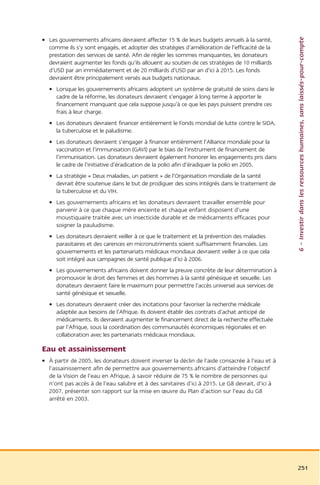 6 – Investir dans les ressources humaines, sans laissés-pour-compte
• Les gouvernements africains devraient affecter 15 % de leurs budgets annuels à la santé,
  comme ils s’y sont engagés, et adopter des stratégies d’amélioration de l’efficacité de la
  prestation des services de santé. Afin de régler les sommes manquantes, les donateurs
  devraient augmenter les fonds qu’ils allouent au soutien de ces stratégies de 10 milliards
  d’USD par an immédiatement et de 20 milliards d’USD par an d’ici à 2015. Les fonds
  devraient être principalement versés aux budgets nationaux.
  • Lorsque les gouvernements africains adoptent un système de gratuité de soins dans le
    cadre de la réforme, les donateurs devraient s’engager à long terme à apporter le
    financement manquant que cela suppose jusqu’à ce que les pays puissent prendre ces
    frais à leur charge.
  • Les donateurs devraient financer entièrement le Fonds mondial de lutte contre le SIDA,
    la tuberculose et le paludisme.
  • Les donateurs devraient s’engager à financer entièrement l’Alliance mondiale pour la
    vaccination et l’immunisation (GAVI) par le biais de l’instrument de financement de
    l’immunisation. Les donateurs devraient également honorer les engagements pris dans
    le cadre de l’initiative d’éradication de la polio afin d’éradiquer la polio en 2005.
  • La stratégie « Deux maladies, un patient » de l’Organisation mondiale de la santé
    devrait être soutenue dans le but de prodiguer des soins intégrés dans le traitement de
    la tuberculose et du VIH.
  • Les gouvernements africains et les donateurs devraient travailler ensemble pour
    parvenir à ce que chaque mère enceinte et chaque enfant disposent d’une
    moustiquaire traitée avec un insecticide durable et de médicaments efficaces pour
    soigner la pauludisme.
  • Les donateurs devraient veiller à ce que le traitement et la prévention des maladies
    parasitaires et des carences en micronutriments soient suffisamment financées. Les
    gouvernements et les partenariats médicaux mondiaux devraient veiller à ce que cela
    soit intégré aux campagnes de santé publique d’ici à 2006.
  • Les gouvernements africains doivent donner la preuve concrète de leur détermination à
    promouvoir le droit des femmes et des hommes à la santé génésique et sexuelle. Les
    donateurs devraient faire le maximum pour permettre l’accès universel aux services de
    santé génésique et sexuelle.
  • Les donateurs devraient créer des incitations pour favoriser la recherche médicale
    adaptée aux besoins de l’Afrique. Ils doivent établir des contrats d’achat anticipé de
    médicaments. Ils devraient augmenter le financement direct de la recherche effectuée
    par l’Afrique, sous la coordination des communautés économiques régionales et en
    collaboration avec les partenariats médicaux mondiaux.

Eau et assainissement
• À partir de 2005, les donateurs doivent inverser la déclin de l’aide consacrée à l’eau et à
  l’assainissement afin de permettre aux gouvernements africains d’atteindre l’objectif
  de la Vision de l’eau en Afrique, à savoir réduire de 75 % le nombre de personnes qui
  n’ont pas accès à de l’eau salubre et à des sanitaires d’ici à 2015. Le G8 devrait, d’ici à
  2007, présenter son rapport sur la mise en œuvre du Plan d’action sur l’eau du G8
  arrêté en 2003.




                                                                                                251
 
