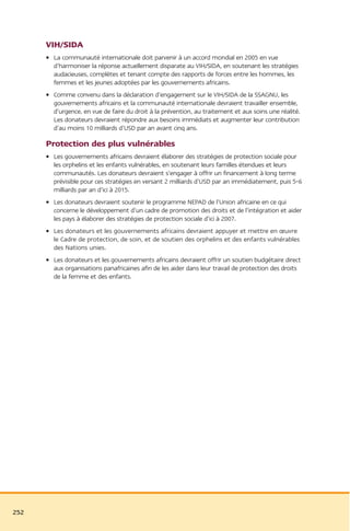 VIH/SIDA
      • La communauté internationale doit parvenir à un accord mondial en 2005 en vue
        d’harmoniser la réponse actuellement disparate au VIH/SIDA, en soutenant les stratégies
        audacieuses, complètes et tenant compte des rapports de forces entre les hommes, les
        femmes et les jeunes adoptées par les gouvernements africains.
      • Comme convenu dans la déclaration d’engagement sur le VIH/SIDA de la SSAGNU, les
        gouvernements africains et la communauté internationale devraient travailler ensemble,
        d’urgence, en vue de faire du droit à la prévention, au traitement et aux soins une réalité.
        Les donateurs devraient répondre aux besoins immédiats et augmenter leur contribution
        d’au moins 10 milliards d’USD par an avant cinq ans.

      Protection des plus vulnérables
      • Les gouvernements africains devraient élaborer des stratégies de protection sociale pour
        les orphelins et les enfants vulnérables, en soutenant leurs familles étendues et leurs
        communautés. Les donateurs devraient s’engager à offrir un financement à long terme
        prévisible pour ces stratégies en versant 2 milliards d’USD par an immédiatement, puis 5-6
        milliards par an d’ici à 2015.
      • Les donateurs devraient soutenir le programme NEPAD de l’Union africaine en ce qui
        concerne le développement d’un cadre de promotion des droits et de l’intégration et aider
        les pays à élaborer des stratégies de protection sociale d’ici à 2007.
      • Les donateurs et les gouvernements africains devraient appuyer et mettre en œuvre
        le Cadre de protection, de soin, et de soutien des orphelins et des enfants vulnérables
        des Nations unies.
      • Les donateurs et les gouvernements africains devraient offrir un soutien budgétaire direct
        aux organisations panafricaines afin de les aider dans leur travail de protection des droits
        de la femme et des enfants.




252
 
