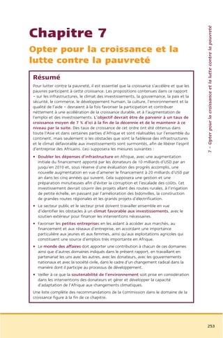 7 – Opter pour la croissance et la lutte contre la pauvreté
Chapitre 7
Opter pour la croissance et la
lutte contre la pauvreté
Résumé
Pour lutter contre la pauvreté, il est essentiel que la croissance s’accélère et que les
pauvres participent à cette croissance. Les propositions contenues dans ce rapport
– sur les infrastructures, le climat des investissements, la gouvernance, la paix et la
sécurité, le commerce, le développement humain, la culture, l’environnement et la
qualité de l’aide – devraient à la fois favoriser la participation et contribuer
nettement à une accélération de la croissance durable, et à l’augmentation de
l’emploi et des investissements. L’objectif devrait être de parvenir à un taux de
croissance moyen de 7 % d’ici à la fin de la décennie et de le maintenir à ce
niveau par la suite. Des taux de croissance de cet ordre ont été obtenus dans
toute l’Asie et dans certaines parties d’Afrique et sont réalisables sur l’ensemble du
continent, mais seulement si les obstacles que sont la faiblesse des infrastructures
et le climat défavorable aux investissements sont surmontés, afin de libérer l’esprit
d’entreprise des Africains. Ceci supposera les mesures suivantes :
• Doubler les dépenses d’infrastructure en Afrique, avec une augmentation
  initiale du financement apporté par les donateurs de 10 milliards d’USD par an
  jusqu’en 2010 et, sous réserve d’une évaluation des progrès accomplis, une
  nouvelle augmentation en vue d’amener le financement à 20 milliards d’USD par
  an dans les cinq années qui suivent. Cela supposera une gestion et une
  préparation minutieuses afin d’éviter la corruption et l’escalade des coûts. Cet
  investissement devrait couvrir des projets allant des routes rurales, à l’irrigation
  de petite échelle, en passant par l’amélioration des bidonvilles, la construction
  de grandes routes régionales et les grands projets d’électrification.
• Le secteur public et le secteur privé doivent travailler ensemble en vue
  d’identifier les obstacles à un climat favorable aux investissements, avec le
  soutien extérieur pour financer les interventions nécessaires.
• Favoriser les petites entreprises en les aidant à accéder aux marchés, au
  financement et aux réseaux d’entreprise, en accordant une importance
  particulière aux jeunes et aux femmes, ainsi qu’aux exploitations agricoles qui
  constituent une source d’emplois très importante en Afrique.
• Le monde des affaires doit apporter une contribution à chacun de ces domaines
  ainsi que d’autres domaines indiqués dans le présent rapport, en travaillant en
  partenariat les uns avec les autres, avec les donateurs, avec les gouvernements
  nationaux et avec la société civile, dans le cadre d’un changement radical dans la
  manière dont il participe au processus de développement.
• Veiller à ce que la soutenabilité de l’environnement soit prise en considération
  dans les interventions des donateurs et gérer et développer la capacité
  d’adaptation de l’Afrique aux changements climatiques.
Une liste complète des recommandations de la Commission dans le domaine de la
croissance figure à la fin de ce chapitre.




                                                                                           253
 