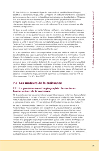 7 – Opter pour la croissance et la lutte contre la pauvreté
10 Une distribution fortement inégale des revenus réduit considérablement l’impact
positif de la croissance sur la pauvreté17. L’inégalité est particulièrement élevée au Lesotho,
au Botswana, en Sierra Leone, en République Centrafricaine, au Swaziland et en Afrique du
Sud. Mais elle atteint son niveau le plus grave en Namibie, qui possède un des niveaux
d’inégalité les plus élevés au monde18. Au Ghana et en Ouganda, la distribution
relativement égale des revenus a permis à la croissance d’être plus étroitement liée à la
réduction de la pauvreté19.
11 Dans le passé, certains ont parlé d’effet de « diffusion » pour indiquer que les pauvres
bénéficieront automatiquement de la croissance. C’était la mauvaise manière d’envisager
le problème. Le fait est que la croissance crée des possibilités. La difficulté consiste à faire
en sorte que les pauvres puissent participer à ces possibilités. Cela suppose une intervention
de la part du gouvernement. Le renforcement des actifs des pauvres (leur capital humain,
tels que la santé et les compétences, leur capital physique, tel que la terre et les biens,
l’accès au financement et l’environnement naturel) leur permet de participer plus
efficacement aux marchés20, tandis que l’environnement économique, juridique et de
gouvernance façonne les possibilités qui s’offrent à eux21.
12 Il est important d’investir dans la protection sociale pour réduire le niveau de risque et
de vulnérabilité. Cela suppose, par exemple, d’améliorer le droit de la femme et de l’enfant
à la propriété, d’aider les pauvres à obtenir un emploi, d’effectuer des transferts de fonds
tels que des subventions pour handicapés et des pensions, d’adopter la gratuité des
services de santé et d’éducation de base et des programmes amenant les communautés à
participer à la protection des familles vulnérables. Si les biens d’une famille sont protégés
par la protection sociale au lieu d’être érodés en cas de choc, ce ménage sera en mesure de
reprendre une activité productive plus rapidement une fois la crise passée (cf. chapitre 6). La
forte croissance enregistrée au Mozambique ces dernières années, alliée à la politique de
dépenses sociales ferme du gouvernement, a permis à la pauvreté de passer de 80 % au
début des années 1990 à 54 % en 200222.


7.2 Les moteurs de la croissance
7.2.1 La gouvernance et la géographie : les moteurs
fondamentaux de la croissance
13 Depuis longtemps, les économistes envisagent la croissance en termes d’accumulation
de capital physique et humain, d’une part, et en termes de productivité avec laquelle les
facteurs de production (la terre, le travail et le capital) sont utilisés de l’autre. La chute de
la croissance africaine après 1973 est attribuée à l’effondrement de ces deux facteurs23.
14 Ces 10 dernières années, l’attention s’est tournée vers des questions encore plus
fondamentales. Pourquoi certains pays enregistrent-ils une accumulation de capital plus
rapide et des taux de croissance de la productivité supérieurs aux autres ? Qu’est-ce qui
permet à un pays de maintenir un taux croissance, une fois la croissance démarrée ? Les
réponses ont tourné autour des institutions24 – en particulier celles liées à la gouvernance, y
compris la paix et la sécurité25, et du cadre économique (et géographiquee26), en particulier
l’impact de la géographie tropicale particulière et en grande partie enclavée de l’Afrique, sur
l’agriculture et les frais de transport. La gouvernance et la géographie ont façonné les
incitations, les possibilités et les contraintes pesant sur le secteur privé (des petites
exploitations agricoles aux grandes entreprises), ainsi que le niveau de productivité et
d’innovation de l’économie. Pour des raisons de gouvernance et de géographie, les problèmes
de l’Afrique, qui résultent en partie de son histoire coloniale, sont graves et c’est à ce niveau
que la politique doit être axée si l’on veut que la croissance s’accélère et se maintienne.




                                                                                                    257
 