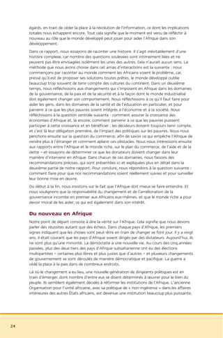 égards, en train de céder la place à la révolution de l’information, ce dont les implications
     totales nous échappent encore. Tout cela signifie que le moment est venu de réfléchir à
     nouveau au rôle que le monde développé peut jouer pour aider l’Afrique dans son
     développement.
     Dans ce rapport, nous essayons de raconter une histoire. Il s’agit inévitablement d’une
     histoire complexe, car nombre des questions soulevées sont intimement liées et ne
     peuvent pas être envisagées isolément les unes des autres. Cela n’aurait aucun sens. La
     méthode que nous avons choisie dans cet amas d’interactions est la suivante : nous
     commençons par raconter au monde comment les Africains voient le problème, car,
     pressé qu’il est de proposer ses solutions toutes prêtes, le monde développé oublie
     beaucoup trop souvent de tenir compte des cultures du continent. Dans un deuxième
     temps, nous réfléchissons aux changements qui s’imposent en Afrique dans les domaines
     de la gouvernance, de la paix et de la sécurité et à la façon dont le monde industrialisé
     doit également changer son comportement. Nous réfléchissons à ce qu’il faut faire pour
     aider les gens, dans les domaines de la santé et de l’éducation en particulier, et pour
     parvenir à ce que les plus pauvres soient intégrés à l’économie et à la société. Nous
     réfléchissons à la question centrale suivante : comment assurer la croissance des
     économies d’Afrique et, là encore, comment parvenir à ce que les pauvres puissent
     participer à cette croissance et en bénéficier ; les décideurs doivent toujours tenir compte,
     et c’est là leur obligation première, de l’impact des politiques sur les pauvres. Nous nous
     penchons ensuite sur la question du commerce, afin de savoir ce qui empêche l’Afrique de
     vendre plus à l’étranger et comment aplanir ces obstacles. Nous nous intéressons ensuite
     aux rapports entre l’Afrique et le monde riche, sur le plan du commerce, de l’aide et de la
     dette – et essayons de déterminer ce que les donateurs doivent changer dans leur
     manière d’intervenir en Afrique. Dans chacun de ces domaines, nous faisons des
     recommandations précises, qui sont présentées ici et expliquées plus en détail dans la
     deuxième partie de notre rapport. Pour conclure, nous répondons à la question suivante :
     comment faire pour que nos recommandations soient réellement suivies et pour surveiller
     leur bonne mise en œuvre.
     Du début à la fin, nous insistons sur le fait que l’Afrique doit mieux se faire entendre. Et
     nous soulignons que la responsabilité du changement et de l’amélioration de la
     gouvernance incombe en premier aux Africains eux-mêmes, et que le monde riche a pour
     devoir moral de les aider, ce qui est également dans son intérêt.

     Du nouveau en Afrique
     Notre point de départ consiste à dire la vérité sur l’Afrique. Cela signifie que nous devons
     parler des réussites autant que des échecs. Dans chaque pays d’Afrique, les premiers
     signes indiquant que les choses sont peut-être en train de changer se font jour. Il y a vingt
     ans, il était courant que les pays d’Afrique soient dirigés par des dictateurs. Aujourd’hui, ils
     ne sont plus qu’une minorité. La démocratie a une nouvelle vie. Au cours des cinq années
     passées, plus des deux tiers des pays d’Afrique subsaharienne ont eu des élections
     multipartites – certaines plus libres et plus justes que d’autres – et plusieurs changements
     de gouvernement se sont déroulés de manière démocratique et pacifique. La guerre a
     cédé la place à la paix dans de nombreux endroits.
     Là où le changement a eu lieu, une nouvelle génération de dirigeants politiques est en
     train d’émerger, dont nombre d’entre eux se disent déterminés à œuvrer pour le bien du
     peuple. Ils semblent également décidés à réformer les institutions de l’Afrique. L’ancienne
     Organisation pour l’unité africaine, avec sa politique de « non-ingérence » dans les affaires
     intérieures des autres États africains, est devenue une institution beaucoup plus puissante,




24
 