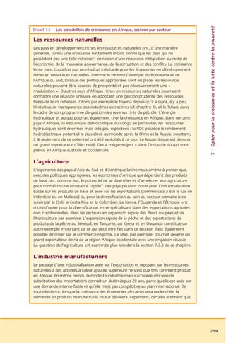 7 – Opter pour la croissance et la lutte contre la pauvreté
Encart 7.1   Les possibilités de croissance en Afrique, secteur par secteur

Les ressources naturelles
Les pays en développement riches en ressources naturelles ont, d’une manière
générale, connu une croissance nettement moins bonne que les pays qui ne
possèdent pas une telle richesse33, en raison d’une mauvaise intégration au reste de
l’économie, de la mauvaise gouvernance, de la corruption et des conflits. La croissance
lente n’est toutefois pas un résultat inévitable pour les économies en développement
riches en ressources naturelles. Comme le montre l’exemple du Botswana et de
l’Afrique du Sud, lorsque des politiques appropriées sont en place, les ressources
naturelles peuvent être sources de prospérité et pas nécessairement une «
malédiction ». D’autres pays d’Afrique riches en ressources naturelles pourraient
connaître une réussite similaire en adoptant une gestion prudente des ressources
tirées de leurs richesses. Citons par exemple le Nigeria depuis qu’il a signé, il y a peu,
l’Initiative de transparence des industries extractives (cf. chapitre 4), et le Tchad, dans
le cadre de son programme de gestion des revenus tirés du pétrole. L’énergie
hydraulique et au gaz pourrait également tirer la croissance en Afrique. Dans certains
pays d’Afrique, la République démocratique du Congo en particulier, les ressources
hydrauliques sont énormes mais très peu exploitées : la RDC possède le rendement
hydroélectrique potentiel le plus élevé au monde après la Chine et la Russie, pourtant,
2 % seulement de ce potentiel ont été exploités à ce jour. Le Mozambique est devenu
un grand exportateur d’électricité. Des « méga-projets » dans l’industrie du gaz sont
prévus en Afrique australe et occidentale.

L’agriculture
L’expérience des pays d’Asie du Sud et d’Amérique latine nous amène à penser que,
avec des politiques appropriées, les économies d’Afrique qui dépendent des produits
de base ont, comme eux, le potentiel de se diversifier et d’améliorer leur agriculture
pour connaître une croissance rapide34. Ces pays peuvent opter pour l’industrialisation
basée sur les produits de base et axée sur les exportations (comme cela a été le cas en
Indonésie ou en Malaisie) ou pour la diversification au sein du secteur primaire (voie
suivie par le Chili, le Costa Rica et la Colombie). Le Kenya, l’Ouganda et l’Éthiopie ont
choisi d’opter pour la diversification en se spécialisant dans des exportations agricoles
non traditionnelles, dans les secteurs en expansion rapide des fleurs coupées et de
l’horticulture par exemple. L’expansion rapide de la pêche et des exportations de
produits de la pêche au Sénégal, en Tanzanie, au Kenya et en Ouganda constitue un
autre exemple important de ce qui peut être fait dans ce secteur. Il est également
possible de miser sur le commerce régional. Le Mali, par exemple, pourrait devenir un
grand exportateur de riz de la région Afrique occidentale avec une irrigation réussie.
La question de l’agriculture est examinée plus loin dans la section 7.3.3 de ce chapitre.

L’industrie manufacturière
Le passage d’une industrialisation axée sur l’exportation et reposant sur les ressources
naturelles à des activités à valeur ajoutée supérieure ne s’est que très rarement produit
en Afrique. En même temps, la modeste industrie manufacturière africaine de
substitution des importations connaît un déclin depuis 20 ans, parce qu’elle est axée sur
une demande interne faible et qu’elle n’est pas compétitive au plan international. De
toute évidence, lorsque la croissance des économies africaines sera enclenchée, la
demande en produits manufacturés locaux décollera. Cependant, certains estiment que




                                                                                              259
 