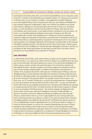 Encart 7.1   Les possibilités de croissance en Afrique, secteur par secteur (suite)

      la production manufacturière axée sur le marché local bénéficiera de la croissance au lieu
      de la tirer. L’industrie manufacturière peut toutefois devenir un moteur de la croissance,
      si l’Afrique perce sur les marchés mondiaux. Il est également possible d’élargir le
      commerce régional des produits manufacturés, bien que cela implique inévitablement
      que certaines industries se délocalisent. Mais, tout d’abord, les salaires et les autres
      coûts devront s’aligner sur ceux des principaux concurrents en Asie et en Amérique
      latine. Le coût des affaires a souvent été trop élevé en Afrique, que cela soit dû à
      l’insuffisance des infrastructures, à une réglementation excessive ou à la corruption. Là
      encore, un ensemble adapté de politiques macro-économiques et de réformes
      structurelles peut s’avérer utile. Madagascar et l’Afrique du Sud ont enregistré une
      croissance rapide des exportations de produits manufacturés ces dernières années et la
      Côte-d’Ivoire était un grand exportateur de produits manufacturés vers la sous-région
      avant la guerre. Une stratégie d’expansion de l’industrie manufacturière ne donnera pas
      d’excellents résultats partout, mais elle peut aboutir dans certains pays. Plusieurs pays
      ont profité de l’accès privilégié aux marchés des pays développés, tels que le Lesotho, qui
      est devenu le plus grand exportateur de vêtements vers les États-Unis grâce à la loi
      américaine sur les possibilités et la croissance en Afrique35.

      Les services
      Le rôle premier des services, qu’ils soient publics ou privés, est de soutenir les activités
      d’autres secteurs. La croissance du secteur privé en Afrique ne s’accélérera pas tant que
      des services essentiels, tels que la banque et la santé, ne se seront pas développés. En
      même temps, certains services, tels que le transport et le commerce, donnent de
      particulièrement bons résultats lorsque l’économie prospère, par exemple lorsque les
      pays ont des récoltes exceptionnelles. Les télécommunications sont devenues un
      moteur de la croissance de premier ordre dans de nombreux pays d’Afrique, suite à la
      déréglementation et à la révolution des télécommunications intervenue dans les pays
      de l’OCDE ces dernières années. Plus généralement, les technologies de l’information et
      de la communication (TIC) peuvent devenir un puissant moteur de croissance : aux
      États-Unis, les TIC auraient compté pour un point de pourcentage dans l’augmentation
      du taux de croissance annuel du PIB à la fin des années 199036. Les pays qui disposent
      d’une main-d’œuvre peu qualifiée abondante sont maintenant bien placés pour prendre
      en charge des services off-shore. On dénombre plus de 400 centres d’appels en Afrique
      du Sud, qui emploient 80 000 personnes37. Des centres d’appels ont également été
      ouverts dans d’autres pays, tels que le Sénégal et le Ghana, l’année dernière. Le
      tourisme constitue une source majeure de devises étrangères pour bien des pays
      africains, notamment à l’est et au sud. Il s’agit également d’un outil puissant pour
      lutter contre la pauvreté, des réseaux se créant au sein de l’économie locale. Pourtant,
      l’instabilité politique, les problèmes de sécurité et l’insuffisance des liaisons aériennes
      ont considérablement freiné le développement du tourisme de masse en Afrique. Le
      tourisme pourrait devenir un moteur de croissance essentiel dans les pays d’Afrique
      pacifiques si les infrastructures étaient mises à niveau et si les entreprises locales, y
      compris les petites exploitations agricoles, étaient en mesure d’y participer. En Éthiopie,
      le gouvernement promeut actuellement un programme intitulé Paradigme du tourisme
      en Éthiopie, en tant que modèle de lutte contre la pauvreté par le tourisme.




260
 