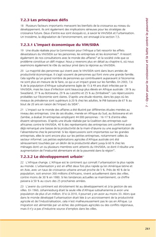 7 – Opter pour la croissance et la lutte contre la pauvreté
7.2.3 Les principaux défis
18 Plusieurs facteurs importants menacent les bienfaits de la croissance au niveau du
développement. Ils ont également des implications sérieuses pour les stratégies de
croissance future. Deux d’entre eux sont évoqués ici, à savoir le VIH/SIDA et l’urbanisation.
Un troisième, la dégradation de l’environnement, est envisagé à la section 7.5.

7.2.3.1 L’impact économique du VIH/SIDA
19 Une étude réalisée pour la Commission pour l’Afrique a fait ressortir les effets
dévastateurs du VIH/SIDA sur les personnes, les entreprises et les économies38. Il ressort
également de nos consultations avec le monde des affaires39 et la société civile que ce
problème constitue un défi majeur. Nous y revenons plus en détail au chapitre 6, où nous
examinons également le rôle du secteur privé dans la réponse au VIH/SIDA.
20 La majorité des personnes qui vivent avec le VIH/SIDA sont dans leurs années de
productivité économique. Il s’agit souvent de personnes qui font vivre une grande famille.
Cela signifie qu’un grand nombre de personnes qui contribuaient auparavant à l’économie
ne sont plus en mesure de le faire, ce qui a un impact grave sur les familles. En 2003, 7,6
% de la population d’Afrique subsaharienne âgée de 15 à 49 ans était infectée par le
VIH/SIDA, mais les taux d’infection sont beaucoup plus élevés en Afrique australe : 39 % au
Swaziland, 37 % au Botswana, 29 % au Lesotho et 25 % au Zimbabwe40. Les répercussions
probables sur l’économie sont claires. D’après une étude récente, dans les pays où les
niveaux de prévalence sont supérieurs à 20 % chez les adultes, le PIB baissera de 67 % au
bout de 20 ans en raison de l’impact du SIDA41.
21 L’impact sur le monde des affaires a été illustré par différentes études menées au
niveau des entreprises. Une de ces études, menée en Afrique du Sud, au Botswana et en
Zambie, a évalué 34 entreprises employant 44 000 personnes : 16-17 % d’entre elles
étaient séropositives. D’après une étude réalisée par la Coalition des entreprises sud-
africaines contre le VIH/SIDA, 40 % des représentants des entreprises ont confirmé avoir
déjà remarqué une baisse de la productivité de la main-d’œuvre ou une augmentation de
l’absentéisme chez le personnel. Si les répercussions sont importantes sur les grandes
entreprises, elles le sont encore plus sur les petites entreprises, notamment celles du
secteur informel. Les petites exploitations agricoles d’Afrique australe ont été
sérieusement touchées par un déclin de la productivité allant jusqu’à 60 % chez les
ménages dont un ou plusieurs membres sont atteints du VIH/SIDA, ce dont il résulte une
augmentation de l’insécurité alimentaire et de la pauvreté dans la région42.

7.2.3.2 Le développement urbain                   43



22 L’Afrique change. L’Afrique est le continent qui connaît l’urbanisation la plus rapide
au monde. L’urbanisation y est en effet deux fois plus rapide qu’en Amérique latine et
en Asie, avec un taux de croissance urbaine annuel proche de 5 %. Près de 40 % de la
population, soit environ 300 millions d’Africains, vivent actuellement dans des villes,
contre moins de 30 % en 1980. Si les tendances actuelles se maintiennent, ce chiffre
passera à 50 % au cours des 25 prochaines années.
23 L’avenir du continent est étroitement lié au développement et à la gestion de ses
villes. En 1960, Johannesburg était la seule ville d’Afrique subsaharienne à avoir une
population de plus d’un million. D’ici à 2010, il pourrait y en avoir au moins 33. Alors que
dans le monde développé l’urbanisation était liée à un accroissement de la productivité
agricole et de l’industrialisation, cela n’est malheureusement pas le cas en Afrique. La
migration est alimentée par un échec des politiques agricoles ou des conflits régionaux,
mais il n’y a pas d’industrie source d’emplois dans les villes.




                                                                                                261
 