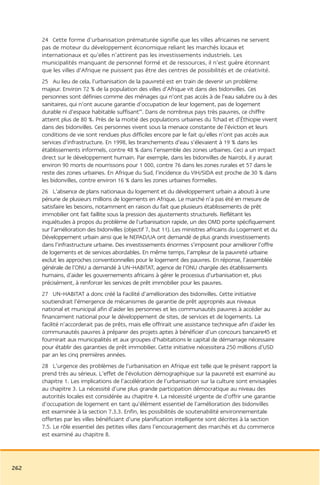 24 Cette forme d’urbanisation prématurée signifie que les villes africaines ne servent
      pas de moteur du développement économique reliant les marchés locaux et
      internationaux et qu’elles n’attirent pas les investissements industriels. Les
      municipalités manquant de personnel formé et de ressources, il n’est guère étonnant
      que les villes d’Afrique ne puissent pas être des centres de possibilités et de créativité.
      25 Au lieu de cela, l’urbanisation de la pauvreté est en train de devenir un problème
      majeur. Environ 72 % de la population des villes d’Afrique vit dans des bidonvilles. Ces
      personnes sont définies comme des ménages qui n’ont pas accès à de l’eau salubre ou à des
      sanitaires, qui n’ont aucune garantie d’occupation de leur logement, pas de logement
      durable ni d’espace habitable suffisant44. Dans de nombreux pays très pauvres, ce chiffre
      atteint plus de 80 %. Près de la moitié des populations urbaines du Tchad et d’Éthiopie vivent
      dans des bidonvilles. Ces personnes vivent sous la menace constante de l’éviction et leurs
      conditions de vie sont rendues plus difficiles encore par le fait qu’elles n’ont pas accès aux
      services d’infrastructure. En 1998, les branchements d’eau s’élevaient à 19 % dans les
      établissements informels, contre 48 % dans l’ensemble des zones urbaines. Ceci a un impact
      direct sur le développement humain. Par exemple, dans les bidonvilles de Nairobi, il y aurait
      environ 90 morts de nourrissons pour 1 000, contre 76 dans les zones rurales et 57 dans le
      reste des zones urbaines. En Afrique du Sud, l’incidence du VIH/SIDA est proche de 30 % dans
      les bidonvilles, contre environ 16 % dans les zones urbaines formelles.
      26 L’absence de plans nationaux du logement et du développement urbain a abouti à une
      pénurie de plusieurs millions de logements en Afrique. Le marché n’a pas été en mesure de
      satisfaire les besoins, notamment en raison du fait que plusieurs établissements de prêt
      immobilier ont fait faillite sous la pression des ajustements structurels. Reflétant les
      inquiétudes à propos du problème de l’urbanisation rapide, un des OMD porte spécifiquement
      sur l’amélioration des bidonvilles (objectif 7, but 11). Les ministres africains du Logement et du
      Développement urbain ainsi que le NEPAD/UA ont demandé de plus grands investissements
      dans l’infrastructure urbaine. Des investissements énormes s’imposent pour améliorer l’offre
      de logements et de services abordables. En même temps, l’ampleur de la pauvreté urbaine
      exclut les approches conventionnelles pour le logement des pauvres. En réponse, l’assemblée
      générale de l’ONU a demandé à UN-HABITAT, agence de l’ONU chargée des établissements
      humains, d’aider les gouvernements africains à gérer le processus d’urbanisation et, plus
      précisément, à renforcer les services de prêt immobilier pour les pauvres.
      27 UN-HABITAT a donc créé la Facilité d’amélioration des bidonvilles. Cette initiative
      soutiendrait l’émergence de mécanismes de garantie de prêt appropriés aux niveaux
      national et municipal afin d’aider les personnes et les communautés pauvres à accéder au
      financement national pour le développement de sites, de services et de logements. La
      facilité n’accorderait pas de prêts, mais elle offrirait une assistance technique afin d’aider les
      communautés pauvres à préparer des projets aptes à bénéficier d’un concours bancaire45 et
      fournirait aux municipalités et aux groupes d’habitations le capital de démarrage nécessaire
      pour établir des garanties de prêt immobilier. Cette initiative nécessitera 250 millions d’USD
      par an les cinq premières années.
      28 L’urgence des problèmes de l’urbanisation en Afrique est telle que le présent rapport la
      prend très au sérieux. L’effet de l’évolution démographique sur la pauvreté est examiné au
      chapitre 1. Les implications de l’accélération de l’urbanisation sur la culture sont envisagées
      au chapitre 3. La nécessité d’une plus grande participation démocratique au niveau des
      autorités locales est considérée au chapitre 4. La nécessité urgente de d’offrir une garantie
      d’occupation de logement en tant qu’élément essentiel de l’amélioration des bidonvilles
      est examinée à la section 7.3.3. Enfin, les possibilités de soutenabilité environnementale
      offertes par les villes bénéficiant d’une planification intelligente sont décrites à la section
      7.5. Le rôle essentiel des petites villes dans l’encouragement des marchés et du commerce
      est examiné au chapitre 8.




262
 