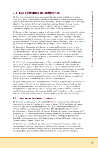 7 – Opter pour la croissance et la lutte contre la pauvreté
7.3 Les politiques de croissance
29 Nos propositions sont axées sur une stratégie de croissance tirée par le secteur
privé. Mais c’est à chaque pays qu’il incombe d’élaborer sa propre stratégie sectorielle,
selon son évaluation de ses moteurs de croissance. La bonne stratégie variera d’un pays
à l’autre. Pour certains il s’agira d’une stratégie axée sur l’exportation de produits
manufacturés. D’autres opteront pour la diversification et se lanceront dans
l’exportation de produits agricoles non traditionnels de valeur supérieure.
30 Ce qui est clair, c’est que le secteur privé, y compris les micro-entreprises, les petites
et moyennes entreprises et les exploitations agricoles familiales, joue un rôle central
dans la croissance et la lutte contre la pauvreté. Le défi qui se présente à l’Afrique
subsaharienne consiste à libérer son potentiel entrepreneurial en améliorant son climat
des investissements. C’est ainsi que la croissance s’est accélérée en Chine et en Inde et il
n’y a aucune raison pour que l’Afrique ne puisse pas suivre la même voie.
31 Cependant, il est également clair que le secteur public crée un environnement
favorable à la croissance en veillant à ce que la gouvernance et les infrastructures qui
sous-tendent le climat des investissements soient en place. Ainsi, la promotion de la
croissance ne se résume pas à la question secteur privé contre secteur public. La
question est plutôt : comment le secteur public et le secteur privé peuvent-ils, par leur
interaction, déclencher la croissance ?46
32 Si l’on veut encourager la croissance, il faut reconnaître que le rôle de l’État est
important et nécessite des ressources, y compris pour la santé, l’éducation et les
infrastructures. La priorité doit être de renforcer la capacité des gouvernements de
promouvoir la croissance à long terme, d’encourager la restructuration économique, la
diversification et le dynamisme technologique, de créer un climat favorable aux
investissements, de mettre en place et d’entretenir les infrastructures nécessaires, soit
directement soit en partenariat avec le secteur privé, de fournir des services publics et
de mettre en œuvre une planification urbaine et rurale intégrée.
33 Dans cette section, nous présentons trois ensembles de propositions de mesures en
vue d’améliorer l’environnement de la croissance en Afrique, à savoir : le climat des
investissements (section 7.3.1), les infrastructures (section 7.3.2), l’agriculture et le
développement rural (section 7.3.3). Ces propositions auront également un impact
positif sur la compétitivité internationale de l’Afrique47 et, tout comme les propositions
mises en avant au chapitre 8, sur sa capacité de percer sur les marchés mondiaux.

7.3.1 Le climat des investissements
34 L’Afrique subsaharienne souffre de la faiblesse des investissements nationaux et
étrangers, d’une fuite des capitaux importante et d’envois de fonds réduits, par rapport
aux autres pays en voie de développement. À 18 %, le ratio investissements/PIB de
l’Afrique se situe au-dessous de la moyenne de 24 % pour tous les pays en voie de
développement et il s’agit du chiffre le plus bas de toutes les régions en développement48.
Seulement 6 à 7 % des investissements directs étrangers (IDE) et environ 5 % des envois de
fonds aux pays en voie de développement sont destinés à l’Afrique subsaharienne49.
D’après les estimations, environ 40 % de la richesse privée est détenue à l’extérieur de
l’Afrique, contre 3 % pour l’Asie du Sud50.
35 L’Afrique est un continent qui attire peu les investissements, ni des Africains eux-
mêmes ni des investisseurs étrangers. Le défi consiste à créer un environnement dans
lequel les Africains souhaitent investir dans leurs exploitations agricoles, leurs entreprises,
leurs pays et leur continent et qui attire davantage les investissements étrangers.




                                                                                                  263
 
