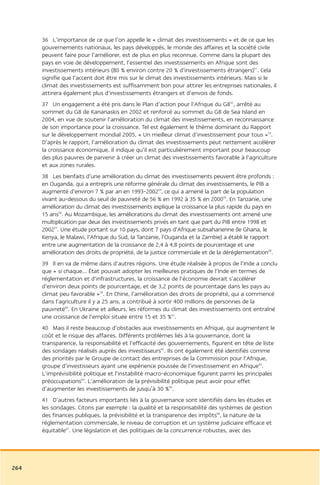 36 L’importance de ce que l’on appelle le « climat des investissements » et de ce que les
      gouvernements nationaux, les pays développés, le monde des affaires et la société civile
      peuvent faire pour l’améliorer, est de plus en plus reconnue. Comme dans la plupart des
      pays en voie de développement, l’essentiel des investissements en Afrique sont des
      investissements intérieurs (80 % environ contre 20 % d’investissements étrangers)51. Cela
      signifie que l’accent doit être mis sur le climat des investissements intérieurs. Mais si le
      climat des investissements est suffisamment bon pour attirer les entreprises nationales, il
      attirera également plus d’investissements étrangers et d’envois de fonds.
      37 Un engagement a été pris dans le Plan d’action pour l’Afrique du G852, arrêté au
      sommet du G8 de Kananaskis en 2002 et renforcé au sommet du G8 de Sea Island en
      2004, en vue de soutenir l’amélioration du climat des investissements, en reconnaissance
      de son importance pour la croissance. Tel est également le thème dominant du Rapport
      sur le développement mondial 2005, « Un meilleur climat d’investissement pour tous »53.
      D’après le rapport, l’amélioration du climat des investissements peut nettement accélérer
      la croissance économique. Il indique qu’il est particulièrement important pour beaucoup
      des plus pauvres de parvenir à créer un climat des investissements favorable à l’agriculture
      et aux zones rurales.
      38 Les bienfaits d’une amélioration du climat des investissements peuvent être profonds :
      en Ouganda, qui a entrepris une réforme générale du climat des investissements, le PIB a
      augmenté d’environ 7 % par an en 1993-200254, ce qui a amené la part de la population
      vivant au-dessous du seuil de pauvreté de 56 % en 1992 à 35 % en 200055. En Tanzanie, une
      amélioration du climat des investissements explique la croissance la plus rapide du pays en
      15 ans56. Au Mozambique, les améliorations du climat des investissements ont amené une
      multiplication par deux des investissements privés en tant que part du PIB entre 1998 et
      200257. Une étude portant sur 10 pays, dont 7 pays d’Afrique subsaharienne (le Ghana, le
      Kenya, le Malawi, l’Afrique du Sud, la Tanzanie, l’Ouganda et la Zambie) a établi le rapport
      entre une augmentation de la croissance de 2,4 à 4,8 points de pourcentage et une
      amélioration des droits de propriété, de la justice commerciale et de la déréglementation58.
      39 Il en va de même dans d’autres régions. Une étude réalisée à propos de l’Inde a conclu
      que « si chaque… État pouvait adopter les meilleures pratiques de l’Inde en termes de
      réglementation et d’infrastructures, la croissance de l’économie devrait s’accélérer
      d’environ deux points de pourcentage, et de 3,2 points de pourcentage dans les pays au
      climat peu favorable »59. En Chine, l’amélioration des droits de propriété, qui a commencé
      dans l’agriculture il y a 25 ans, a contribué à sortir 400 millions de personnes de la
      pauvreté60. En Ukraine et ailleurs, les réformes du climat des investissements ont entraîné
      une croissance de l’emploi située entre 15 et 35 %61.
      40 Mais il reste beaucoup d’obstacles aux investissements en Afrique, qui augmentent le
      coût et le risque des affaires. Différents problèmes liés à la gouvernance, dont la
      transparence, la responsabilité et l’efficacité des gouvernements, figurent en tête de liste
      des sondages réalisés auprès des investisseurs62. Ils ont également été identifiés comme
      des priorités par le Groupe de contact des entreprises de la Commission pour l’Afrique,
      groupe d’investisseurs ayant une expérience poussée de l’investissement en Afrique63.
      L’imprévisibilité politique et l’instabilité macro-économique figurent parmi les principales
      préoccupations64. L’amélioration de la prévisibilité politique peut avoir pour effet
      d’augmenter les investissements de jusqu’à 30 %65.
      41 D’autres facteurs importants liés à la gouvernance sont identifiés dans les études et
      les sondages. Citons par exemple : la qualité et la responsabilité des systèmes de gestion
      des finances publiques, la prévisibilité et la transparence des impôts66, la nature de la
      réglementation commerciale, le niveau de corruption et un système judiciaire efficace et
      équitable67. Une législation et des politiques de la concurrence robustes, avec des




264
 