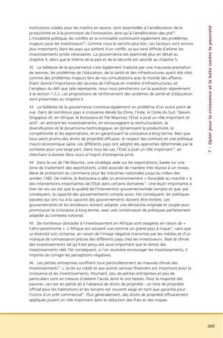 7 – Opter pour la croissance et la lutte contre la pauvreté
institutions solides pour les mettre en œuvre, sont essentielles à l’amélioration de la
productivité et à la promotion de l’innovation, ainsi qu’à l’amélioration des prix68.
L’instabilité politique, les conflits et la criminalité constituent également des problèmes
majeurs pour les investisseurs69. Comme nous le verrons plus loin, ces facteurs sont encore
plus importants dans les pays qui sortent d’un conflit, ce qui rend difficile d’attirer les
investissements privés nécessaires. La gouvernance est examinée plus en détail au
chapitre 4, alors que le thème de la paix et de la sécurité est abordé au chapitre 5.
42 La faiblesse de la gouvernance s’est également traduite par une mauvaise prestation
de services, les problèmes de l’éducation, de la santé et des infrastructures ayant été cités
comme des problèmes majeurs lors de nos consultations avec le monde des affaires.
Étant donné l’importance des lacunes de l’Afrique en matière d’infrastructures, et
l’ampleur du défi que cela représente, nous nous pencherons sur la question séparément
à la section 7.3.2. Les propositions de renforcement des systèmes de santé et d’éducation
sont présentées au chapitre 6.
43 La faiblesse de la gouvernance constitue également un problème d’un autre point de
vue. Dans de nombreux pays à croissance élevée (la Chine, l’Inde, la Corée du Sud, Taïwan,
Singapour et, en Afrique, le Botswana et l’Ile Maurice), l’État a joué un rôle important et
actif : en attirant les investissements, en encourageant la restructuration, la
diversification et le dynamisme technologique, en dynamisant la productivité, la
compétitivité et les exportations, et en garantissant la croissance à long terme. Bien que
tous aient promu des droits de propriété efficaces, le respect des contrats et une politique
macro-économique saine, ces différents pays ont adopté des approches déterminée par le
contexte pour une large part. Dans tous les cas, l’État a joué un rôle important70, en
cherchant à donner libre cours à l’esprit d’entreprise privé.
44 Dans le cas de l’Ile Maurice, une stratégie axée sur les exportations, basée sur une
zone de traitement des exportations, a été associée de manière très réussie à un niveau
élevé de protection du commerce pour les industries nationales jusqu’au milieu des
années 1980. De même, le Botswana a allié un environnement « favorable au marché » à
des interventions importantes de l’État dans certains domaines71. Une leçon importante à
tirer de ces cas est que la qualité de l’intervention gouvernementale compte et que, par
conséquent, la capacité des gouvernements compte aussi. Par conséquent, les politiques
passées qui ont nui à la capacité des gouvernements doivent être évitées. Les
gouvernements et les donateurs doivent adopter une démarche originale et souple pour
promouvoir la croissance à long terme, avec une combinaison de politiques parfaitement
adaptée au contexte national.
45 De nombreux obstacles à l’investissement en Afrique sont exagérés en raison de «
l’afro-pessimisme ». L’Afrique est souvent vue comme un grand pays à risque72, sans que
sa diversité soit comprise, en raison de l’image négative transmise par les médias et d’un
manque de connaissance précise des différents pays chez les investisseurs. Mais le climat
des investissements tel qu’il est perçu est aussi important que le climat des
investissements réel. Par conséquent, si l’on souhaite encourager les investissements, il
importe de corriger les perceptions négatives.
46 Les petites entreprises souffrent tout particulièrement du mauvais climat des
investissements73. L’accès au crédit et aux autres services financiers est important pour la
croissance et les investissements. Pourtant, peu de petites entreprises et peu de
particuliers sont en mesure d’obtenir l’accès dont ils ont besoin. Pour la majorité des
pauvres, ceci est en partie dû à l’absence de droits de propriété : un titre de propriété
officiel pour les habitations et les terrains est souvent exigé en tant que garantie pour
l’octroi d’un prêt commercial74. Plus généralement, des droits de propriété efficacement
appliqués jouent un rôle important dans la réduction des frais et des risques




                                                                                                265
 