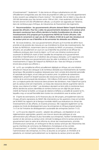 d’investissement75. Seulement 1 % des terres en Afrique subsaharienne ont été
      officiellement enregistrées avec des titres de propriété et celles qui l’ont été appartiennent
      le plus souvent aux catégories à hauts revenus76. Par exemple, Dar es Salam a reçu plus de
      200 000 demandes pour des terrains entre 1990 et 2001, mais seulement 8 000 de ces
      terrains environ ont été officiellement alloués. La situation est aggravée par l’absence,
      dans de nombreux pays d’Afrique, de mécanismes de financement des logements.
      47 Recommandation : les gouvernements africains doivent libérer l’esprit d’entreprise
      poussé des africains. Pour les y aider, les gouvernements donateurs et le secteur privé
      devraient coordonner leurs efforts derrière la Facilité d’amélioration du climat des
      investissements (FCI) proposé par le programme NEPAD de l’Union africaine. Cela
      nécessite le versement en sept ans de 550 millions d’USD de la part des donateurs et
      du secteur privé en vue d’identifier et de surmonter les obstacles aux affaires.
      48 De toute évidence, c’est aux gouvernements africains qu’il incombe de définir leurs
      priorités et de prendre des mesures en vue d’améliorer le climat des investissements. Par
      le biais du NEPAD/UA, notamment dans le contexte du MAEP, un processus, d’initiative
      africaine, est actuellement en cours en vue d’identifier les priorités et de diffuser les
      meilleures pratiques dans toute la région. La FCI est une initiative soutenue par et
      soutenant le NEPAD/UA visant à faire travailler les entreprises et le gouvernement
      ensemble à l’identification et à l’abolition des principaux obstacles. La FCI apportera une
      assistance technique aux gouvernements pour les aider à améliorer le climat des
      investissements à l’appui de l’objectif du NEPAD/UA de « faire de l’Afrique un endroit
      encore plus propice aux affaires ».
      49 La FCI, qui complète les efforts actuellement déployés en Afrique, est une initiative
      africaine en mesure de s’attaquer à de nombreux obstacles aux investissements de manière
      dynamique. Elle possède la souplesse nécessaire pour tenir compte de la diversité sectorielle
      et nationale de la région, et est tirée par le secteur privé. Ce système de subventions
      indépendant, proactif et réceptif associera des ressources provenant du secteur privé
      comme de la communauté des donateurs : 550 millions d’USD seront nécessaires en sept
      ans. La majeure partie des ressources devra provenir des donateurs, mais l’objectif est que la
      part du secteur privé soit importante. Le niveau des ressources devrait augmenter dans le
      temps, sous réserve d’un bilan77. Les donateurs devraient se tenir prêts à coordonner leurs
      efforts derrière les actions identifiées et nombre d’entre eux ont déjà fait part de leur
      intérêt de financer la facilité. Le Groupe de relations d’affaires a conseillé de soutenir la FCI,
      laquelle a reçu un accueil favorable dans toutes nos consultations avec le secteur privé78.
      50 D’après les estimations, la FCI financera plus de 300 projets, principalement dans les
      24 pays africains signataires du MAEP. Elle interviendra sur les questions mises en lumière
      par le MAEP, les rapports de la Banque mondiale relatifs aux évaluations du climat des
      investissements et des affaires, et d’autres processus. Elle s’appuiera également sur les
      analyses du Fonds de développement pour les entreprises en Afrique proposé (section
      7.4.1) et de l’Initiative de développement soutenable des entreprises (section 7.4.3).
      51 La FCI aura les objectifs suivants : adopter des politiques, une législation et une
      réglementation appropriées, garantir une mise en œuvre des politiques et une
      administration plus efficaces et plus favorables aux entreprises, faciliter l’amélioration du
      soutien et des services au secteur privé, stimuler le dialogue entre le secteur privé et le
      gouvernement dans le cadre de la réforme du climat des investissements, priorités
      d’infrastructure comprises, en renforçant le rôle du secteur privé par des mécanismes tels
      que les chambres de commerce, les fédérations d’employeurs et les comités
      d’investissement79. La facilité s’attaquera également à des questions telles que
      l’administration des entreprises, le crime, la sécurité, la corruption, le VIH/SIDA et le
      paludisme, en insistant particulièrement sur la réponse du secteur privé à ces défis.




266
 