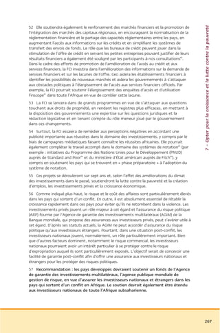 7 – Opter pour la croissance et la lutte contre la pauvreté
52 Elle soutiendra également le renforcement des marchés financiers et la promotion de
l’intégration des marchés des capitaux régionaux, en encourageant la normalisation de la
réglementation financière et le partage des capacités réglementaires entre les pays, en
augmentant l’accès aux informations sur les crédits et en simplifiant les systèmes de
transfert des envois de fonds. Le rôle que les bureaux de crédit peuvent jouer dans la
stimulation de l’offre de crédit en servant les petites entreprises pouvant justifier de leurs
résultats financiers a également été souligné par les participants à nos consultations80.
Dans le cadre des efforts de promotion de l’amélioration de l’accès au crédit et aux
services financiers, la FCI investira dans l’amélioration des informations sur la demande de
services financiers et sur les lacunes de l’offre. Ceci aidera les établissements financiers à
identifier les possibilités de nouveaux marchés et aidera les gouvernements à s’attaquer
aux obstacles politiques à l’élargissement de l’accès aux services financiers officiels. Par
exemple, la FCI pourrait soutenir l’élargissement des enquêtes d’accès et d’utilisation
Finscope81 dans toute l’Afrique en vue de combler cette lacune.
53 La FCI se lancera dans de grands programmes en vue de s’attaquer aux questions
touchant aux droits de propriété, en rendant les registres plus efficaces, en mettant à
la disposition des gouvernements une expertise sur les questions juridiques et la
rédaction législative et en tenant compte du rôle meneur joué par le gouvernement
dans ces changements.
54 Surtout, la FCI essaiera de remédier aux perceptions négatives en accordant une
publicité importante aux réussites dans le domaine des investissements, y compris par le
biais de campagnes médiatiques faisant connaître les réussites africaines. Elle pourrait
également compléter le travail accompli dans le domaine des systèmes de notation82 (par
exemple : initiatives du Programme des Nations Unies pour le Développement (PNUD)
auprès de Standard and Poor83 et du ministère d’État américain auprès de Fitch84), y
compris en soutenant les pays qui se trouvent en « phase préparatoire » à l’adoption du
système de notation.
55 Ces projets se dérouleront sur sept ans et, selon l’effet des améliorations du climat
des investissements dans le passé, soutiendront la lutte contre la pauvreté et la création
d’emplois, les investissements privés et la croissance économique.
56 Comme indiqué plus haut, le risque et le coût des affaires sont particulièrement élevés
dans les pays qui sortent d’un conflit. En outre, il est absolument essentiel de rétablir la
croissance rapidement dans ces pays pour éviter qu’ils ne retombent dans la violence. Les
investissements privés jouent un rôle majeur à cet égard et l’assurance du risque politique
(ARP) fournie par l’Agence de garantie des investissements multilatéraux (AGIM) de la
Banque mondiale, qui propose des assurances aux investisseurs privés, peut s’avérer utile à
cet égard. D’après ses statuts actuels, la AGIM ne peut accorder d’assurance du risque
politique qu’aux investisseurs étrangers. Pourtant, dans une situation post-conflit, les
investisseurs nationaux jouent, normalement, un rôle particulièrement important. Bien
que d’autres facteurs dominent, notamment le risque commercial, les investisseurs
nationaux pourraient avoir un intérêt particulier à se protéger contre le risque
d’expropriation auquel ils sont particulièrement exposés. L’objectif serait de concevoir une
facilité de garantie post-conflit afin d’offrir une assurance aux investisseurs nationaux et
étrangers pour les protéger des risques politiques.
57 Recommandation : les pays développés devraient soutenir un fonds de l’Agence
de garantie des investissements multilatéraux, l’agence publique mondiale de
gestion de risque, en vue d’assurer les investisseurs nationaux et étrangers dans les
pays qui sortent d’un conflit en Afrique. Le soutien devrait également être étendu
aux investisseurs nationaux de toute l’Afrique subsaharienne.




                                                                                                 267
 