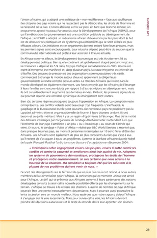 Les Raisons
l’Union africaine, qui a adopté une politique de « non-indifférence » face aux souffrances
des citoyens des pays voisins qui ne respectent pas la démocratie, les droits de l’homme et
la nécessité de la paix. L’Union africaine a mis sur pied, en tant que branche annexe, un
programme appelé Nouveau Partenariat pour le Développement de l’Afrique (NEPAD), pour
qui l’amélioration du gouvernement est une condition préalable au développement de
l’Afrique. Le NEPAD a adopté un mécanisme africain d’évaluation par les pairs dont le but
est de découvrir les politiques et les systèmes gouvernements qui se sont avérés les plus
efficaces ailleurs. Ces initiatives et ces organismes doivent encore faire leurs preuves, mais
les premiers signes sont encourageants. Leur réussite dépend peut-être du soutien que la
communauté internationale est prête à leur accorder à l’heure actuelle.
En Afrique comme ailleurs, le développement économique est très étroitement lié au
développement politique. Bien que le continent ait globalement stagné pendant vingt ans,
la croissance a dépassé les 5 % dans 24 pays d’Afrique subsaharienne en 2003. Un nouvel
esprit d’entreprise est manifeste et, dans plusieurs pays, la classe moyenne est en train de
s’étoffer. Des groupes de pression et des organisations communautaires très variés
commencent à changer le monde autour d’eux et apprennent à obliger leurs
gouvernements à rendre compte de leurs actes. Le rôle des Africains qui vivent dans le
monde développé est également étonnant. Les fonds envoyés par les Africains de l’étranger
à leurs familles sont encore réduits par rapport à d’autres régions en développement, mais
ils ont considérablement augmenté ces dernières années. Partout, les premiers signes de ce
qui pourrait devenir une véritable dynamique du changement sont visibles.
Bien sûr, certains régimes pratiquent toujours l’oppression en Afrique. La corruption reste
omniprésente. Les conflits violents sont beaucoup trop fréquents. L’inefficacité, le
gaspillage et la bureaucratie inutile sont courants. De nombreux pays ne possèdent pas la
capacité administrative et organisationnelle de fournir à leurs citoyens ce dont ils ont
besoin et ce qu’ils méritent. Mais il y a un regain d’optimisme à l’étranger. Plus de la moitié
des Africains interrogés par l’organisme de sondage Afrobarometer s’attendent à ce que
l’économie de leur pays s’améliore « un peu » ou « beaucoup » au cours de l’année qui
vient. En outre, le sondage « Pulse of Africa » réalisé par BBC World Services a montré que,
dans presque tous les pays, au moins 9 personnes interrogées sur 10 sont fières d’être des
Africains. Les Africains sont également de plus en plus conscients du fait que c’est à eux
qu’il revient de s’attaquer à tous ces problèmes. Comme la lauréate africaine du prix Nobel
de la paix Wangari Maathai l’a dit dans son discours d’acceptation en décembre 2004 :
       « Intensifions notre engagement envers nos peuples, envers la lutte contre les
       conflits et contre la pauvreté et améliorons ainsi leur qualité de vie. Adoptons
       un système de gouvernance démocratique, protégeons les droits de l’homme
       et protégeons notre environnement. Je suis certaine que nous serons à la
       hauteur de la situation. Ma conviction a toujours été que les solutions à la
       plupart de nos problèmes doivent venir de nous. »
Ce sont des changements sur le terrain tels que ceux-ci qui nous ont donné, à nous autres
membres de la Commission pour l’Afrique, la conviction qu’un moment unique est arrivé
pour l’Afrique. Le défi qui se présente aux Africains comme à leurs partenaires des nations
développées consiste à saisir cette nouvelle possibilité offerte par les changements sur le
terrain. L’Afrique se trouve à la croisée des chemins. L’avenir de nombre de pays d’Afrique
pourrait être une pente inexorablement descendante. Mais il pourrait aussi poursuivre la
lente ascension vers un monde meilleur. Nous espérons que notre rapport aidera l’Afrique
à s’engager sur la voie ascendante. Mais pour suivre cette voie, les Africains devront
prendre des décisions audacieuses et le reste du monde devra leur apporter son soutien.




                                                                                                  25
 