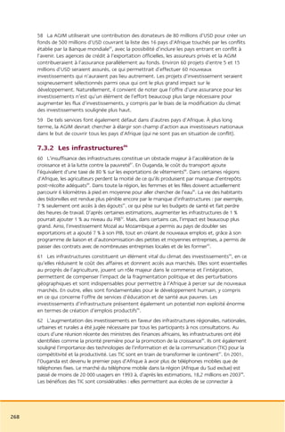 58 La AGIM utiliserait une contribution des donateurs de 80 millions d’USD pour créer un
      fonds de 500 millions d’USD couvrant la liste des 16 pays d’Afrique touchés par les conflits
      établie par la Banque mondiale85, avec la possibilité d’inclure les pays entrant en conflit à
      l’avenir. Les agences de crédit à l’exportation officielles, les assureurs privés et la AGIM
      contribueraient à l’assurance parallèlement au fonds. Environ 60 projets d’entre 5 et 15
      millions d’USD seraient assurés, ce qui permettrait d’effectuer 60 nouveaux
      investissements qui n’auraient pas lieu autrement. Les projets d’investissement seraient
      soigneusement sélectionnés parmi ceux qui ont le plus grand impact sur le
      développement. Naturellement, il convient de noter que l’offre d’une assurance pour les
      investissements n’est qu’un élément de l’effort beaucoup plus large nécessaire pour
      augmenter les flux d’investissements, y compris par le biais de la modification du climat
      des investissements soulignée plus haut.
      59 De tels services font également défaut dans d’autres pays d’Afrique. À plus long
      terme, la AGIM devrait chercher à élargir son champ d’action aux investisseurs nationaux
      dans le but de couvrir tous les pays d’Afrique (qui ne sont pas en situation de conflit).

      7.3.2 Les infrastructures86
      60 L’insuffisance des infrastructures constitue un obstacle majeur à l’accélération de la
      croissance et à la lutte contre la pauvreté87. En Ouganda, le coût du transport ajoute
      l’équivalent d’une taxe de 80 % sur les exportations de vêtements88. Dans certaines régions
      d’Afrique, les agriculteurs perdent la moitié de ce qu’ils produisent par manque d’entrepôts
      post-récolte adéquats89. Dans toute la région, les femmes et les filles doivent actuellement
      parcourir 6 kilomètres à pied en moyenne pour aller chercher de l’eau90. La vie des habitants
      des bidonvilles est rendue plus pénible encore par le manque d’infrastructures : par exemple,
      7 % seulement ont accès à des égouts91, ce qui pèse sur les budgets de santé et fait perdre
      des heures de travail. D’après certaines estimations, augmenter les infrastructures de 1 %
      pourrait ajouter 1 % au niveau du PIB92. Mais, dans certains cas, l’impact est beaucoup plus
      grand. Ainsi, l’investissement Mozal au Mozambique a permis au pays de doubler ses
      exportations et a ajouté 7 % à son PIB, tout en créant de no
