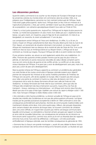 Les décennies perdues
     Quand le soleil a commencé à se coucher sur les empires de l’Europe à l’étranger et que
     les anciennes colonies du monde entier ont commencé, dans les années 1960, à se
     préparer pour l’indépendance, personne ne s’est vraiment préoccupé de l’Afrique. Seule
     l’Asie était jugée préoccupante. Après tout, l’Afrique était un lieu riche en minerais et à
     l’agriculture productive. L’Asie, par contre, semblait n’avoir que des problèmes, sans parler
     de sa population. Les scénarios apocalyptiques étaient tous axés sur l’Inde et l’Est.
     C’était il y a tout juste quarante ans. Aujourd’hui, l’Afrique est la région la plus pauvre du
     monde. La moitié de la population vit avec moins d’un dollar par jour. L’espérance de vie
     baisse. Les gens vivent, en moyenne, jusqu’à l’âge de 46 ans seulement. En Inde et au
     Bangladesh, en revanche, ils vivent actuellement 17 ans de plus.
     Les comparaisons entre l’Afrique et l’Asie sont révélatrices. En effet, il y a 30 ans, le
     revenu moyen en Afrique subsaharienne était deux fois plus élevé qu’en Asie du Sud et de
     l’Est. Depuis, un revirement de situation étonnant s’est produit. Le revenu moyen en
     Afrique est maintenant bien au-dessous de la moitié de celui de l’Asie de l’Est. Il en va de
     même en Asie du Sud, en Amérique latine et au Moyen-Orient. L’Afrique est le seul
     continent au monde qui stagne. Pourquoi l’Afrique est-elle à ce point restée à la traîne ?
     D’une certaine manière, ses atouts se sont également avérés être une malédiction. En
     effet, l’histoire des quarante années passées montre que les pays les plus riches en
     pétrole, en diamants et autres ressources naturelles de valeur élevée comptent parmi
     ceux qui ont connu le plus de guerres et de conflits armés. Le conflit est un des cercles
     vicieux classiques de l’Afrique. Il ne peut pas y avoir de développement sans paix, mais il ne
     peut pas y avoir de paix sans développement.
     Mais la grande richesse de l’Afrique a apporté au continent un problème plus généralisé.
     Les voies ferrées et les routes construites à l’époque coloniale avaient pour objectif
     premier de transporter les minerais et les autres matières premières de l’intérieur de
     l’Afrique vers ses ports, afin de les expédier en Europe. Elles n’avaient pas été conçues
     pour relier une partie du continent à l’autre ou créer plus de liaisons vers l’est. La
     comparaison de la carte du réseau ferroviaire africain avec celle de l’Inde est très
     révélatrice : le réseau ferroviaire de l’Inde relie le sous-continent, alors que celui de
     l’Afrique relie simplement des lieux d’extraction aux ports. Aujourd’hui, les frais de
     transport – locaux, nationaux ou internationaux – en Afrique sont environ deux fois plus
     élevés que ceux d’un pays d’Asie type. Expédier une voiture du Japon à Abidjan coûte 1 500
     USD, mais l’envoyer d’Abidjan à Addis-Abeba coûte 5 000 USD.
     L’ère coloniale a créé d’autres problèmes. La division actuelle de l’Afrique en pays est le
     résultat des intérêts des Occidentaux et non pas des préoccupations africaines. Les lignes
     tracées par les grandes puissances européennes à Berlin en 1884 continuent à avoir des
     conséquences profondément perturbantes. Nombre de communautés traditionnelles sont
     maintenant divisées entre deux, trois voire quatre pays. Ailleurs, des groupes disparates,
     dont certains étaient des ennemis de longue date, se trouvent contraints de cohabiter
     dans une union difficile, en n’ayant bien souvent pas même une langue commune dans
     laquelle communiquer. Le colonialisme a favorisé certains groupes par rapport à d’autres
     et ainsi créé de nouvelles hiérarchies. Les conséquences de certaines de ces divisions se
     font encore sentir aujourd’hui, comme nous avons pu le voir au Rwanda dans les rapports
     entre les Hutu et les Tutsi dont les différences « ethniques » ont été accentuées
     artificiellement à l’époque coloniale, avec les terribles conséquences du génocide de 1994.
     « Donnons-leur à chacun une grande montagne », aurait dit avec dédain la Reine Victoria
     à propos de la division des terres entre le Kenya et la Tanzanie actuels. Le résultat est que




26
 