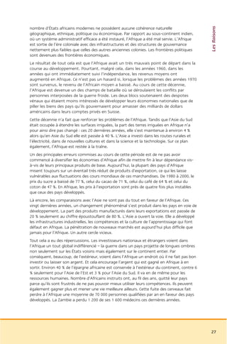 Les Raisons
nombre d’États africains modernes ne possèdent aucune cohérence naturelle
géographique, ethnique, politique ou économique. Par rapport au sous-continent indien,
où un système administratif efficace a été instauré, l’Afrique a été mal servie. L’Afrique
est sortie de l’ère coloniale avec des infrastructures et des structures de gouvernance
nettement plus faibles que celles des autres anciennes colonies. Les frontières politiques
sont devenues des frontières économiques.
Le résultat de tout cela est que l’Afrique avait un très mauvais point de départ dans la
course au développement. Pourtant, malgré cela, dans les années 1960, dans les
années qui ont immédiatement suivi l’indépendance, les revenus moyens ont
augmenté en Afrique. Ce n’est pas un hasard si, lorsque les problèmes des années 1970
sont survenus, le revenu de l’Africain moyen a baissé. Au cours de cette décennie,
l’Afrique est devenue un des champs de bataille où se déroulaient les conflits par
personnes interposées de la guerre froide. Les deux blocs soutenaient des despotes
vénaux qui étaient moins intéressés de développer leurs économies nationales que de
piller les biens des pays qu’ils gouvernaient pour amasser des milliards de dollars
américains dans leurs comptes privés en Suisse.
Cette décennie n’a fait que renforcer les problèmes de l’Afrique. Tandis que l’Asie du Sud
était occupée à étendre les surfaces irriguées, la part des terres irriguées en Afrique n’a
pour ainsi dire pas changé : ces 20 dernières années, elle s’est maintenue à environ 4 %
alors qu’en Asie du Sud elle est passée à 40 %. L’Asie a investi dans les routes rurales et
l’électricité, dans de nouvelles cultures et dans la science et la technologie. Sur ce plan
également, l’Afrique est restée à la traîne.
Un des principales erreurs commises au cours de cette période est de ne pas avoir
commencé à diversifier les économies d’Afrique afin de mettre fin à leur dépendance vis-
à-vis de leurs principaux produits de base. Aujourd’hui, la plupart des pays d’Afrique
misent toujours sur un éventail très réduit de produits d’exportation, ce qui les laisse
vulnérables aux fluctuations des cours mondiaux de ces marchandises. De 1980 à 2000, le
prix du sucre a baissé de 77 %, celui du cacao de 71 %, celui du café de 64 % et celui du
coton de 47 %. En Afrique, les prix à l’exportation sont près de quatre fois plus instables
que ceux des pays développés.
Là encore, les comparaisons avec l’Asie ne sont pas du tout en faveur de l’Afrique. Ces
vingt dernières années, un changement phénoménal s’est produit dans les pays en voie de
développement. La part des produits manufacturés dans leurs exportations est passée de
20 % seulement au chiffre époustouflant de 80 %. L’Asie a ouvert la voie. Elle a développé
les infrastructures industrielles, les compétences et la culture de l’apprentissage qui font
défaut en Afrique. La pénétration de nouveaux marchés est aujourd’hui plus difficile que
jamais pour l’Afrique. Un autre cercle vicieux.
Tout cela a eu des répercussions. Les investisseurs nationaux et étrangers voient dans
l’Afrique un tout global indifférencié – la guerre dans un pays projette de longues ombres
non seulement sur les États voisins mais également sur le continent entier. Par
conséquent, beaucoup, de l’extérieur, voient dans l’Afrique un endroit où il ne fait pas bon
investir ou laisser son argent. Et cela encourage l’argent qui est gagné en Afrique à en
sortir. Environ 40 % de l’épargne africaine est conservée à l’extérieur du continent, contre 6
% seulement pour l’Asie de l’Est et 3 % pour l’Asie du Sud. Il va en de même pour les
ressources humaines. Nombre d’Africains instruits ont, au fil des ans, quitté leur pays
parce qu’ils sont frustrés de ne pas pouvoir mieux utiliser leurs compétences. Ils peuvent
également gagner plus et mener une vie meilleure ailleurs. Cette fuite des cerveaux fait
perdre à l’Afrique une moyenne de 70 000 personnes qualifiées par an en faveur des pays
développés. La Zambie a perdu 1 200 de ses 1 600 médecins ces dernières années.




                                                                                                 27
 