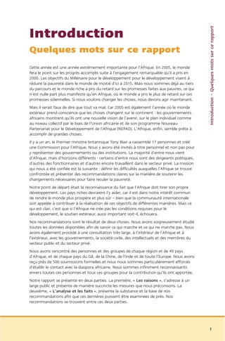 Introduction – Quelques mots sur ce rapport
Introduction
Quelques mots sur ce rapport
Cette année est une année extrêmement importante pour l’Afrique. En 2005, le monde
fera le point sur les progrès accomplis suite à l’engagement remarquable qu’il a pris en
2000. Les objectifs du Millénaire pour le développement pour le développement visent à
réduire la pauvreté dans le monde de moitié d’ici à 2015. Mais nous sommes déjà au tiers
du parcours et le monde riche a pris du retard sur les promesses faites aux pauvres, ce qui
n’est nulle part plus manifeste qu’en Afrique, où le monde a pris le plus de retard sur ces
promesses solennelles. Si nous voulons changer les choses, nous devons agir maintenant.
Mais il serait faux de dire que tout va mal. Car 2005 est également l’année où le monde
extérieur prend conscience que les choses changent sur le continent : les gouvernements
africains montrent qu’ils ont une nouvelle vision de l’avenir, sur le plan individuel comme
au niveau collectif par le biais de l’Union africaine et de son programme Nouveau
Partenariat pour le Développement de l’Afrique (NEPAD). L’Afrique, enfin, semble prête à
accomplir de grandes choses.
Il y a un an, le Premier ministre britannique Tony Blair a rassemblé 17 personnes et créé
une Commission pour l’Afrique. Nous y avons été invités à titre personnel et non pas pour
y représenter des gouvernements ou des institutions. La majorité d’entre nous vient
d’Afrique, mais d’horizons différents : certains d’entre nous sont des dirigeants politiques,
d’autres des fonctionnaires et d’autres encore travaillent dans le secteur privé. La mission
qui nous a été confiée est la suivante : définir les difficultés auxquelles l’Afrique se trouve
confrontée et présenter des recommandations claires sur la manière de soutenir les
changements nécessaires pour faire reculer la pauvreté.
Notre point de départ était la reconnaissance du fait que l’Afrique doit tirer son propre
développement. Les pays riches devraient l’y aider, car il est dans notre intérêt commun
de rendre le monde plus prospère et plus sûr – bien que la communauté internationale
soit appelée à contribuer à la réalisation de ces objectifs de différentes manières. Mais ce
qui est clair, c’est que si l’Afrique ne crée pas les conditions requises pour le
développement, le soutien extérieur, aussi important soit-il, échouera.
Nos recommandations sont le résultat de deux choses. Nous avons soigneusement étudié
toutes les données disponibles afin de savoir ce qui marche et ce qui ne marche pas. Nous
avons également procédé à une consultation très large, à l’intérieur de l’Afrique et à
l’extérieur, avec les gouvernements, la société civile, des intellectuels et des membres du
secteur public et du secteur privé.
Nous avons rencontré des personnes et des groupes de chaque région et de 49 pays
d’Afrique, et de chaque pays du G8, de la Chine, de l’Inde et de toute l’Europe. Nous avons
reçu près de 500 soumissions formelles et nous nous sommes particulièrement efforcés
d’établir le contact avec la diaspora africaine. Nous sommes infiniment reconnaissants
envers toutes ces personnes et tous ces groupes pour la contribution qu’ils ont apportée.
Notre rapport se présente en deux parties. La première, « Les raisons », s’adresse à un
large public et présente de manière succincte les mesures que nous préconisons. La
deuxième, « L’analyse et les faits », présente la substance et la base de nos
recommandations afin que ces dernières puissent être examinées de près. Nos
recommandations se trouvent entre ces deux parties.




                                                                                                  1
 