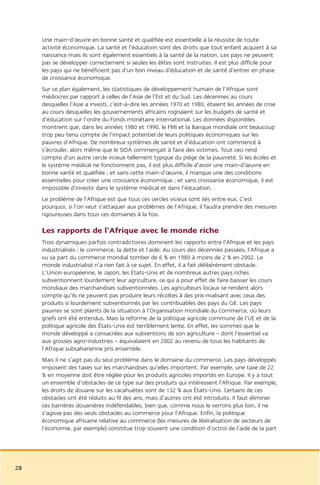 Une main-d’œuvre en bonne santé et qualifiée est essentielle à la réussite de toute
     activité économique. La santé et l’éducation sont des droits que tout enfant acquiert à sa
     naissance mais ils sont également essentiels à la santé de la nation. Les pays ne peuvent
     pas se développer correctement si seules les élites sont instruites. Il est plus difficile pour
     les pays qui ne bénéficient pas d’un bon niveau d’éducation et de santé d’entrer en phase
     de croissance économique.
     Sur ce plan également, les statistiques de développement humain de l’Afrique sont
     médiocres par rapport à celles de l’Asie de l’Est et du Sud. Les décennies au cours
     desquelles l’Asie a investi, c’est-à-dire les années 1970 et 1980, étaient les années de crise
     au cours desquelles les gouvernements africains rognaient sur les budgets de santé et
     d’éducation sur l’ordre du Fonds monétaire international. Les données disponibles
     montrent que, dans les années 1980 et 1990, le FMI et la Banque mondiale ont beaucoup
     trop peu tenu compte de l’impact potentiel de leurs politiques économiques sur les
     pauvres d’Afrique. De nombreux systèmes de santé et d’éducation ont commencé à
     s’écrouler, alors même que le SIDA commençait à faire des victimes. Tout ceci rend
     compte d’un autre cercle vicieux tellement typique du piège de la pauvreté. Si les écoles et
     le système médical ne fonctionnent pas, il est plus difficile d’avoir une main-d’œuvre en
     bonne santé et qualifiée ; et sans cette main-d’œuvre, il manque une des conditions
     essentielles pour créer une croissance économique ; et sans croissance économique, il est
     impossible d’investir dans le système médical et dans l’éducation.
     Le problème de l’Afrique est que tous ces cercles vicieux sont liés entre eux. C’est
     pourquoi, si l’on veut s’attaquer aux problèmes de l’Afrique, il faudra prendre des mesures
     rigoureuses dans tous ces domaines à la fois.

     Les rapports de l’Afrique avec le monde riche
     Trois dynamiques parfois contradictoires dominent les rapports entre l’Afrique et les pays
     industrialisés : le commerce, la dette et l’aide. Au cours des décennies passées, l’Afrique a
     vu sa part du commerce mondial tomber de 6 % en 1980 à moins de 2 % en 2002. Le
     monde industrialisé n’a rien fait à ce sujet. En effet, il a fait délibérément obstacle.
     L’Union européenne, le Japon, les États-Unis et de nombreux autres pays riches
     subventionnent lourdement leur agriculture, ce qui a pour effet de faire baisser les cours
     mondiaux des marchandises subventionnées. Les agriculteurs locaux se rendent alors
     compte qu’ils ne peuvent pas produire leurs récoltes à des prix rivalisant avec ceux des
     produits si lourdement subventionnés par les contribuables des pays du G8. Les pays
     pauvres se sont plaints de la situation à l’Organisation mondiale du Commerce, où leurs
     griefs ont été entendus. Mais la réforme de la politique agricole commune de l’UE et de la
     politique agricole des États-Unis est terriblement lente. En effet, les sommes que le
     monde développé a consacrées aux subventions de son agriculture – dont l’essentiel va
     aux grosses agro-industries – équivalaient en 2002 au revenu de tous les habitants de
     l’Afrique subsaharienne pris ensemble.
     Mais il ne s’agit pas du seul problème dans le domaine du commerce. Les pays développés
     imposent des taxes sur les marchandises qu’elles importent. Par exemple, une taxe de 22
     % en moyenne doit être réglée pour les produits agricoles importés en Europe. Il y a tout
     un ensemble d’obstacles de ce type sur des produits qui intéressent l’Afrique. Par exemple,
     les droits de douane sur les cacahuètes sont de 132 % aux États-Unis. Certains de ces
     obstacles ont été réduits au fil des ans, mais d’autres ont été introduits. Il faut éliminer
     ces barrières douanières indéfendables, bien que, comme nous le verrons plus loin, il ne
     s’agisse pas des seuls obstacles au commerce pour l’Afrique. Enfin, la politique
     économique africaine relative au commerce (les mesures de libéralisation de secteurs de
     l’économie, par exemple) constitue trop souvent une condition d’octroi de l’aide de la part




28
 