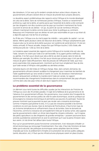Les Raisons
des donateurs. Si l’on veut qu’ils rendent compte de leurs actes à leurs citoyens, les
gouvernements africains doivent être en mesure de prendre leurs propres décisions.
Le deuxième aspect problématique des rapports entre l’Afrique et le monde développé
est celui de la dette. Dans de nombreuses parties d’Afrique, il existe un ressentiment
profond au sujet de la dette, en partie parce que l’essentiel de la dette a été contracté
par des dirigeants non élus soutenus par les pays qui touchent maintenant les fonds
couvrant le service de ces dettes – et qui, du point de vue de nombreux Africains,
utilisent maintenant la dette comme levier pour dicter la politique au continent.
Beaucoup ont l’impression que ces dettes ne sont pas raisonnables et que ce qui était dû
a déjà été payé pas mal de fois en pratique.
Au fil des ans, l’Afrique a eu du mal à payer les intérêts – sans parler du capital – sur ces
dettes. Même après plusieurs séries de réduction de la dette, l’Afrique subsaharienne paie
toujours plus sur le service de la dette que pour son système de santé (environ 3 % de son
revenu annuel). À l’heure actuelle, chaque fois que l’Afrique touche 2 USD d’aide, elle
rembourse près de 1 USD au titre de la dette.
Le troisième aspect essentiel des rapports entre l’Afrique et le monde riche est celui de
l’aide. Certains ne voient pas l’aide d’un œil favorable. Ils la jugent parfois inefficace, volée
ou gâchée. Il ne fait aucun doute que cela a été le cas dans le passé, dans le Zaïre de
Mobutu par exemple. De même, il ne fait aucun doute que certains pays n’ont pas été en
mesure de gérer l’aide efficacement. Mais les preuves de l’efficacité de l’aide, que nous
avons examinées très soigneusement, montrent qu’il est tout simplement faux de dire
que l’aide versée à l’Afrique a été gaspillée ces dernières années.
Certaines leçons ont été tirées et l’Afrique change. Mais, dans certains domaines, les
gouvernements africains doivent accélérer le changement pour maximiser les bienfaits de
l’aide supplémentaire qui sera versée à l’avenir. En outre, les donateurs internationaux
doivent sérieusement améliorer la manière dont l’aide est versée. Ce rapport
recommandera des changements fondamentaux dans le comportement des pays africains
comme dans celui des pays riches et dans leurs rapports entre eux.

Le problème essentiel de la gouvernance
Un élément sous-tend toutes les difficultés causées par les interactions de l’histoire de
l’Afrique au cours des 40 années passées. Il s’agit de la faiblesse de la gouvernance et de
l’absence d’un gouvernement efficace. Par gouvernance, nous voulons dire l’incapacité du
gouvernement et des services publics de créer le cadre économique, social et juridique qui
encouragera la croissance économique et permettra aux pauvres d’y participer. Toutes les
preuves montrent que la pauvreté ne peut pas reculer sans croissance économique.
Comme n’importe quel jardinier le dira, il n’y a pas de croissance possible si les bonnes
conditions ne sont pas réunies. Dans le domaine de l’horticulture, il faut le bon type de
sol, la bonne température et suffisamment d’eau et de lumière. Dans le domaine de
l’économie, comme la croissance est principalement tirée par le secteur privé, cela suppose
que les gouvernements créent un climat dans lequel les citoyens ordinaires – qu’il s’agisse
des petits agriculteurs ou des dirigeants de grandes entreprises – puissent poursuivre leurs
activités quotidiennes sereinement et avoir le sentiment qu’il vaut la peine d’investir dans
leur avenir. Un tel climat fait défaut dans toute l’Afrique.
Pour qu’un gouvernement puisse fonctionner correctement, il est nécessaire d’établir un
climat économique qui encourage l’investissement. Pour cela, il faut des fonctions de base
telles que la sécurité, des politiques économiques saines adoptées dans les limites
imposées par la loi, le prélèvement d’impôts et la prestation de services publics adéquats
(santé, éducation, etc.). Il faut que les infrastructures physiques soient en place (routes,




                                                                                                    29
 