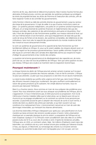 chemins de fer, eau, électricité et télécommunications). Mais il existe d’autres formes plus
     abstraites d’infrastructures, comme, par exemple, les systèmes juridiques qui protègent
     les droits de propriété de base, les droits de l’homme et l’exécution des contrats, afin de
     faire respecter l’ordre et de contrôler les gouvernements.
     Cette fonction s’étend au-delà des activités directes du gouvernement, jusqu’au secteur
     plus large de la gouvernance. Il s’agit de veiller à ce que d’autres institutions soient en
     place : un système judiciaire indépendant, une police et un système carcéral impartiaux et
     efficaces, et un large éventail de systèmes financiers et réglementaires tels que des
     banques centrales, des cadastres et des administrations portuaires et douanières. Pour
     cela, il faut des dirigeants et des fonctionnaires qualifiés, aux niveaux national et local, qui
     ont eux-mêmes besoin d’une formation, ainsi que d’équipements de base tels que des
     outils de tenue de fichiers et de dossiers, des systèmes comptables, des téléphones et des
     ordinateurs. Sans tout cela, la capacité des gouvernements du monde moderne de faire
     leur travail se trouve sérieusement limitée.
     Ce sont ces systèmes de gouvernance et la capacité de les faire fonctionner qui font
     terriblement défaut en Afrique. Et, pour qu’ils soient valables, les citoyens doivent avoir un
     droit de regard sur les processus gouvernementaux. Savoir quelles sommes d’argent ont
     été reçues et comment elles sont sensées être dépensées donne aux citoyens le moyen
     d’obliger les gouvernements à leur rendre des comptes.
     La question de la bonne gouvernance et du développement des capacités est, de notre
     point de vue, au cœur de tous les problèmes de l’Afrique. Tant que cette question ne sera
     pas résolue, l’Afrique sera vouée à se maintenir dans la stagnation économique.

     Pourquoi maintenant ?
     La longue histoire du déclin de l’Afrique pourrait amener certains à penser qu’il ne peut
     pas y avoir d’urgence à prendre des mesures radicales. C’est en fait le contraire. L’Afrique
     ne peut pas attendre. Le plan que nous proposons ici doit être mis en œuvre maintenant.
     La raison la plus évidente qui justifie cette urgence est le fait que, dans toute l’Afrique,
     des Africains meurent chaque jour inutilement. Des gens souffrent continuellement en
     raison des graves privations qu’ils subissent. Par simple décence humaine, nous ne
     pouvons pas repousser l’échéance.
     Mais il y a d’autres raisons. Nous sommes en train de nous préparer des problèmes pour
     l’avenir. Plus nous attendrons avant de nous attaquer aux problèmes de l’Afrique, plus ils
     s’aggraveront. Si nous n’intervenons pas, le SIDA poursuivra sa progression. Il en ira de
     même pour d’autres maladies telles que la tuberculose, qui se répand aussi vite qu’un
     rhume et qui se propage actuellement sur le continent au rythme d’une personne par
     seconde. La pauvreté pousse les gens à adopter des mesures de survie à court terme, à
     vendre des biens ou abattre des arbres par exemple, ce qui bien souvent nuit aux
     conditions d’un redressement futur. L’environnement naturel est en train de subir des
     dommages irréversibles, qui menacent les réserves alimentaires.
     Les énormes bidonvilles d’Afrique s’élargissent jour après jour, sans planification et d’une
     manière qui laisse entrevoir des tensions sociales graves à l’avenir. Cette urbanisation
     chaotique est un exemple classique du prix du retard. La population de l’Afrique est en
     train d’exploser. Quelque 37 % d’Africains vivent actuellement dans des villes et ce chiffre
     passera à plus de 50 % au cours des 20 années à venir. D’après les tendances actuelles,
     l’Afrique sera, en 2030, un continent urbain. Déjà, 166 millions d’habitants vivent dans des
     bidonvilles. Les conditions de vie y sont rendues encore plus sordides par l’absence d’accès
     à l’eau, aux égouts, à l’électricité, au ramassage des ordures ou à d’autres services
     municipaux, les autorités locales étant soit mal équipées pour s’en occuper, soit non




30
 