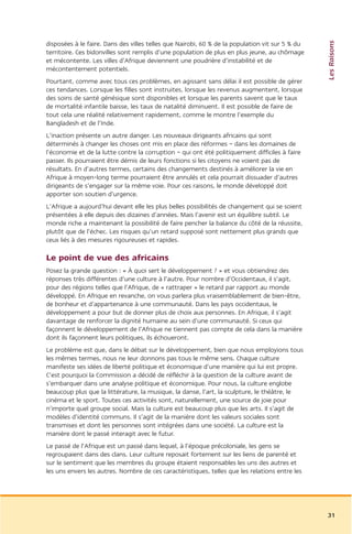Les Raisons
disposées à le faire. Dans des villes telles que Nairobi, 60 % de la population vit sur 5 % du
territoire. Ces bidonvilles sont remplis d’une population de plus en plus jeune, au chômage
et mécontente. Les villes d’Afrique deviennent une poudrière d’instabilité et de
mécontentement potentiels.
Pourtant, comme avec tous ces problèmes, en agissant sans délai il est possible de gérer
ces tendances. Lorsque les filles sont instruites, lorsque les revenus augmentent, lorsque
des soins de santé génésique sont disponibles et lorsque les parents savent que le taux
de mortalité infantile baisse, les taux de natalité diminuent. Il est possible de faire de
tout cela une réalité relativement rapidement, comme le montre l’exemple du
Bangladesh et de l’Inde.
L’inaction présente un autre danger. Les nouveaux dirigeants africains qui sont
déterminés à changer les choses ont mis en place des réformes – dans les domaines de
l’économie et de la lutte contre la corruption – qui ont été politiquement difficiles à faire
passer. Ils pourraient être démis de leurs fonctions si les citoyens ne voient pas de
résultats. En d’autres termes, certains des changements destinés à améliorer la vie en
Afrique à moyen-long terme pourraient être annulés et cela pourrait dissuader d’autres
dirigeants de s’engager sur la même voie. Pour ces raisons, le monde développé doit
apporter son soutien d’urgence.
L’Afrique a aujourd’hui devant elle les plus belles possibilités de changement qui se soient
présentées à elle depuis des dizaines d’années. Mais l’avenir est un équilibre subtil. Le
monde riche a maintenant la possibilité de faire pencher la balance du côté de la réussite,
plutôt que de l’échec. Les risques qu’un retard supposé sont nettement plus grands que
ceux liés à des mesures rigoureuses et rapides.

Le point de vue des africains
Posez la grande question : « À quoi sert le développement ? » et vous obtiendrez des
réponses très différentes d’une culture à l’autre. Pour nombre d’Occidentaux, il s’agit,
pour des régions telles que l’Afrique, de « rattraper » le retard par rapport au monde
développé. En Afrique en revanche, on vous parlera plus vraisemblablement de bien-être,
de bonheur et d’appartenance à une communauté. Dans les pays occidentaux, le
développement a pour but de donner plus de choix aux personnes. En Afrique, il s’agit
davantage de renforcer la dignité humaine au sein d’une communauté. Si ceux qui
façonnent le développement de l’Afrique ne tiennent pas compte de cela dans la manière
dont ils façonnent leurs politiques, ils échoueront.
Le problème est que, dans le débat sur le développement, bien que nous employions tous
les mêmes termes, nous ne leur donnons pas tous le même sens. Chaque culture
manifeste ses idées de liberté politique et économique d’une manière qui lui est propre.
C’est pourquoi la Commission a décidé de réfléchir à la question de la culture avant de
s’embarquer dans une analyse politique et économique. Pour nous, la culture englobe
beaucoup plus que la littérature, la musique, la danse, l’art, la sculpture, le théâtre, le
cinéma et le sport. Toutes ces activités sont, naturellement, une source de joie pour
n’importe quel groupe social. Mais la culture est beaucoup plus que les arts. Il s’agit de
modèles d’identité communs. Il s’agit de la manière dont les valeurs sociales sont
transmises et dont les personnes sont intégrées dans une société. La culture est la
manière dont le passé interagit avec le futur.
Le passé de l’Afrique est un passé dans lequel, à l’époque précoloniale, les gens se
regroupaient dans des clans. Leur culture reposait fortement sur les liens de parenté et
sur le sentiment que les membres du groupe étaient responsables les uns des autres et
les uns envers les autres. Nombre de ces caractéristiques, telles que les relations entre les




                                                                                                 31
 