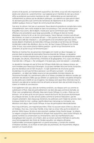 anciens et les jeunes, se maintiennent aujourd’hui. De même, ce qui est très important, il
     existe une culture du « grand homme » qui suppose qu’un membre du clan qui a réussi
     offre sa protection aux autres membres du clan – phénomène qui est rarement pris
     suffisamment au sérieux par les décideurs politiques. Les relations du type patron-client
     ne devraient pas être vues comme des tentatives de népotisme et de corruption : elles
     révèlent quelque chose sur l’esprit de communauté des africains.
     Vue ainsi, la culture n’est pas un accessoire. Nous devons la prendre en compte dans notre
     compréhension, dans notre analyse et dans nos processus. C’est une des raisons pour
     lesquelles nous avons, dès le départ, insisté pour que la Commission pour l’Afrique
     effectue une consultation aussi large que possible, en Afrique et dans le monde
     développé. Comme l’a dit un de nos commissaires, Trevor Manuel, ministre sud-africain
     des Finances, en citant un proverbe africain : « Tant que les lions ne parleront pas, la seule
     histoire sera celle des chasseurs ». Les participants à la consultation que nous avons
     lancée allaient d’habitants de bidonvilles d’Afrique orientale et de femmes de l’Afrique
     occidentale rurale à des décideurs, élus ou non, de haut niveau d’Afrique et du monde
     riche. À tous, nous avons posé la même question : qu’est-ce qui fonctionne sur le
     continent, et qu’est-ce qui ne fonctionne pas ?
     Maintes et maintes fois, les personnes interrogées ont insisté sur deux messages. Le
     premier était la nécessité de reconnaître l’énorme diversité de l’Afrique. Le deuxième
     continent au monde comporte plus de 50 pays, ce qui représente une extraordinaire variété
     de peuples, de cultures, d’économies, d’histoires et de géographies. Il n’y a pas une Afrique,
     mais bien des « Afriques ». Par conséquent, il ne peut pas y avoir de solution « universelle ».
     Le deuxième message est que la force de l’Afrique réside dans ses réseaux sociaux, qui
     sont invisibles pour beaucoup d’étrangers. Ce qui peut sembler être une forme d’anarchie
     pour les donateurs est en fait structuré ; il s’agit seulement de structures que les
     Occidentaux ne sont pas formés à percevoir. Les Africains survivent – et certains
     prospèrent – en dépit des faibles revenus et des possibilités d’emploi réduites de
     l’économie formelle. Ils y parviennent grâce à un réseau complexe de relations sociales qui
     prennent des décisions telles que qui obtient un capital pour monter une petite entreprise
     ou des prêts sans intérêt en cas d’urgence. Ces réseaux sont peut-être informels mais ils
     donnent une idée de la manière dont les africains se lancent dans des activités lorsqu’ils y
     voient un intérêt et une direction.
     Il est également clair que, dans de nombreux endroits, ces réseaux sont vus comme se
     substituant à l’État. Cela est particulièrement vrai dans des pays comme la Somalie, où
     l’État s’est complètement effondré. Mais dans toute l’Afrique, il y a des « États qui ont
     échoué », en ce sens qu’ils ne sont pas en mesure de fournir les structures économiques
     et juridiques de base, ou des services publics comme la santé et l’éducation, que les
     citoyens attendent. Dans beaucoup d’endroits, les politiciens sont l’objet de cynisme. Dans
     la langue Wolof, le mot « politig» signifie désormais mensonge ou tromperie. Les
     électeurs sont déçus. Dans toute l’Afrique, le taux de participation électorale baisse.
     Pour trop d’africains, une majorité peut-être, l’État n’a aucune raison d’être ou alors est
     un fardeau. Pour eux, c’est à leur famille, à leur clan ou à leur tribu qu’ils se doivent en
     premier d’être loyaux. De plus en plus pourtant, quelque chose d’autre bouge : la religion.
     La religion a toujours été importante en Afrique mais aujourd’hui, dans toute l’Afrique, de
     grands nombres se convertissent au christianisme, dans ses manifestations plus
     évangéliques bien souvent, et à l’Islam, dans sa version puritaine Wahhabi en particulier,
     sous l’encouragement des fonds de l’Arabie saoudite. Les religions africaines
     traditionnelles connaissent également un grand renouveau, y compris les sociétés
     d’initiation secrètes. Là où l’État ne tient plus ses promesses, les mouvements religieux
     exercent un nouvel attrait.




32
 