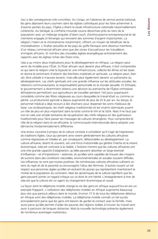 Les Raisons
Ceci a des conséquences très concrètes. Au Congo, en l’absence de service postal national,
les gens déposent leurs courriers dans les églises catholiques pour les faire acheminer à
d’autres parties du pays, l’Église y étant la seule infrastructure nationale raisonnablement
cohérente. Au Sénégal, la confrérie mouride couvre désormais près du tiers de la
population avec un mélange singulier d’islam soufi, d’enthousiasme entrepreneurial et de
membres engagés à l’étranger qui envoient des sommes d’argent importantes. La
religion, l’islam et le christianisme notamment, offrent un moyen de bénéficier de la
mondialisation. L’Arabie saoudite et les pays du golfe Persique sont devenus membres
d’un réseau commercial africain ainsi que des zones d’accueil pour les travailleurs
immigrés africains. Et nombre des nouvelles églises évangéliques entretiennent des
rapports avec les églises riches des États-Unis.
Cela a au moins deux implications pour le développement en Afrique. La religion peut
servir de modèle pour l’État. Si l’État africain veut devenir plus efficace, il doit comprendre
ce qui dans la religion crée la loyauté et une infrastructure, collecte les dîmes et les taxes
et donne le sentiment d’obtenir des bienfaits matériels et spirituels. La religion peut, bien
sûr, être utilisée à mauvais escient, mais elle peut également devenir un partenaire du
développement. Les chefs spirituels ont une grande influence sur les attitudes sociales, les
relations communautaires, la responsabilité personnelle et la morale sexuelle. En Éthiopie,
le gouvernement a récemment obtenu une décision du patriarche de l’Église orthodoxe
éthiopienne permettant aux agriculteurs de travailler pendant 160 jours auparavant
considérés comme des fêtes religieuses au cours desquelles le travail était vu comme un
péché. La productivité agricole a depuis augmenté de plus de 20 % par an. Au Kenya, le
personnel médical a déjà recours à des shamans pour dispenser les soins médicaux de
base. Les ecclésiastiques, les chefs religieux traditionnels et les imams islamiques jouent
un rôle de plus en plus important dans la lutte contre le VIH et le SIDA. Mais il ne faut pas
voir en cela une simple tentative de récupération des chefs religieux et des guérisseurs
traditionnels pour faire passer les messages de cultures étrangères. Pour comprendre le
rôle de la religion dans la vie africaine, la communauté internationale devra adopter une
démarche fondamentalement différente.
Une erreur courante à propos de la culture consiste à considérer qu’il s’agit de l’expression
de traditions figées. Ceux qui pensent ainsi voient généralement les cultures africaines
comme régressives et tribales et, par conséquent, défavorables au développement. La
culture africaine, disent-ils souvent, est une force irrationnelle qui génère l’inertie et le retard
économique. Cela est contraire à la réalité. L’histoire montre que les cultures africaines ont
une très grande capacité d’adaptation, qu’elles peuvent absorber un large éventail
d’influences – et d’impositions – externes, et qu’elles sont capables de trouver des moyens
de survivre dans des conditions naturelles, environnementales et sociales souvent difficiles.
Ces influences ne sont pas toutes positives. De nombreuses cultures africaines cultivent un
sens du rejet et de la passivité ou encouragent l’abus des femmes. D’autres vouent un tel
respect aux personnes âgées qu’elles en excluent les jeunes qui représentent maintenant la
moitié de la population du continent. Mais les dynamiques de la culture signifient que les
gens peuvent porter un regard critique sur ce dont ils ont hérité. L’enseignement à tirer de
cela est que la culture est un agent du changement économique et social.
La façon dont le téléphone mobile change la vie des gens en Afrique aujourd’hui en est un
exemple frappant. L’utilisation des téléphones mobiles en Afrique augmente beaucoup
plus vite que partout ailleurs dans le monde. Environ 75 % de tous les téléphones détenus
en Afrique sont des téléphones mobiles. La téléphonie mobile connaît un tel succès
principalement parce que les gens ont besoin de garder le contact avec la famille, mais
aussi parce qu’elle permet d’aider les pauvres des régions isolées à trouver du travail sans
avoir à parcourir de longues distances. Mais la nouvelle technologie présente également
de nombreux avantages inattendus.




                                                                                                       33
 