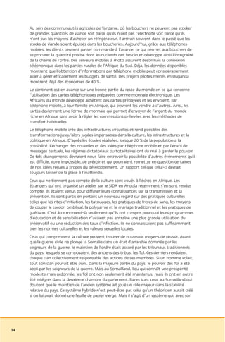 Au sein des communautés agricoles de Tanzanie, où les bouchers ne peuvent pas stocker
     de grandes quantités de viande soit parce qu’ils n’ont pas l’électricité soit parce qu’ils
     n’ont pas les moyens d’acheter un réfrigérateur, il arrivait souvent dans le passé que les
     stocks de viande soient épuisés dans les boucheries. Aujourd’hui, grâce aux téléphones
     mobiles, les clients peuvent passer commande à l’avance, ce qui permet aux bouchers de
     se procurer la quantité précise dont leurs clients ont besoin et développe ainsi l’intégralité
     de la chaîne de l’offre. Des serveurs mobiles à moto assurent désormais la connexion
     téléphonique dans les parties rurales de l’Afrique du Sud. Déjà, les données disponibles
     montrent que l’obtention d’informations par téléphone mobile peut considérablement
     aider à gérer efficacement les budgets de santé. Des projets pilotes menés en Ouganda
     montrent déjà des économies de 40 %.
     Le continent est en avance sur une bonne partie du reste du monde en ce qui concerne
     l’utilisation des cartes téléphoniques prépayées comme monnaie électronique. Les
     Africains du monde développé achètent des cartes prépayées et les envoient, par
     téléphone mobile, à leur famille en Afrique, qui peuvent les vendre à d’autres. Ainsi, les
     cartes deviennent une forme de monnaie qui permet d’envoyer de l’argent du monde
     riche en Afrique sans avoir à régler les commissions prélevées avec les méthodes de
     transfert habituelles.
     Le téléphone mobile crée des infrastructures virtuelles et rend possibles des
     transformations jusqu’alors jugées impensables dans la culture, les infrastructures et la
     politique en Afrique. D’après les études réalisées, lorsque 20 % de la population a la
     possibilité d’échanger des nouvelles et des idées par téléphone mobile et par l’envoi de
     messages textuels, les régimes dictatoriaux ou totalitaires ont du mal à garder le pouvoir.
     De tels changements devraient nous faire entrevoir la possibilité d’autres événements qu’il
     est difficile, voire impossible, de prévoir et qui pourraient remettre en question certaines
     de nos idées reçues à propos du développement. Un rapport tel que celui-ci devrait
     toujours laisser de la place à l’inattendu.
     Ceux qui ne tiennent pas compte de la culture sont voués à l’échec en Afrique. Les
     étrangers qui ont organisé un atelier sur le SIDA en Angola récemment s’en sont rendus
     compte. Ils étaient venus pour diffuser leurs connaissances sur la transmission et la
     prévention. Ils sont partis en portant un nouveau regard sur des pratiques culturelles
     telles que les rites d’initiation, les tatouages, les pratiques de frères de sang, les moyens
     de couper le cordon ombilical, la polygamie et le mariage traditionnel et les pratiques de
     guérison. C’est à ce moment-là seulement qu’ils ont compris pourquoi leurs programmes
     d’éducation et de sensibilisation n’avaient pas entraîné une plus grande utilisation du
     préservatif ou une réduction des taux d’infection. Ils ne connaissaient pas suffisamment
     bien les normes culturelles et les valeurs sexuelles locales.
     Ceux qui comprennent la culture peuvent trouver de nouveaux moyens de réussir. Avant
     que la guerre civile ne plonge la Somalie dans un état d’anarchie dominée par les
     seigneurs de la guerre, le maintien de l’ordre était assuré par les tribunaux traditionnels
     du pays, lesquels se composaient des anciens des tribus, les Tol. Ces derniers rendaient
     chaque clan collectivement responsable des actions de ses membres. Si un homme volait,
     tout son clan pouvait être puni. Dans la majeure partie du pays, le pouvoir des Tol a été
     aboli par les seigneurs de la guerre. Mais au Somaliland, lieu qui connaît une prospérité
     modeste mais ordonnée, les Tol ont non seulement été maintenus, mais ils ont en outre
     été intégrés dans la deuxième chambre du parlement. Rares sont ceux au Somaliland qui
     doutent que le maintien de l’ancien système ait joué un rôle majeur dans la stabilité
     relative du pays. Ce système hybride n’est peut-être pas celui qu’un théoricien aurait créé
     si on lui avait donné une feuille de papier vierge. Mais il s’agit d’un système qui, avec son




34
 