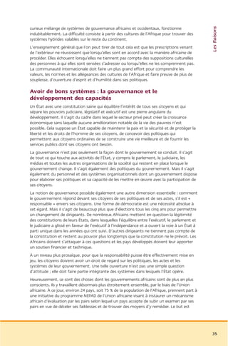 Les Raisons
curieux mélange de systèmes de gouvernance africains et occidentaux, fonctionne
indubitablement. La difficulté consiste à partir des cultures de l’Afrique pour trouver des
systèmes hybrides valables sur le reste du continent.
L’enseignement général que l’on peut tirer de tout cela est que les prescriptions venant
de l’extérieur ne réussissent que lorsqu’elles sont en accord avec la manière africaine de
procéder. Elles échouent lorsqu’elles ne tiennent pas compte des suppositions culturelles
des personnes à qui elles sont sensées s’adresser ou lorsqu’elles ne les comprennent pas.
La communauté internationale doit faire un plus grand effort pour comprendre les
valeurs, les normes et les allégeances des cultures de l’Afrique et faire preuve de plus de
souplesse, d’ouverture d’esprit et d’humilité dans ses politiques.

Avoir de bons systèmes : la gouvernance et le
développement des capacités
Un État avec une constitution saine qui équilibre l’intérêt de tous ses citoyens et qui
sépare les pouvoirs judiciaire, législatif et exécutif est une pierre angulaire du
développement. Il s’agit du cadre dans lequel le secteur privé peut créer la croissance
économique sans laquelle aucune amélioration notable de la vie des pauvres n’est
possible. Cela suppose un État capable de maintenir la paix et la sécurité et de protéger la
liberté et les droits de l’homme de ses citoyens, de concevoir des politiques qui
permettent aux citoyens ordinaires de se construire une vie meilleure et de fournir les
services publics dont ses citoyens ont besoin.
La gouvernance n’est pas seulement la façon dont le gouvernement se conduit. Il s’agit
de tout ce qui touche aux activités de l’État, y compris le parlement, le judiciaire, les
médias et toutes les autres organisations de la société qui restent en place lorsque le
gouvernement change. Il s’agit également des politiques du gouvernement. Mais il s’agit
également du personnel et des systèmes organisationnels dont un gouvernement dispose
pour élaborer ses politiques et sa capacité de les mettre en œuvre avec la participation de
ses citoyens.
La notion de gouvernance possède également une autre dimension essentielle : comment
le gouvernement répond devant ses citoyens de ses politiques et de ses actes, s’il est «
responsable » envers ses citoyens. Une forme de démocratie est une nécessité absolue à
cet égard. Mais il s’agit de beaucoup plus que d’élections tous les cinq ans pour permettre
un changement de dirigeants. De nombreux Africains mettent en question la légitimité
des constitutions de leurs États, dans lesquelles l’équilibre entre l’exécutif, le parlement et
le judiciaire a glissé en faveur de l’exécutif à l’indépendance et a ouvert la voie à un État à
parti unique dans les années qui ont suivi. D’autres dirigeants ne tiennent pas compte de
la constitution et restent au pouvoir plus longtemps que la constitution ne le prévoit. Les
Africains doivent s’attaquer à ces questions et les pays développés doivent leur apporter
un soutien financier et technique.
À un niveau plus prosaïque, pour que la responsabilité puisse être effectivement mise en
jeu, les citoyens doivent avoir un droit de regard sur les politiques, les actes et les
systèmes de leur gouvernement. Une telle ouverture n’est pas une simple question
d’attitude ; elle doit faire partie intégrante des systèmes dans lesquels l’État opère.
Heureusement, ce sont des choses dont les gouvernements africains sont de plus en plus
conscients. Ils y travaillent désormais plus étroitement ensemble, par le biais de l’Union
africaine. À ce jour, environ 24 pays, soit 75 % de la population de l’Afrique, prennent part à
une initiative du programme NEPAD de l’Union africaine visant à instaurer un mécanisme
africain d’évaluation par les pairs selon lequel un pays accepte de subir un examen par ses
pairs en vue de déceler ses faiblesses et de trouver des moyens d’y remédier. Le but est




                                                                                                  35
 
